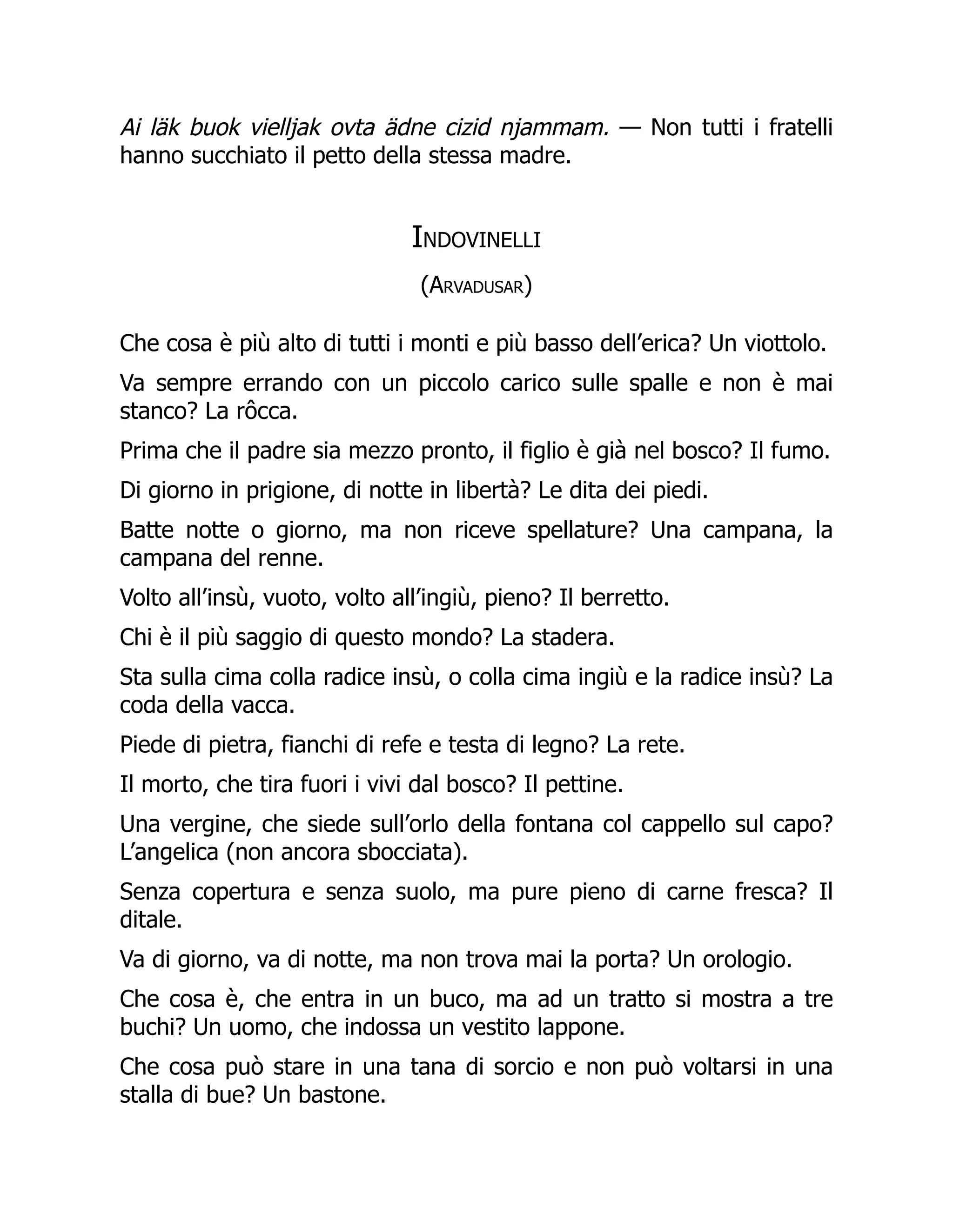 Ai läk buok vielljak ovta ädne cizid njammam. — Non tutti i fratelli
hanno succhiato il petto della stessa madre.
Indovinelli
(Arvadusar)
Che cosa è più alto di tutti i monti e più basso dell’erica? Un viottolo.
Va sempre errando con un piccolo carico sulle spalle e non è mai
stanco? La rôcca.
Prima che il padre sia mezzo pronto, il figlio è già nel bosco? Il fumo.
Di giorno in prigione, di notte in libertà? Le dita dei piedi.
Batte notte o giorno, ma non riceve spellature? Una campana, la
campana del renne.
Volto all’insù, vuoto, volto all’ingiù, pieno? Il berretto.
Chi è il più saggio di questo mondo? La stadera.
Sta sulla cima colla radice insù, o colla cima ingiù e la radice insù? La
coda della vacca.
Piede di pietra, fianchi di refe e testa di legno? La rete.
Il morto, che tira fuori i vivi dal bosco? Il pettine.
Una vergine, che siede sull’orlo della fontana col cappello sul capo?
L’angelica (non ancora sbocciata).
Senza copertura e senza suolo, ma pure pieno di carne fresca? Il
ditale.
Va di giorno, va di notte, ma non trova mai la porta? Un orologio.
Che cosa è, che entra in un buco, ma ad un tratto si mostra a tre
buchi? Un uomo, che indossa un vestito lappone.
Che cosa può stare in una tana di sorcio e non può voltarsi in una
stalla di bue? Un bastone.
 