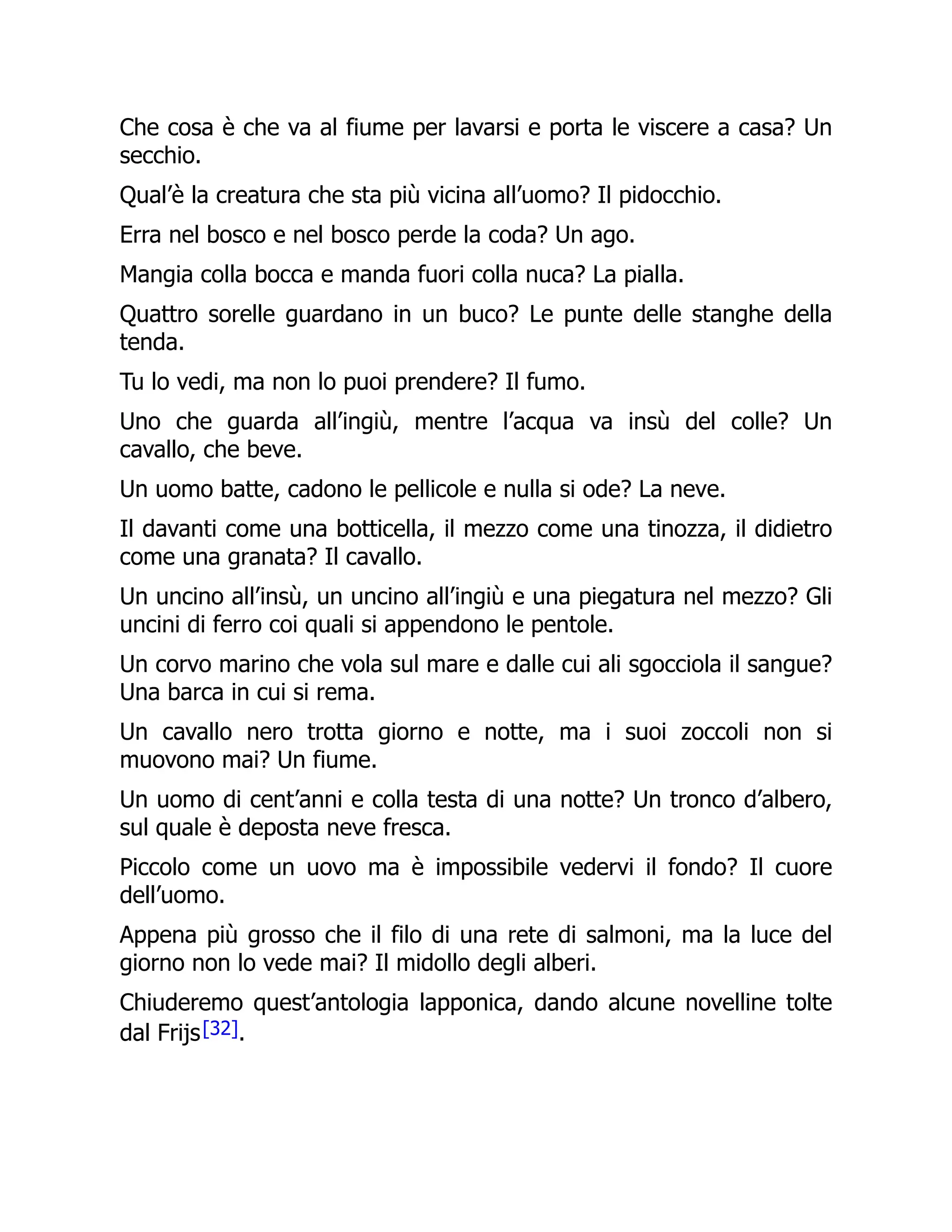 Che cosa è che va al fiume per lavarsi e porta le viscere a casa? Un
secchio.
Qual’è la creatura che sta più vicina all’uomo? Il pidocchio.
Erra nel bosco e nel bosco perde la coda? Un ago.
Mangia colla bocca e manda fuori colla nuca? La pialla.
Quattro sorelle guardano in un buco? Le punte delle stanghe della
tenda.
Tu lo vedi, ma non lo puoi prendere? Il fumo.
Uno che guarda all’ingiù, mentre l’acqua va insù del colle? Un
cavallo, che beve.
Un uomo batte, cadono le pellicole e nulla si ode? La neve.
Il davanti come una botticella, il mezzo come una tinozza, il didietro
come una granata? Il cavallo.
Un uncino all’insù, un uncino all’ingiù e una piegatura nel mezzo? Gli
uncini di ferro coi quali si appendono le pentole.
Un corvo marino che vola sul mare e dalle cui ali sgocciola il sangue?
Una barca in cui si rema.
Un cavallo nero trotta giorno e notte, ma i suoi zoccoli non si
muovono mai? Un fiume.
Un uomo di cent’anni e colla testa di una notte? Un tronco d’albero,
sul quale è deposta neve fresca.
Piccolo come un uovo ma è impossibile vedervi il fondo? Il cuore
dell’uomo.
Appena più grosso che il filo di una rete di salmoni, ma la luce del
giorno non lo vede mai? Il midollo degli alberi.
Chiuderemo quest’antologia lapponica, dando alcune novelline tolte
dal Frijs[32].
 