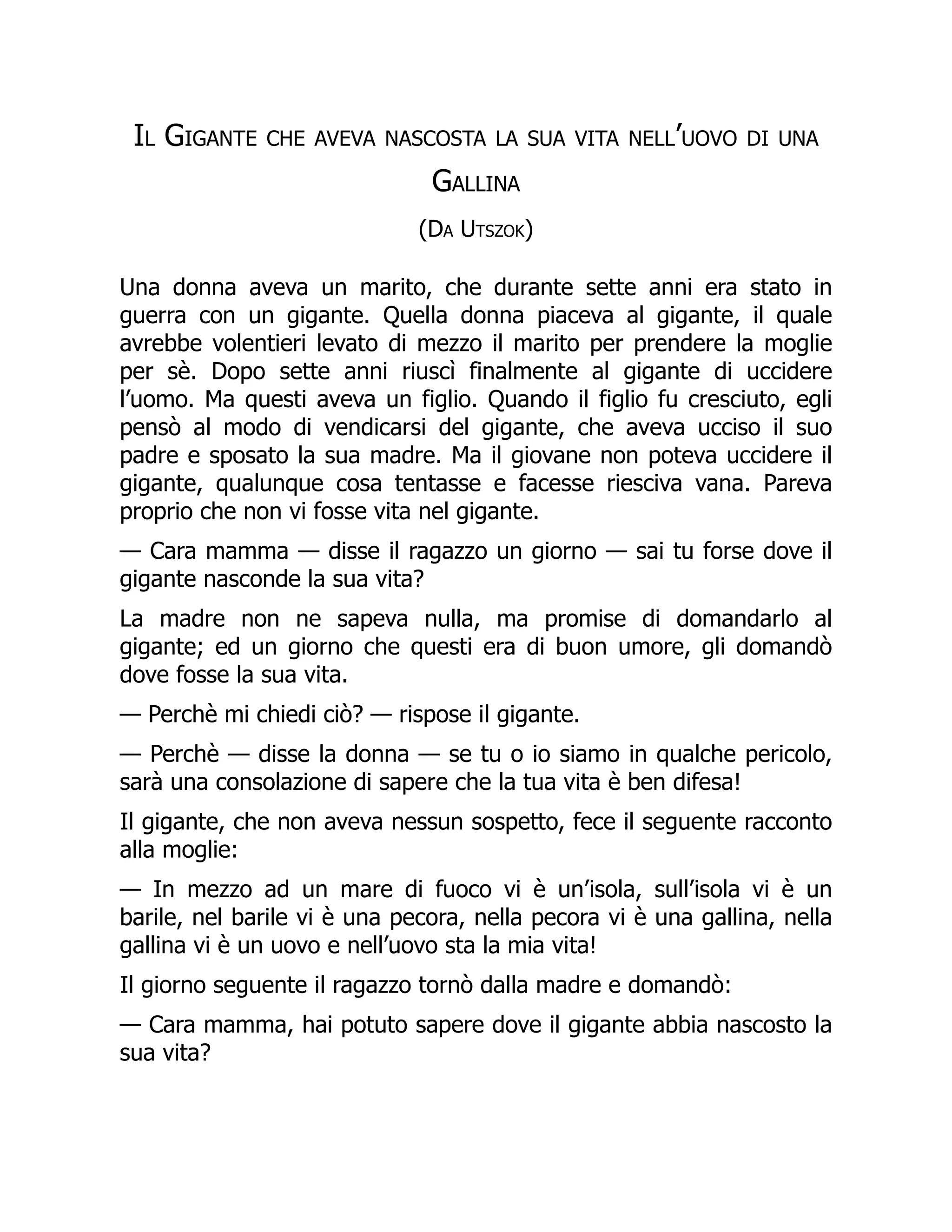 Il Gigante che aveva nascosta la sua vita nell’uovo di una
Gallina
(Da Utszok)
Una donna aveva un marito, che durante sette anni era stato in
guerra con un gigante. Quella donna piaceva al gigante, il quale
avrebbe volentieri levato di mezzo il marito per prendere la moglie
per sè. Dopo sette anni riuscì finalmente al gigante di uccidere
l’uomo. Ma questi aveva un figlio. Quando il figlio fu cresciuto, egli
pensò al modo di vendicarsi del gigante, che aveva ucciso il suo
padre e sposato la sua madre. Ma il giovane non poteva uccidere il
gigante, qualunque cosa tentasse e facesse riesciva vana. Pareva
proprio che non vi fosse vita nel gigante.
— Cara mamma — disse il ragazzo un giorno — sai tu forse dove il
gigante nasconde la sua vita?
La madre non ne sapeva nulla, ma promise di domandarlo al
gigante; ed un giorno che questi era di buon umore, gli domandò
dove fosse la sua vita.
— Perchè mi chiedi ciò? — rispose il gigante.
— Perchè — disse la donna — se tu o io siamo in qualche pericolo,
sarà una consolazione di sapere che la tua vita è ben difesa!
Il gigante, che non aveva nessun sospetto, fece il seguente racconto
alla moglie:
— In mezzo ad un mare di fuoco vi è un’isola, sull’isola vi è un
barile, nel barile vi è una pecora, nella pecora vi è una gallina, nella
gallina vi è un uovo e nell’uovo sta la mia vita!
Il giorno seguente il ragazzo tornò dalla madre e domandò:
— Cara mamma, hai potuto sapere dove il gigante abbia nascosto la
sua vita?
 