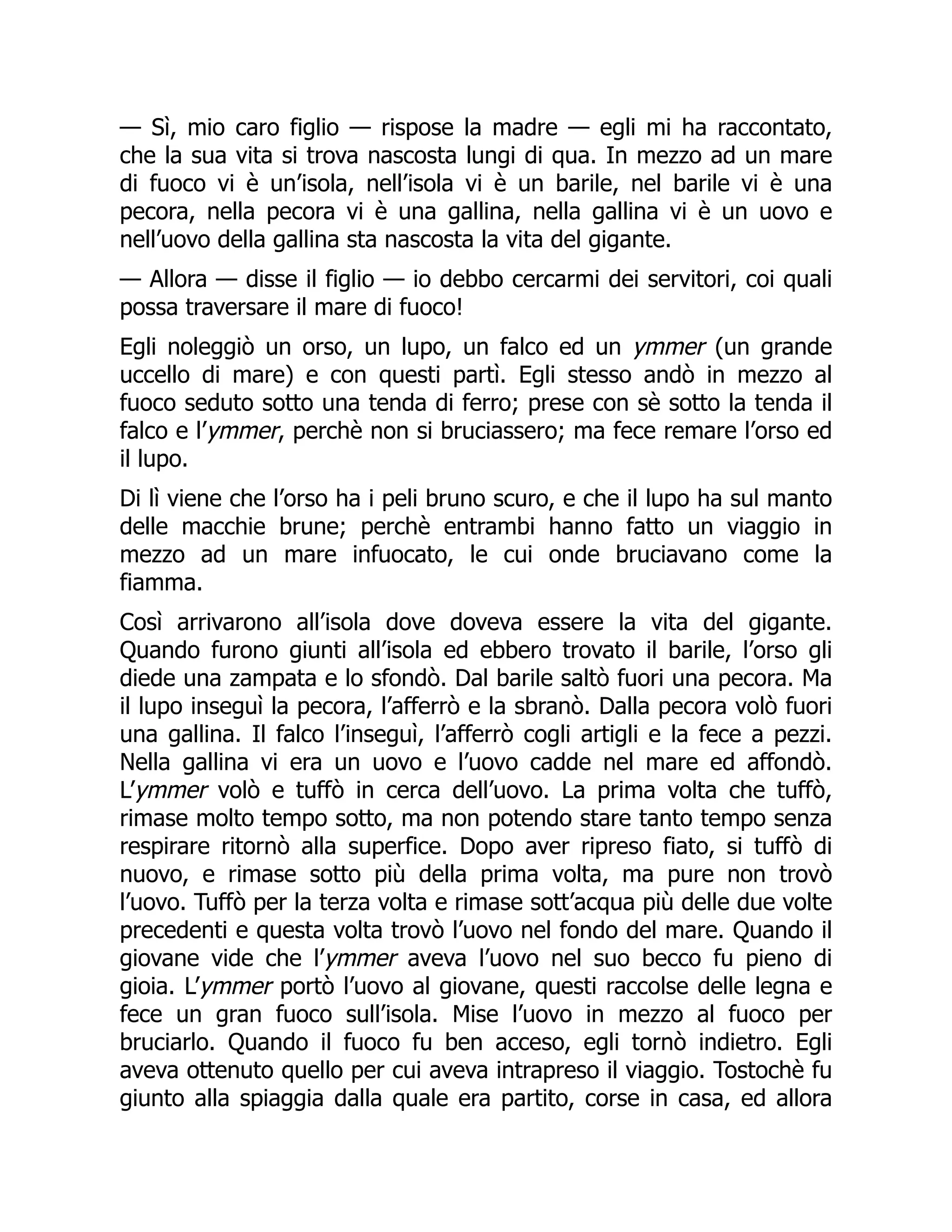 — Sì, mio caro figlio — rispose la madre — egli mi ha raccontato,
che la sua vita si trova nascosta lungi di qua. In mezzo ad un mare
di fuoco vi è un’isola, nell’isola vi è un barile, nel barile vi è una
pecora, nella pecora vi è una gallina, nella gallina vi è un uovo e
nell’uovo della gallina sta nascosta la vita del gigante.
— Allora — disse il figlio — io debbo cercarmi dei servitori, coi quali
possa traversare il mare di fuoco!
Egli noleggiò un orso, un lupo, un falco ed un ymmer (un grande
uccello di mare) e con questi partì. Egli stesso andò in mezzo al
fuoco seduto sotto una tenda di ferro; prese con sè sotto la tenda il
falco e l’ymmer, perchè non si bruciassero; ma fece remare l’orso ed
il lupo.
Di lì viene che l’orso ha i peli bruno scuro, e che il lupo ha sul manto
delle macchie brune; perchè entrambi hanno fatto un viaggio in
mezzo ad un mare infuocato, le cui onde bruciavano come la
fiamma.
Così arrivarono all’isola dove doveva essere la vita del gigante.
Quando furono giunti all’isola ed ebbero trovato il barile, l’orso gli
diede una zampata e lo sfondò. Dal barile saltò fuori una pecora. Ma
il lupo inseguì la pecora, l’afferrò e la sbranò. Dalla pecora volò fuori
una gallina. Il falco l’inseguì, l’afferrò cogli artigli e la fece a pezzi.
Nella gallina vi era un uovo e l’uovo cadde nel mare ed affondò.
L’ymmer volò e tuffò in cerca dell’uovo. La prima volta che tuffò,
rimase molto tempo sotto, ma non potendo stare tanto tempo senza
respirare ritornò alla superfice. Dopo aver ripreso fiato, si tuffò di
nuovo, e rimase sotto più della prima volta, ma pure non trovò
l’uovo. Tuffò per la terza volta e rimase sott’acqua più delle due volte
precedenti e questa volta trovò l’uovo nel fondo del mare. Quando il
giovane vide che l’ymmer aveva l’uovo nel suo becco fu pieno di
gioia. L’ymmer portò l’uovo al giovane, questi raccolse delle legna e
fece un gran fuoco sull’isola. Mise l’uovo in mezzo al fuoco per
bruciarlo. Quando il fuoco fu ben acceso, egli tornò indietro. Egli
aveva ottenuto quello per cui aveva intrapreso il viaggio. Tostochè fu
giunto alla spiaggia dalla quale era partito, corse in casa, ed allora
 