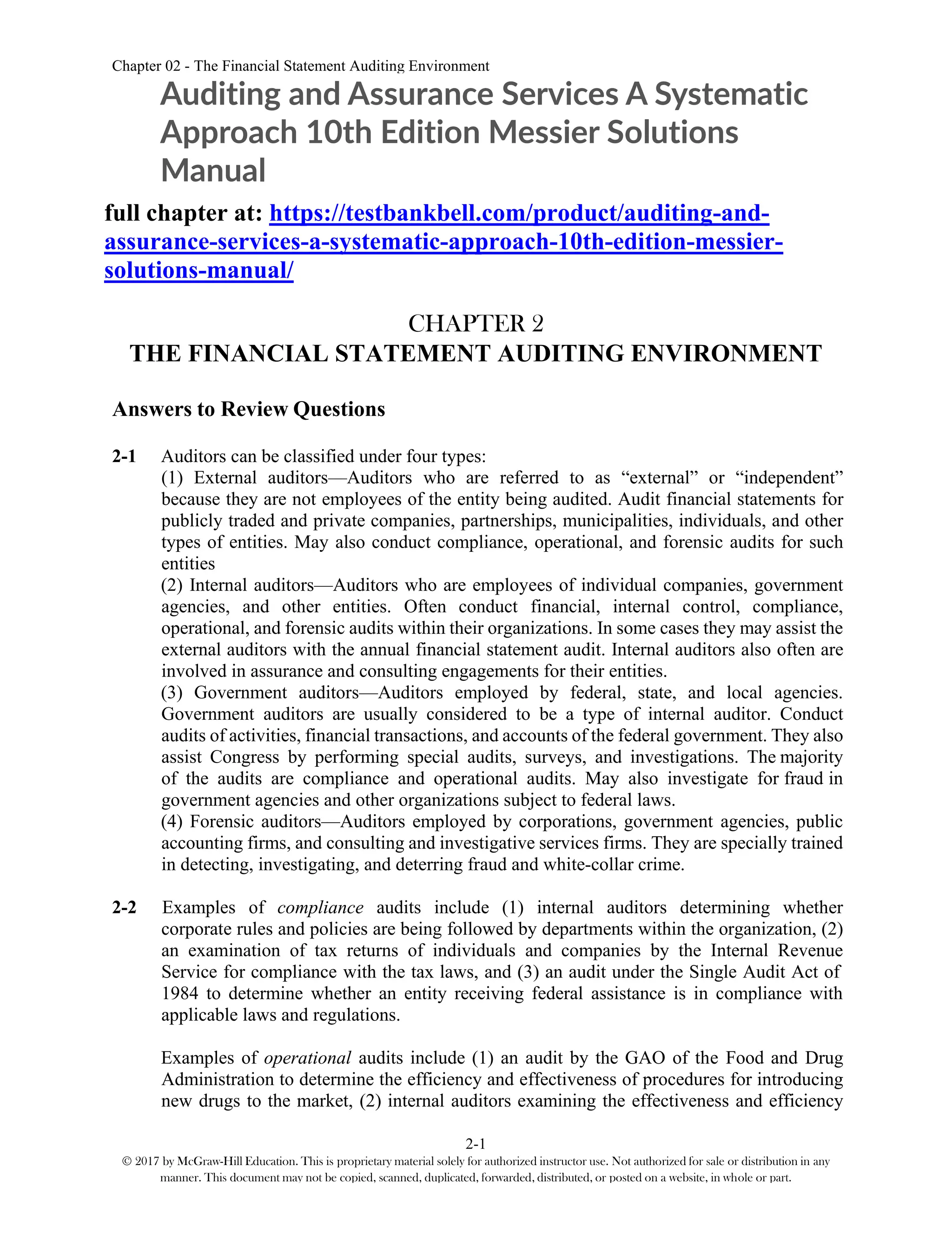 Chapter 02 - The Financial Statement Auditing Environment
2-1
© 2017 by McGraw-Hill Education. This is proprietary material solely for authorized instructor use. Not authorized for sale or distribution in any
manner. This document may not be copied, scanned, duplicated, forwarded, distributed, or posted on a website, in whole or part.
Auditing and Assurance Services A Systematic
Approach 10th Edition Messier Solutions
Manual
full chapter at: https://testbankbell.com/product/auditing-and-
assurance-services-a-systematic-approach-10th-edition-messier-
solutions-manual/
CHAPTER 2
THE FINANCIAL STATEMENT AUDITING ENVIRONMENT
Answers to Review Questions
2-1 Auditors can be classified under four types:
(1) External auditors—Auditors who are referred to as “external” or “independent”
because they are not employees of the entity being audited. Audit financial statements for
publicly traded and private companies, partnerships, municipalities, individuals, and other
types of entities. May also conduct compliance, operational, and forensic audits for such
entities
(2) Internal auditors—Auditors who are employees of individual companies, government
agencies, and other entities. Often conduct financial, internal control, compliance,
operational, and forensic audits within their organizations. In some cases they may assist the
external auditors with the annual financial statement audit. Internal auditors also often are
involved in assurance and consulting engagements for their entities.
(3) Government auditors—Auditors employed by federal, state, and local agencies.
Government auditors are usually considered to be a type of internal auditor. Conduct
audits of activities, financial transactions, and accounts of the federal government. They also
assist Congress by performing special audits, surveys, and investigations. The majority
of the audits are compliance and operational audits. May also investigate for fraud in
government agencies and other organizations subject to federal laws.
(4) Forensic auditors—Auditors employed by corporations, government agencies, public
accounting firms, and consulting and investigative services firms. They are specially trained
in detecting, investigating, and deterring fraud and white-collar crime.
2-2 Examples of compliance audits include (1) internal auditors determining whether
corporate rules and policies are being followed by departments within the organization, (2)
an examination of tax returns of individuals and companies by the Internal Revenue
Service for compliance with the tax laws, and (3) an audit under the Single Audit Act of
1984 to determine whether an entity receiving federal assistance is in compliance with
applicable laws and regulations.
Examples of operational audits include (1) an audit by the GAO of the Food and Drug
Administration to determine the efficiency and effectiveness of procedures for introducing
new drugs to the market, (2) internal auditors examining the effectiveness and efficiency
 