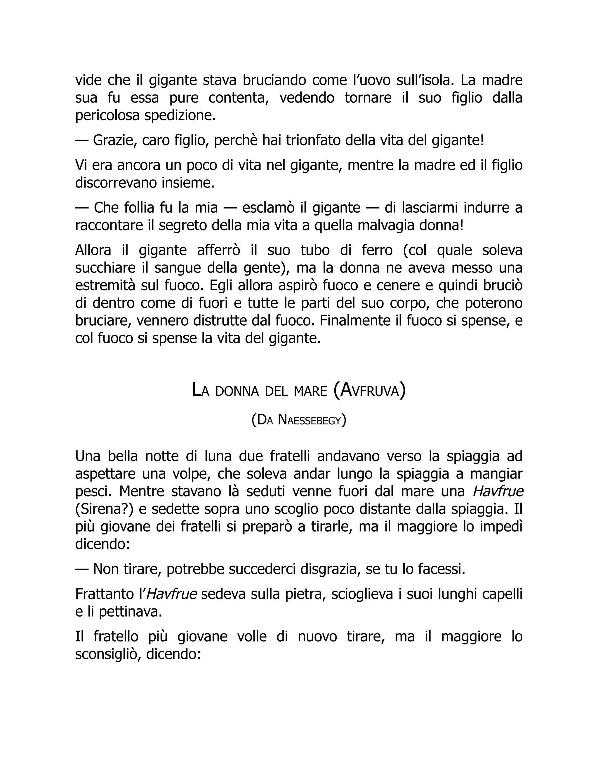 vide che il gigante stava bruciando come l’uovo sull’isola. La madre
sua fu essa pure contenta, vedendo tornare il suo figlio dalla
pericolosa spedizione.
— Grazie, caro figlio, perchè hai trionfato della vita del gigante!
Vi era ancora un poco di vita nel gigante, mentre la madre ed il figlio
discorrevano insieme.
— Che follia fu la mia — esclamò il gigante — di lasciarmi indurre a
raccontare il segreto della mia vita a quella malvagia donna!
Allora il gigante afferrò il suo tubo di ferro (col quale soleva
succhiare il sangue della gente), ma la donna ne aveva messo una
estremità sul fuoco. Egli allora aspirò fuoco e cenere e quindi bruciò
di dentro come di fuori e tutte le parti del suo corpo, che poterono
bruciare, vennero distrutte dal fuoco. Finalmente il fuoco si spense, e
col fuoco si spense la vita del gigante.
La donna del mare (Avfruva)
(Da Naessebegy)
Una bella notte di luna due fratelli andavano verso la spiaggia ad
aspettare una volpe, che soleva andar lungo la spiaggia a mangiar
pesci. Mentre stavano là seduti venne fuori dal mare una Havfrue
(Sirena?) e sedette sopra uno scoglio poco distante dalla spiaggia. Il
più giovane dei fratelli si preparò a tirarle, ma il maggiore lo impedì
dicendo:
— Non tirare, potrebbe succederci disgrazia, se tu lo facessi.
Frattanto l’Havfrue sedeva sulla pietra, scioglieva i suoi lunghi capelli
e li pettinava.
Il fratello più giovane volle di nuovo tirare, ma il maggiore lo
sconsigliò, dicendo:
 