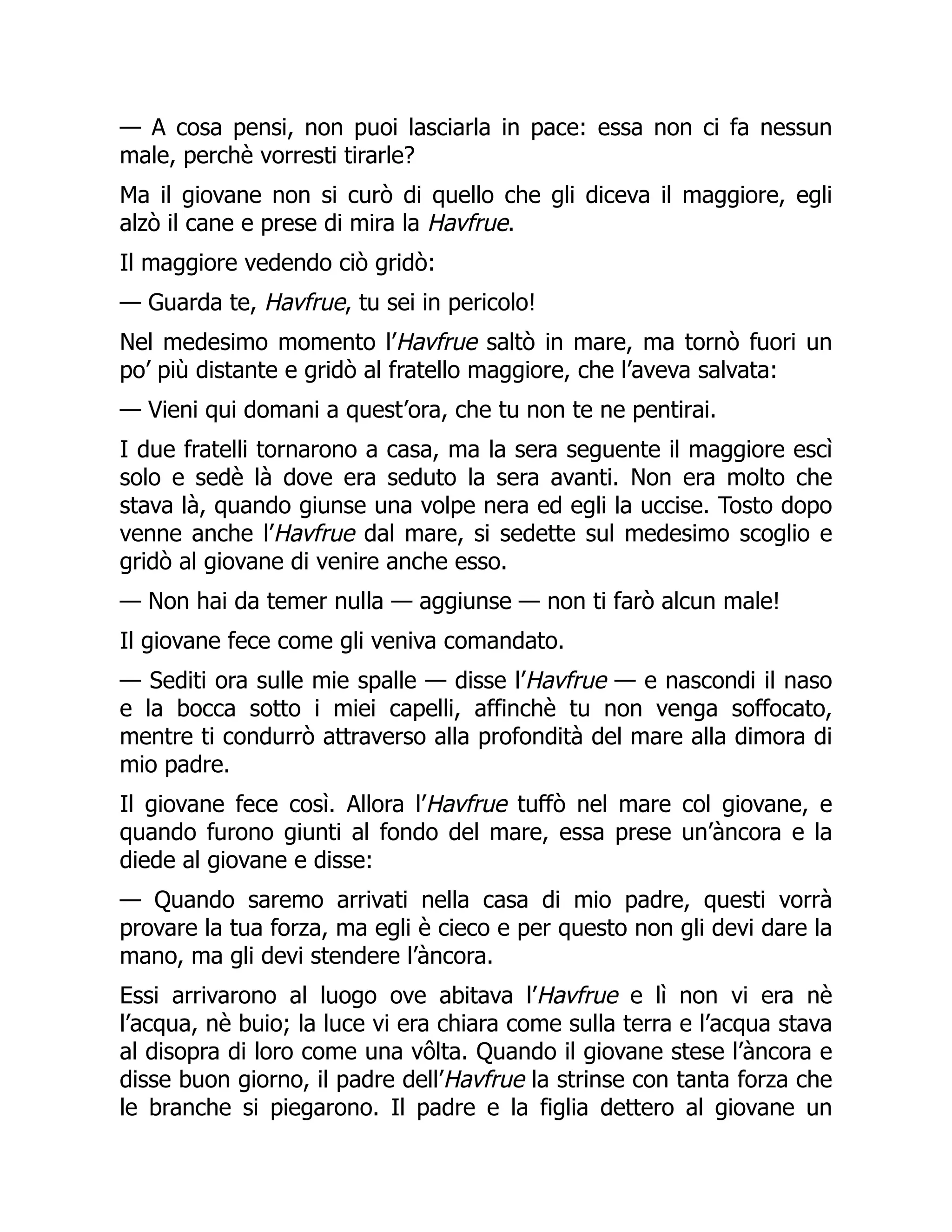 — A cosa pensi, non puoi lasciarla in pace: essa non ci fa nessun
male, perchè vorresti tirarle?
Ma il giovane non si curò di quello che gli diceva il maggiore, egli
alzò il cane e prese di mira la Havfrue.
Il maggiore vedendo ciò gridò:
— Guarda te, Havfrue, tu sei in pericolo!
Nel medesimo momento l’Havfrue saltò in mare, ma tornò fuori un
po’ più distante e gridò al fratello maggiore, che l’aveva salvata:
— Vieni qui domani a quest’ora, che tu non te ne pentirai.
I due fratelli tornarono a casa, ma la sera seguente il maggiore escì
solo e sedè là dove era seduto la sera avanti. Non era molto che
stava là, quando giunse una volpe nera ed egli la uccise. Tosto dopo
venne anche l’Havfrue dal mare, si sedette sul medesimo scoglio e
gridò al giovane di venire anche esso.
— Non hai da temer nulla — aggiunse — non ti farò alcun male!
Il giovane fece come gli veniva comandato.
— Sediti ora sulle mie spalle — disse l’Havfrue — e nascondi il naso
e la bocca sotto i miei capelli, affinchè tu non venga soffocato,
mentre ti condurrò attraverso alla profondità del mare alla dimora di
mio padre.
Il giovane fece così. Allora l’Havfrue tuffò nel mare col giovane, e
quando furono giunti al fondo del mare, essa prese un’àncora e la
diede al giovane e disse:
— Quando saremo arrivati nella casa di mio padre, questi vorrà
provare la tua forza, ma egli è cieco e per questo non gli devi dare la
mano, ma gli devi stendere l’àncora.
Essi arrivarono al luogo ove abitava l’Havfrue e lì non vi era nè
l’acqua, nè buio; la luce vi era chiara come sulla terra e l’acqua stava
al disopra di loro come una vôlta. Quando il giovane stese l’àncora e
disse buon giorno, il padre dell’Havfrue la strinse con tanta forza che
le branche si piegarono. Il padre e la figlia dettero al giovane un
 