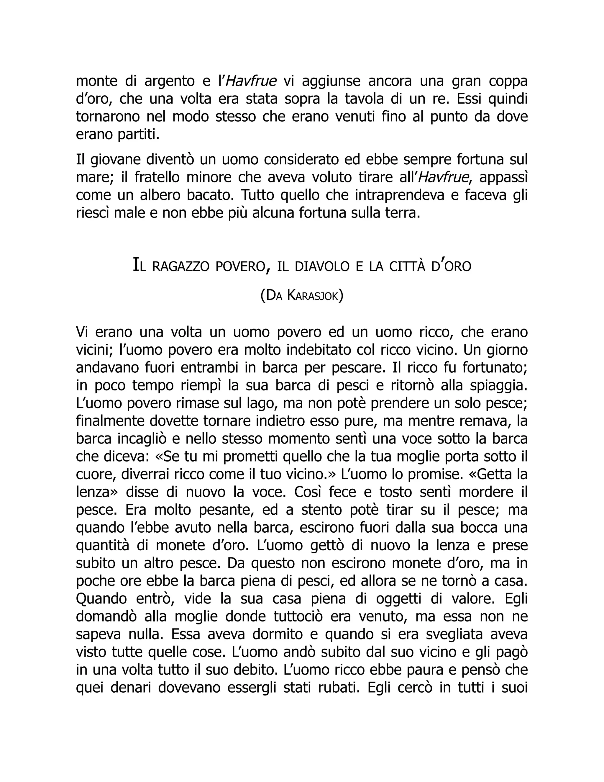 monte di argento e l’Havfrue vi aggiunse ancora una gran coppa
d’oro, che una volta era stata sopra la tavola di un re. Essi quindi
tornarono nel modo stesso che erano venuti fino al punto da dove
erano partiti.
Il giovane diventò un uomo considerato ed ebbe sempre fortuna sul
mare; il fratello minore che aveva voluto tirare all’Havfrue, appassì
come un albero bacato. Tutto quello che intraprendeva e faceva gli
riescì male e non ebbe più alcuna fortuna sulla terra.
Il ragazzo povero, il diavolo e la città d’oro
(Da Karasjok)
Vi erano una volta un uomo povero ed un uomo ricco, che erano
vicini; l’uomo povero era molto indebitato col ricco vicino. Un giorno
andavano fuori entrambi in barca per pescare. Il ricco fu fortunato;
in poco tempo riempì la sua barca di pesci e ritornò alla spiaggia.
L’uomo povero rimase sul lago, ma non potè prendere un solo pesce;
finalmente dovette tornare indietro esso pure, ma mentre remava, la
barca incagliò e nello stesso momento sentì una voce sotto la barca
che diceva: «Se tu mi prometti quello che la tua moglie porta sotto il
cuore, diverrai ricco come il tuo vicino.» L’uomo lo promise. «Getta la
lenza» disse di nuovo la voce. Così fece e tosto sentì mordere il
pesce. Era molto pesante, ed a stento potè tirar su il pesce; ma
quando l’ebbe avuto nella barca, escirono fuori dalla sua bocca una
quantità di monete d’oro. L’uomo gettò di nuovo la lenza e prese
subito un altro pesce. Da questo non escirono monete d’oro, ma in
poche ore ebbe la barca piena di pesci, ed allora se ne tornò a casa.
Quando entrò, vide la sua casa piena di oggetti di valore. Egli
domandò alla moglie donde tuttociò era venuto, ma essa non ne
sapeva nulla. Essa aveva dormito e quando si era svegliata aveva
visto tutte quelle cose. L’uomo andò subito dal suo vicino e gli pagò
in una volta tutto il suo debito. L’uomo ricco ebbe paura e pensò che
quei denari dovevano essergli stati rubati. Egli cercò in tutti i suoi
 