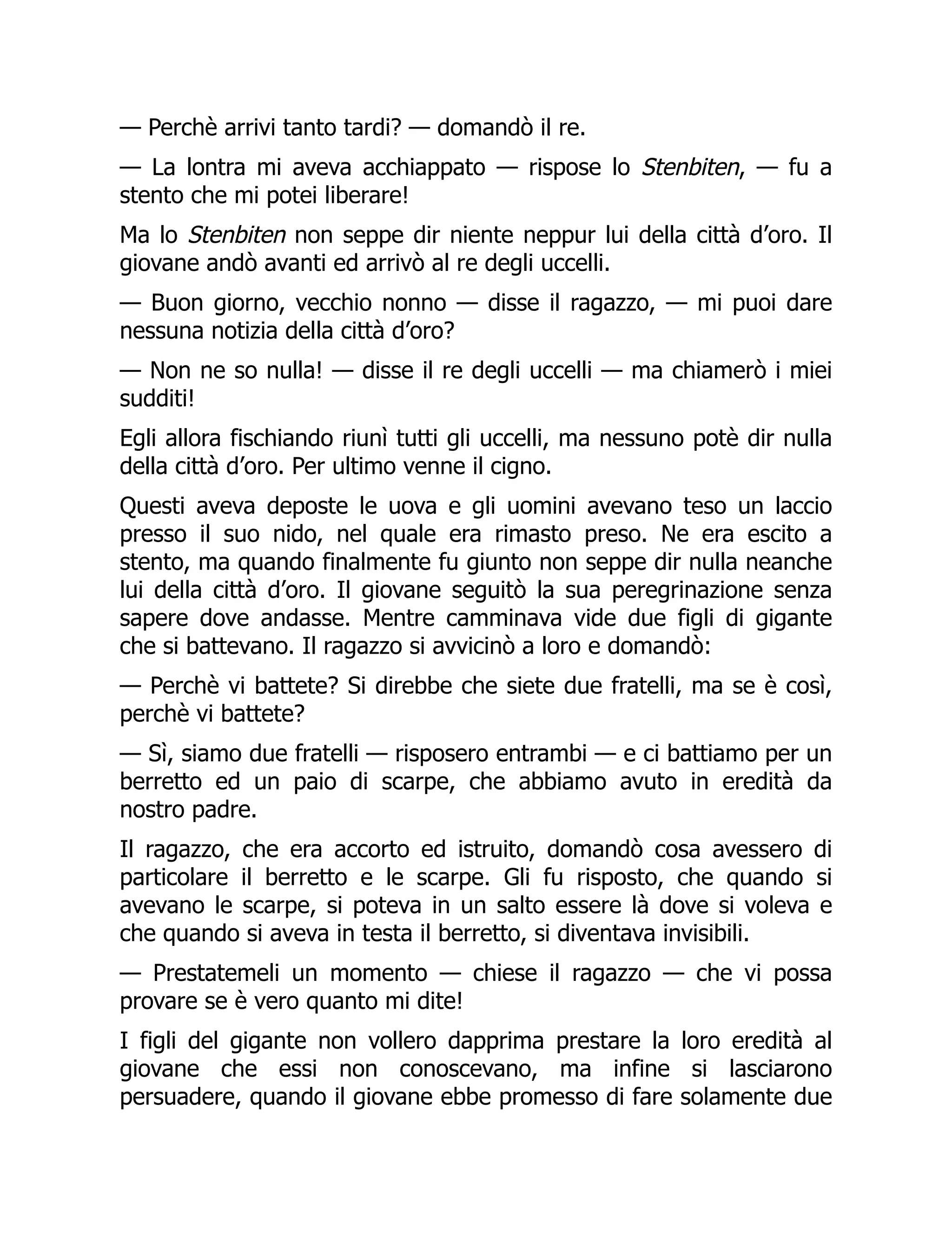 — Perchè arrivi tanto tardi? — domandò il re.
— La lontra mi aveva acchiappato — rispose lo Stenbiten, — fu a
stento che mi potei liberare!
Ma lo Stenbiten non seppe dir niente neppur lui della città d’oro. Il
giovane andò avanti ed arrivò al re degli uccelli.
— Buon giorno, vecchio nonno — disse il ragazzo, — mi puoi dare
nessuna notizia della città d’oro?
— Non ne so nulla! — disse il re degli uccelli — ma chiamerò i miei
sudditi!
Egli allora fischiando riunì tutti gli uccelli, ma nessuno potè dir nulla
della città d’oro. Per ultimo venne il cigno.
Questi aveva deposte le uova e gli uomini avevano teso un laccio
presso il suo nido, nel quale era rimasto preso. Ne era escito a
stento, ma quando finalmente fu giunto non seppe dir nulla neanche
lui della città d’oro. Il giovane seguitò la sua peregrinazione senza
sapere dove andasse. Mentre camminava vide due figli di gigante
che si battevano. Il ragazzo si avvicinò a loro e domandò:
— Perchè vi battete? Si direbbe che siete due fratelli, ma se è così,
perchè vi battete?
— Sì, siamo due fratelli — risposero entrambi — e ci battiamo per un
berretto ed un paio di scarpe, che abbiamo avuto in eredità da
nostro padre.
Il ragazzo, che era accorto ed istruito, domandò cosa avessero di
particolare il berretto e le scarpe. Gli fu risposto, che quando si
avevano le scarpe, si poteva in un salto essere là dove si voleva e
che quando si aveva in testa il berretto, si diventava invisibili.
— Prestatemeli un momento — chiese il ragazzo — che vi possa
provare se è vero quanto mi dite!
I figli del gigante non vollero dapprima prestare la loro eredità al
giovane che essi non conoscevano, ma infine si lasciarono
persuadere, quando il giovane ebbe promesso di fare solamente due
 