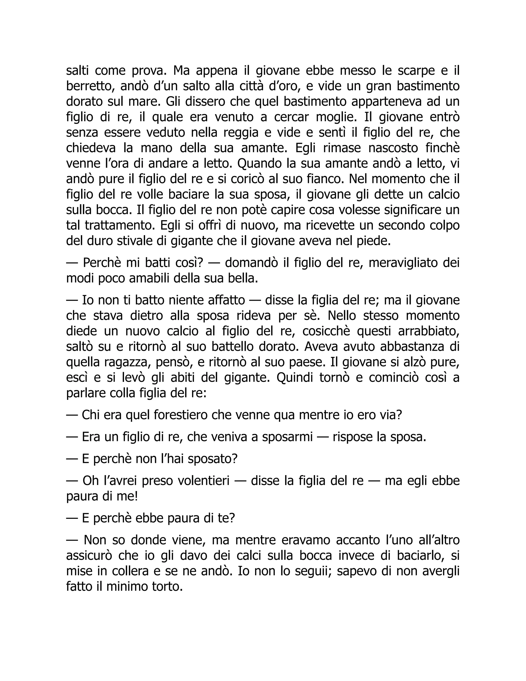 salti come prova. Ma appena il giovane ebbe messo le scarpe e il
berretto, andò d’un salto alla città d’oro, e vide un gran bastimento
dorato sul mare. Gli dissero che quel bastimento apparteneva ad un
figlio di re, il quale era venuto a cercar moglie. Il giovane entrò
senza essere veduto nella reggia e vide e sentì il figlio del re, che
chiedeva la mano della sua amante. Egli rimase nascosto finchè
venne l’ora di andare a letto. Quando la sua amante andò a letto, vi
andò pure il figlio del re e si coricò al suo fianco. Nel momento che il
figlio del re volle baciare la sua sposa, il giovane gli dette un calcio
sulla bocca. Il figlio del re non potè capire cosa volesse significare un
tal trattamento. Egli si offrì di nuovo, ma ricevette un secondo colpo
del duro stivale di gigante che il giovane aveva nel piede.
— Perchè mi batti così? — domandò il figlio del re, meravigliato dei
modi poco amabili della sua bella.
— Io non ti batto niente affatto — disse la figlia del re; ma il giovane
che stava dietro alla sposa rideva per sè. Nello stesso momento
diede un nuovo calcio al figlio del re, cosicchè questi arrabbiato,
saltò su e ritornò al suo battello dorato. Aveva avuto abbastanza di
quella ragazza, pensò, e ritornò al suo paese. Il giovane si alzò pure,
escì e si levò gli abiti del gigante. Quindi tornò e cominciò così a
parlare colla figlia del re:
— Chi era quel forestiero che venne qua mentre io ero via?
— Era un figlio di re, che veniva a sposarmi — rispose la sposa.
— E perchè non l’hai sposato?
— Oh l’avrei preso volentieri — disse la figlia del re — ma egli ebbe
paura di me!
— E perchè ebbe paura di te?
— Non so donde viene, ma mentre eravamo accanto l’uno all’altro
assicurò che io gli davo dei calci sulla bocca invece di baciarlo, si
mise in collera e se ne andò. Io non lo seguii; sapevo di non avergli
fatto il minimo torto.
 