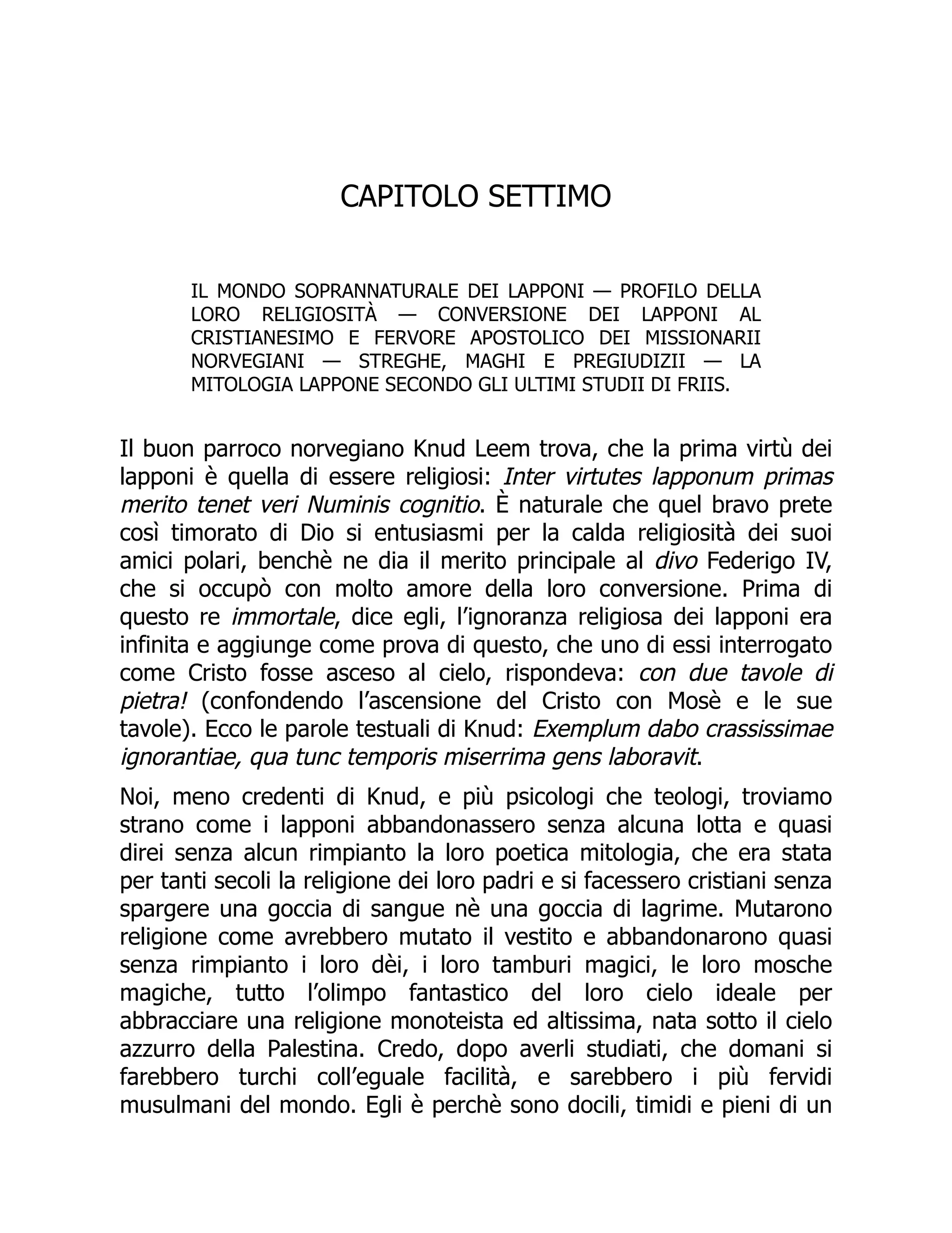 CAPITOLO SETTIMO
IL MONDO SOPRANNATURALE DEI LAPPONI — PROFILO DELLA
LORO RELIGIOSITÀ — CONVERSIONE DEI LAPPONI AL
CRISTIANESIMO E FERVORE APOSTOLICO DEI MISSIONARII
NORVEGIANI — STREGHE, MAGHI E PREGIUDIZII — LA
MITOLOGIA LAPPONE SECONDO GLI ULTIMI STUDII DI FRIIS.
Il buon parroco norvegiano Knud Leem trova, che la prima virtù dei
lapponi è quella di essere religiosi: Inter virtutes lapponum primas
merito tenet veri Numinis cognitio. È naturale che quel bravo prete
così timorato di Dio si entusiasmi per la calda religiosità dei suoi
amici polari, benchè ne dia il merito principale al divo Federigo IV,
che si occupò con molto amore della loro conversione. Prima di
questo re immortale, dice egli, l’ignoranza religiosa dei lapponi era
infinita e aggiunge come prova di questo, che uno di essi interrogato
come Cristo fosse asceso al cielo, rispondeva: con due tavole di
pietra! (confondendo l’ascensione del Cristo con Mosè e le sue
tavole). Ecco le parole testuali di Knud: Exemplum dabo crassissimae
ignorantiae, qua tunc temporis miserrima gens laboravit.
Noi, meno credenti di Knud, e più psicologi che teologi, troviamo
strano come i lapponi abbandonassero senza alcuna lotta e quasi
direi senza alcun rimpianto la loro poetica mitologia, che era stata
per tanti secoli la religione dei loro padri e si facessero cristiani senza
spargere una goccia di sangue nè una goccia di lagrime. Mutarono
religione come avrebbero mutato il vestito e abbandonarono quasi
senza rimpianto i loro dèi, i loro tamburi magici, le loro mosche
magiche, tutto l’olimpo fantastico del loro cielo ideale per
abbracciare una religione monoteista ed altissima, nata sotto il cielo
azzurro della Palestina. Credo, dopo averli studiati, che domani si
farebbero turchi coll’eguale facilità, e sarebbero i più fervidi
musulmani del mondo. Egli è perchè sono docili, timidi e pieni di un
 