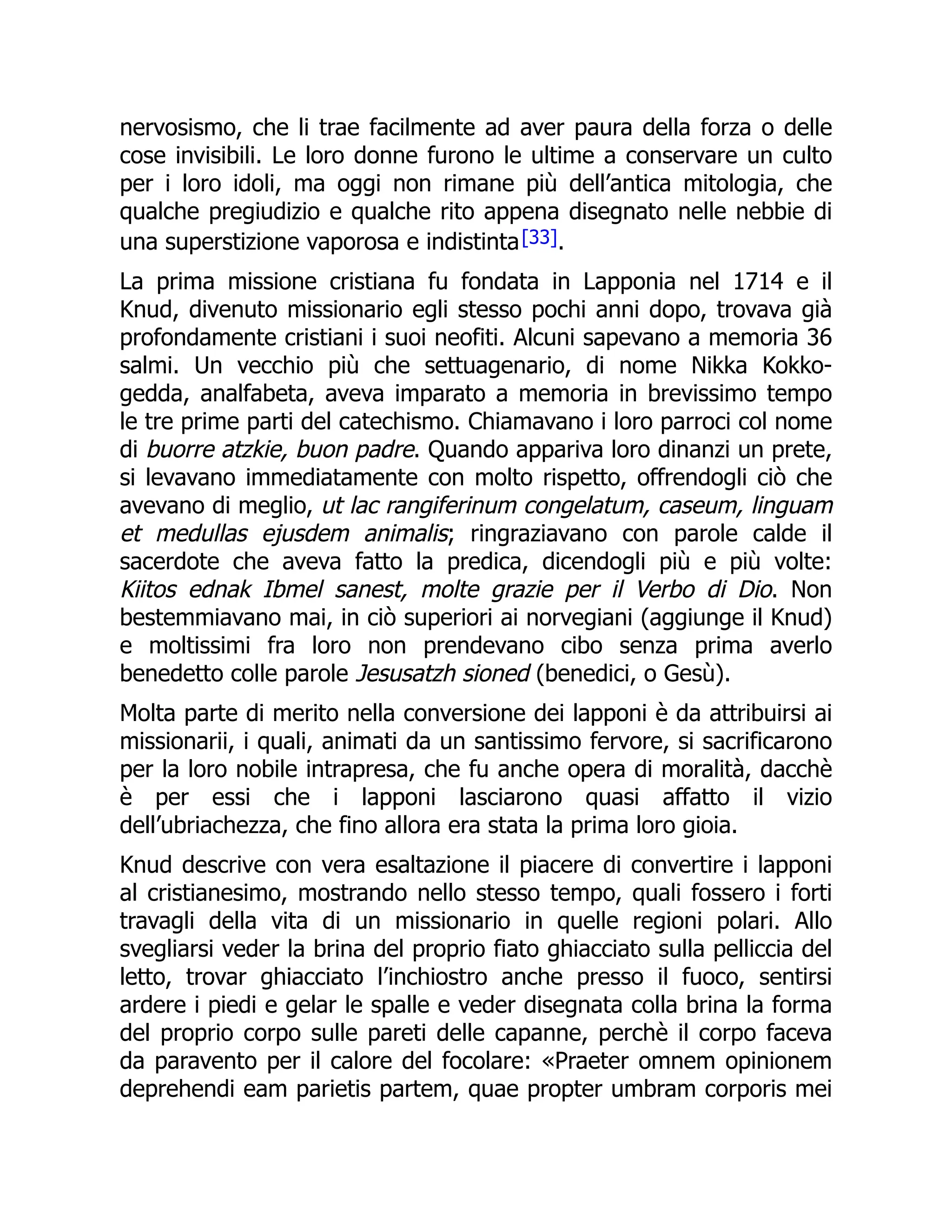 nervosismo, che li trae facilmente ad aver paura della forza o delle
cose invisibili. Le loro donne furono le ultime a conservare un culto
per i loro idoli, ma oggi non rimane più dell’antica mitologia, che
qualche pregiudizio e qualche rito appena disegnato nelle nebbie di
una superstizione vaporosa e indistinta[33].
La prima missione cristiana fu fondata in Lapponia nel 1714 e il
Knud, divenuto missionario egli stesso pochi anni dopo, trovava già
profondamente cristiani i suoi neofiti. Alcuni sapevano a memoria 36
salmi. Un vecchio più che settuagenario, di nome Nikka Kokko-
gedda, analfabeta, aveva imparato a memoria in brevissimo tempo
le tre prime parti del catechismo. Chiamavano i loro parroci col nome
di buorre atzkie, buon padre. Quando appariva loro dinanzi un prete,
si levavano immediatamente con molto rispetto, offrendogli ciò che
avevano di meglio, ut lac rangiferinum congelatum, caseum, linguam
et medullas ejusdem animalis; ringraziavano con parole calde il
sacerdote che aveva fatto la predica, dicendogli più e più volte:
Kiitos ednak Ibmel sanest, molte grazie per il Verbo di Dio. Non
bestemmiavano mai, in ciò superiori ai norvegiani (aggiunge il Knud)
e moltissimi fra loro non prendevano cibo senza prima averlo
benedetto colle parole Jesusatzh sioned (benedici, o Gesù).
Molta parte di merito nella conversione dei lapponi è da attribuirsi ai
missionarii, i quali, animati da un santissimo fervore, si sacrificarono
per la loro nobile intrapresa, che fu anche opera di moralità, dacchè
è per essi che i lapponi lasciarono quasi affatto il vizio
dell’ubriachezza, che fino allora era stata la prima loro gioia.
Knud descrive con vera esaltazione il piacere di convertire i lapponi
al cristianesimo, mostrando nello stesso tempo, quali fossero i forti
travagli della vita di un missionario in quelle regioni polari. Allo
svegliarsi veder la brina del proprio fiato ghiacciato sulla pelliccia del
letto, trovar ghiacciato l’inchiostro anche presso il fuoco, sentirsi
ardere i piedi e gelar le spalle e veder disegnata colla brina la forma
del proprio corpo sulle pareti delle capanne, perchè il corpo faceva
da paravento per il calore del focolare: «Praeter omnem opinionem
deprehendi eam parietis partem, quae propter umbram corporis mei
 