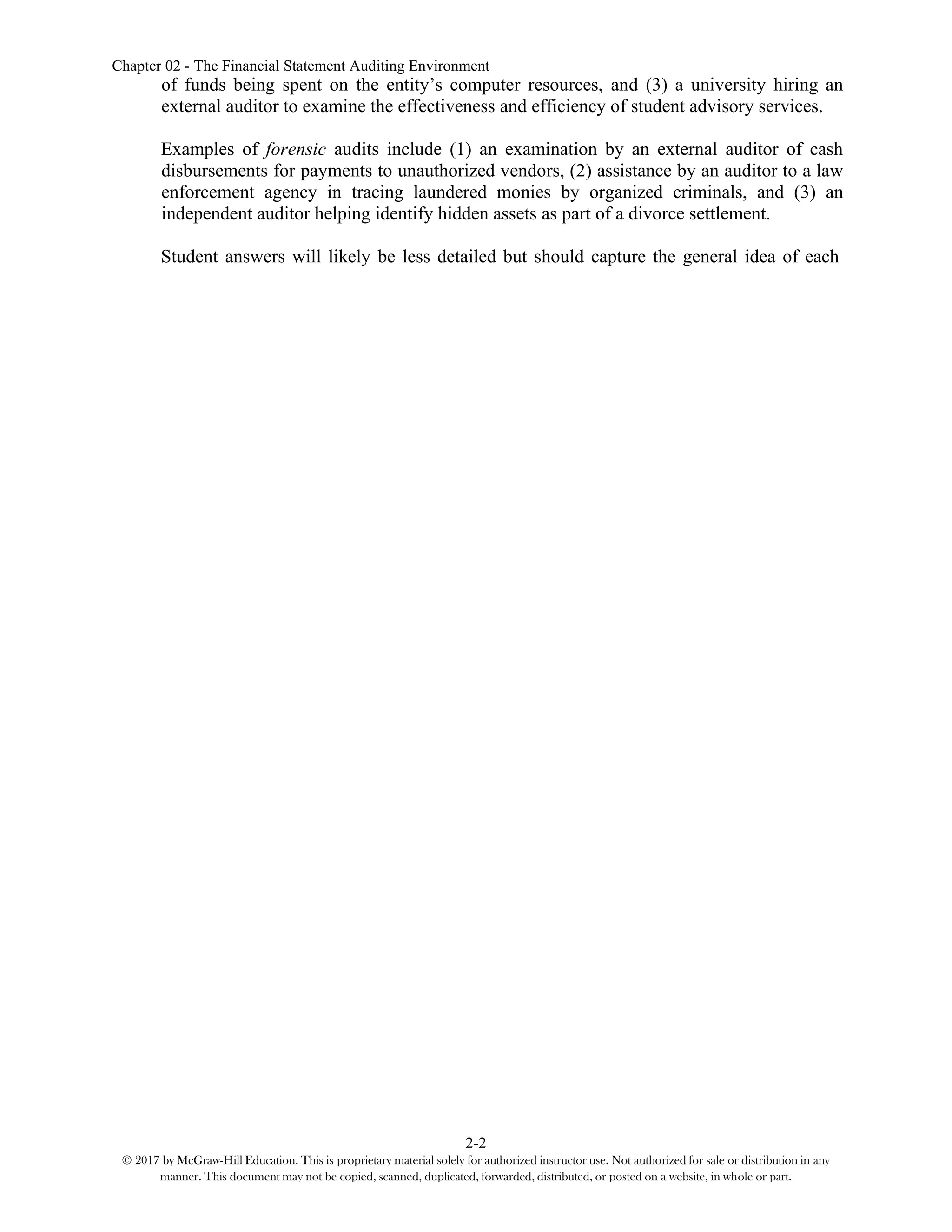 Chapter 02 - The Financial Statement Auditing Environment
2-2
© 2017 by McGraw-Hill Education. This is proprietary material solely for authorized instructor use. Not authorized for sale or distribution in any
manner. This document may not be copied, scanned, duplicated, forwarded, distributed, or posted on a website, in whole or part.
of funds being spent on the entity’s computer resources, and (3) a university hiring an
external auditor to examine the effectiveness and efficiency of student advisory services.
Examples of forensic audits include (1) an examination by an external auditor of cash
disbursements for payments to unauthorized vendors, (2) assistance by an auditor to a law
enforcement agency in tracing laundered monies by organized criminals, and (3) an
independent auditor helping identify hidden assets as part of a divorce settlement.
Student answers will likely be less detailed but should capture the general idea of each
 