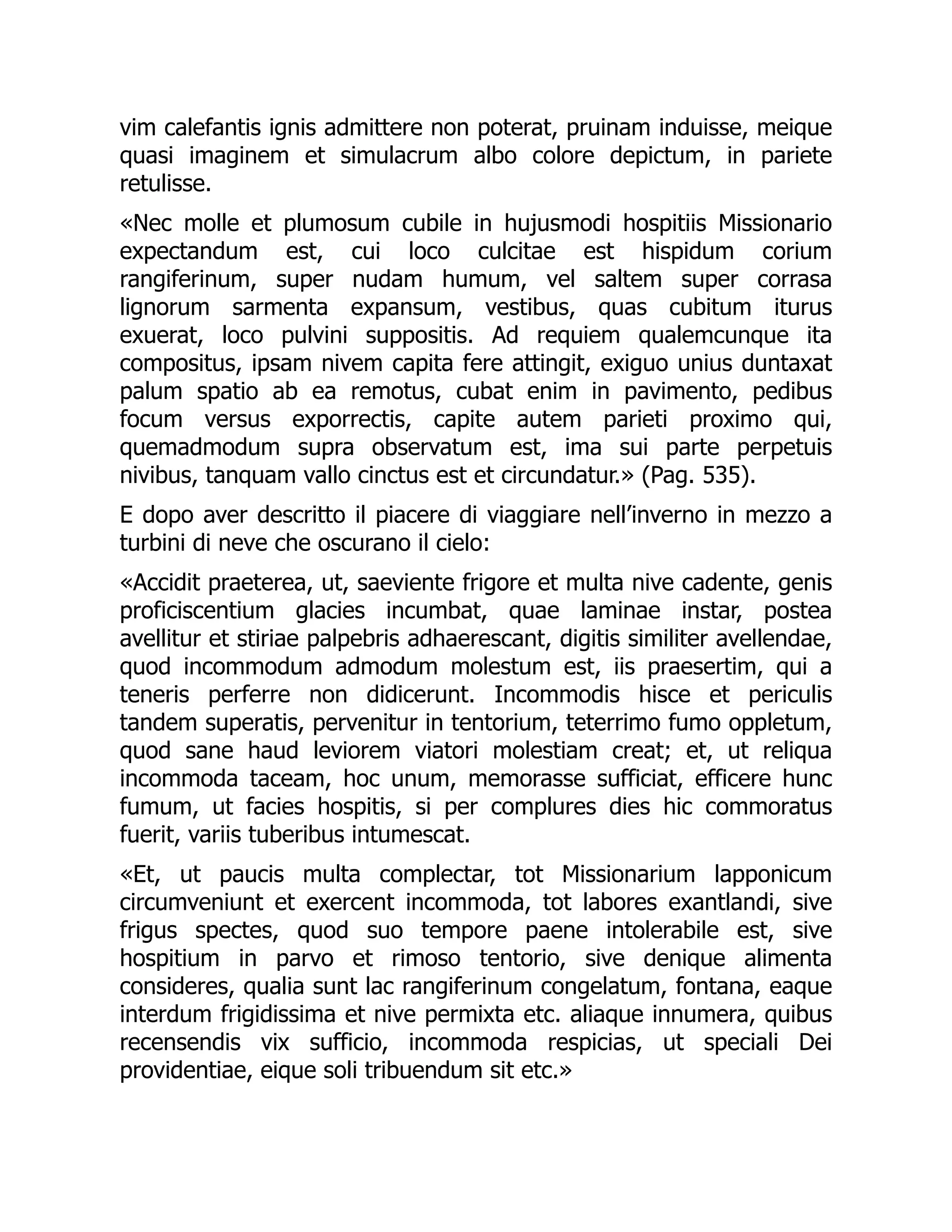 vim calefantis ignis admittere non poterat, pruinam induisse, meique
quasi imaginem et simulacrum albo colore depictum, in pariete
retulisse.
«Nec molle et plumosum cubile in hujusmodi hospitiis Missionario
expectandum est, cui loco culcitae est hispidum corium
rangiferinum, super nudam humum, vel saltem super corrasa
lignorum sarmenta expansum, vestibus, quas cubitum iturus
exuerat, loco pulvini suppositis. Ad requiem qualemcunque ita
compositus, ipsam nivem capita fere attingit, exiguo unius duntaxat
palum spatio ab ea remotus, cubat enim in pavimento, pedibus
focum versus exporrectis, capite autem parieti proximo qui,
quemadmodum supra observatum est, ima sui parte perpetuis
nivibus, tanquam vallo cinctus est et circundatur.» (Pag. 535).
E dopo aver descritto il piacere di viaggiare nell’inverno in mezzo a
turbini di neve che oscurano il cielo:
«Accidit praeterea, ut, saeviente frigore et multa nive cadente, genis
proficiscentium glacies incumbat, quae laminae instar, postea
avellitur et stiriae palpebris adhaerescant, digitis similiter avellendae,
quod incommodum admodum molestum est, iis praesertim, qui a
teneris perferre non didicerunt. Incommodis hisce et periculis
tandem superatis, pervenitur in tentorium, teterrimo fumo oppletum,
quod sane haud leviorem viatori molestiam creat; et, ut reliqua
incommoda taceam, hoc unum, memorasse sufficiat, efficere hunc
fumum, ut facies hospitis, si per complures dies hic commoratus
fuerit, variis tuberibus intumescat.
«Et, ut paucis multa complectar, tot Missionarium lapponicum
circumveniunt et exercent incommoda, tot labores exantlandi, sive
frigus spectes, quod suo tempore paene intolerabile est, sive
hospitium in parvo et rimoso tentorio, sive denique alimenta
consideres, qualia sunt lac rangiferinum congelatum, fontana, eaque
interdum frigidissima et nive permixta etc. aliaque innumera, quibus
recensendis vix sufficio, incommoda respicias, ut speciali Dei
providentiae, eique soli tribuendum sit etc.»
 