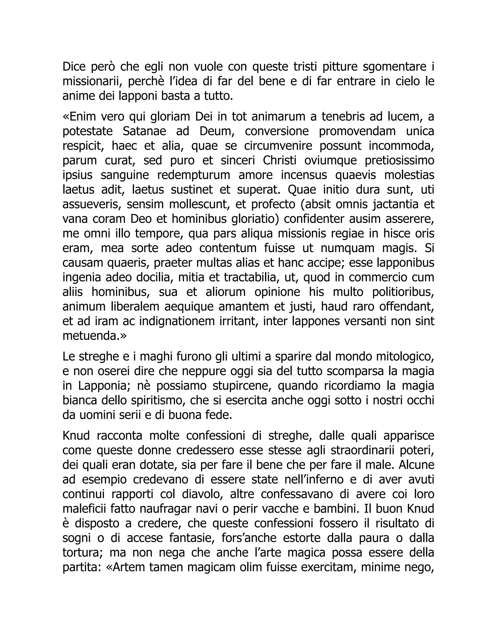 Dice però che egli non vuole con queste tristi pitture sgomentare i
missionarii, perchè l’idea di far del bene e di far entrare in cielo le
anime dei lapponi basta a tutto.
«Enim vero qui gloriam Dei in tot animarum a tenebris ad lucem, a
potestate Satanae ad Deum, conversione promovendam unica
respicit, haec et alia, quae se circumvenire possunt incommoda,
parum curat, sed puro et sinceri Christi oviumque pretiosissimo
ipsius sanguine redempturum amore incensus quaevis molestias
laetus adit, laetus sustinet et superat. Quae initio dura sunt, uti
assueveris, sensim mollescunt, et profecto (absit omnis jactantia et
vana coram Deo et hominibus gloriatio) confidenter ausim asserere,
me omni illo tempore, qua pars aliqua missionis regiae in hisce oris
eram, mea sorte adeo contentum fuisse ut numquam magis. Si
causam quaeris, praeter multas alias et hanc accipe; esse lapponibus
ingenia adeo docilia, mitia et tractabilia, ut, quod in commercio cum
aliis hominibus, sua et aliorum opinione his multo politioribus,
animum liberalem aequique amantem et justi, haud raro offendant,
et ad iram ac indignationem irritant, inter lappones versanti non sint
metuenda.»
Le streghe e i maghi furono gli ultimi a sparire dal mondo mitologico,
e non oserei dire che neppure oggi sia del tutto scomparsa la magia
in Lapponia; nè possiamo stupircene, quando ricordiamo la magia
bianca dello spiritismo, che si esercita anche oggi sotto i nostri occhi
da uomini serii e di buona fede.
Knud racconta molte confessioni di streghe, dalle quali apparisce
come queste donne credessero esse stesse agli straordinarii poteri,
dei quali eran dotate, sia per fare il bene che per fare il male. Alcune
ad esempio credevano di essere state nell’inferno e di aver avuti
continui rapporti col diavolo, altre confessavano di avere coi loro
maleficii fatto naufragar navi o perir vacche e bambini. Il buon Knud
è disposto a credere, che queste confessioni fossero il risultato di
sogni o di accese fantasie, fors’anche estorte dalla paura o dalla
tortura; ma non nega che anche l’arte magica possa essere della
partita: «Artem tamen magicam olim fuisse exercitam, minime nego,
 