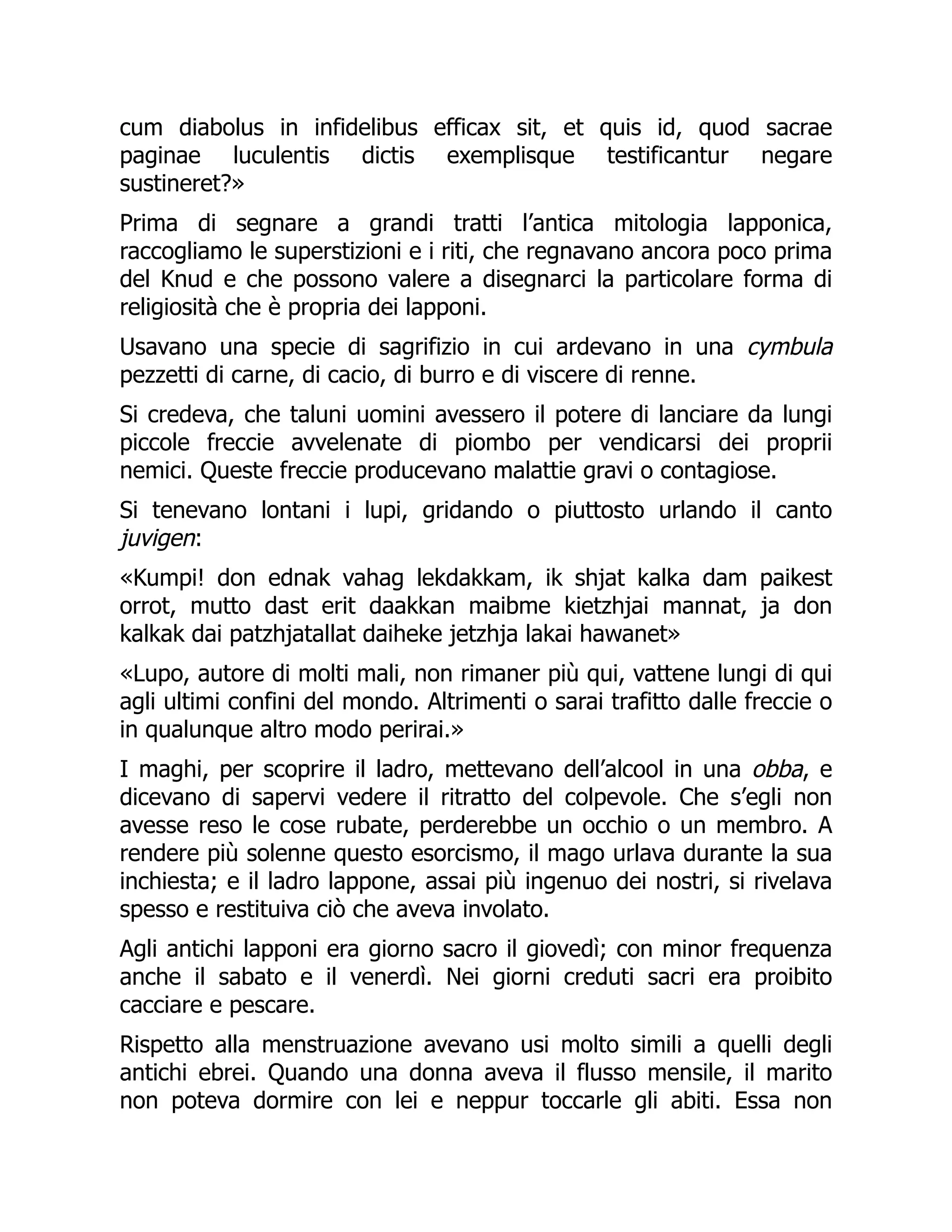 cum diabolus in infidelibus efficax sit, et quis id, quod sacrae
paginae luculentis dictis exemplisque testificantur negare
sustineret?»
Prima di segnare a grandi tratti l’antica mitologia lapponica,
raccogliamo le superstizioni e i riti, che regnavano ancora poco prima
del Knud e che possono valere a disegnarci la particolare forma di
religiosità che è propria dei lapponi.
Usavano una specie di sagrifizio in cui ardevano in una cymbula
pezzetti di carne, di cacio, di burro e di viscere di renne.
Si credeva, che taluni uomini avessero il potere di lanciare da lungi
piccole freccie avvelenate di piombo per vendicarsi dei proprii
nemici. Queste freccie producevano malattie gravi o contagiose.
Si tenevano lontani i lupi, gridando o piuttosto urlando il canto
juvigen:
«Kumpi! don ednak vahag lekdakkam, ik shjat kalka dam paikest
orrot, mutto dast erit daakkan maibme kietzhjai mannat, ja don
kalkak dai patzhjatallat daiheke jetzhja lakai hawanet»
«Lupo, autore di molti mali, non rimaner più qui, vattene lungi di qui
agli ultimi confini del mondo. Altrimenti o sarai trafitto dalle freccie o
in qualunque altro modo perirai.»
I maghi, per scoprire il ladro, mettevano dell’alcool in una obba, e
dicevano di sapervi vedere il ritratto del colpevole. Che s’egli non
avesse reso le cose rubate, perderebbe un occhio o un membro. A
rendere più solenne questo esorcismo, il mago urlava durante la sua
inchiesta; e il ladro lappone, assai più ingenuo dei nostri, si rivelava
spesso e restituiva ciò che aveva involato.
Agli antichi lapponi era giorno sacro il giovedì; con minor frequenza
anche il sabato e il venerdì. Nei giorni creduti sacri era proibito
cacciare e pescare.
Rispetto alla menstruazione avevano usi molto simili a quelli degli
antichi ebrei. Quando una donna aveva il flusso mensile, il marito
non poteva dormire con lei e neppur toccarle gli abiti. Essa non
 