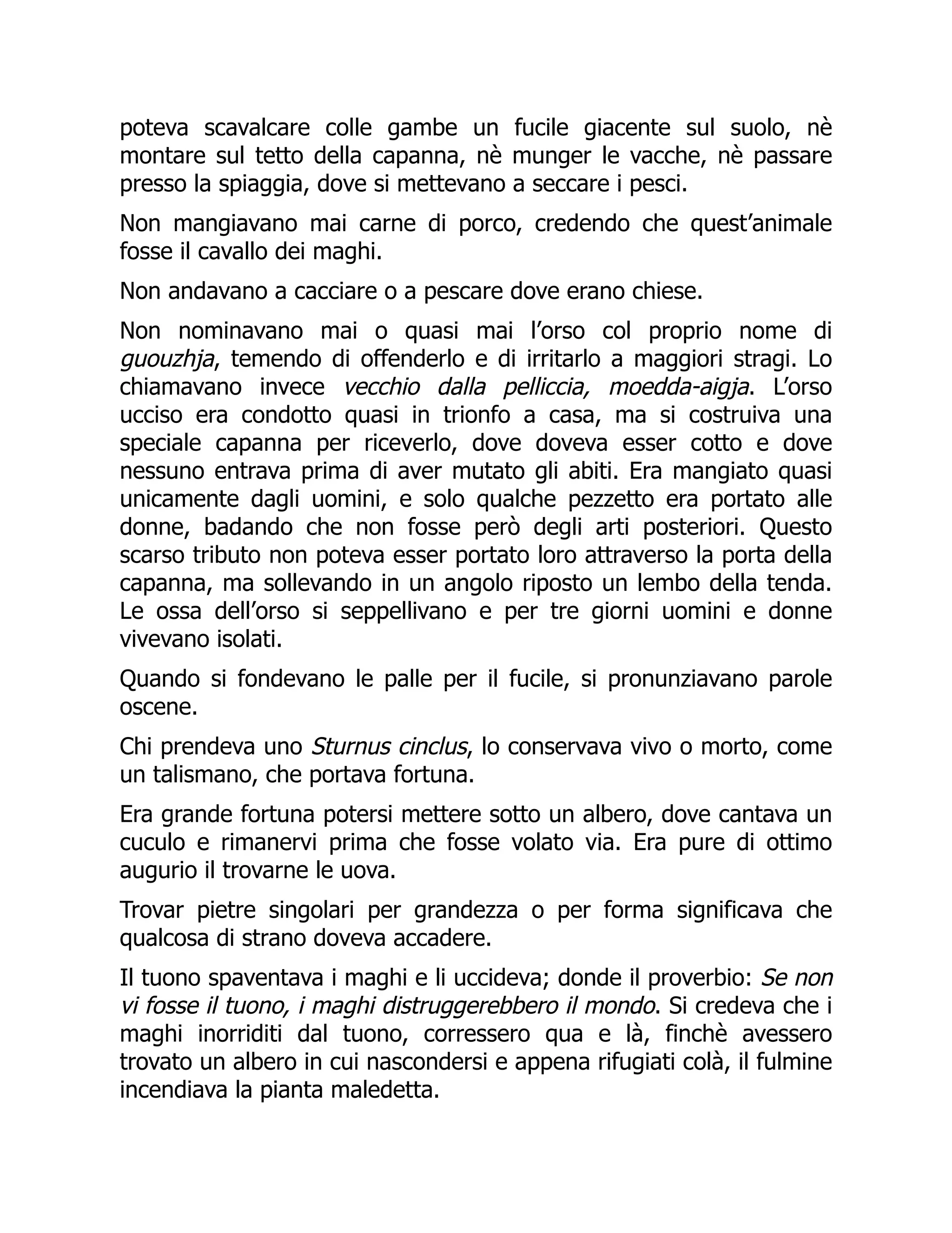 poteva scavalcare colle gambe un fucile giacente sul suolo, nè
montare sul tetto della capanna, nè munger le vacche, nè passare
presso la spiaggia, dove si mettevano a seccare i pesci.
Non mangiavano mai carne di porco, credendo che quest’animale
fosse il cavallo dei maghi.
Non andavano a cacciare o a pescare dove erano chiese.
Non nominavano mai o quasi mai l’orso col proprio nome di
guouzhja, temendo di offenderlo e di irritarlo a maggiori stragi. Lo
chiamavano invece vecchio dalla pelliccia, moedda-aigja. L’orso
ucciso era condotto quasi in trionfo a casa, ma si costruiva una
speciale capanna per riceverlo, dove doveva esser cotto e dove
nessuno entrava prima di aver mutato gli abiti. Era mangiato quasi
unicamente dagli uomini, e solo qualche pezzetto era portato alle
donne, badando che non fosse però degli arti posteriori. Questo
scarso tributo non poteva esser portato loro attraverso la porta della
capanna, ma sollevando in un angolo riposto un lembo della tenda.
Le ossa dell’orso si seppellivano e per tre giorni uomini e donne
vivevano isolati.
Quando si fondevano le palle per il fucile, si pronunziavano parole
oscene.
Chi prendeva uno Sturnus cinclus, lo conservava vivo o morto, come
un talismano, che portava fortuna.
Era grande fortuna potersi mettere sotto un albero, dove cantava un
cuculo e rimanervi prima che fosse volato via. Era pure di ottimo
augurio il trovarne le uova.
Trovar pietre singolari per grandezza o per forma significava che
qualcosa di strano doveva accadere.
Il tuono spaventava i maghi e li uccideva; donde il proverbio: Se non
vi fosse il tuono, i maghi distruggerebbero il mondo. Si credeva che i
maghi inorriditi dal tuono, corressero qua e là, finchè avessero
trovato un albero in cui nascondersi e appena rifugiati colà, il fulmine
incendiava la pianta maledetta.
 