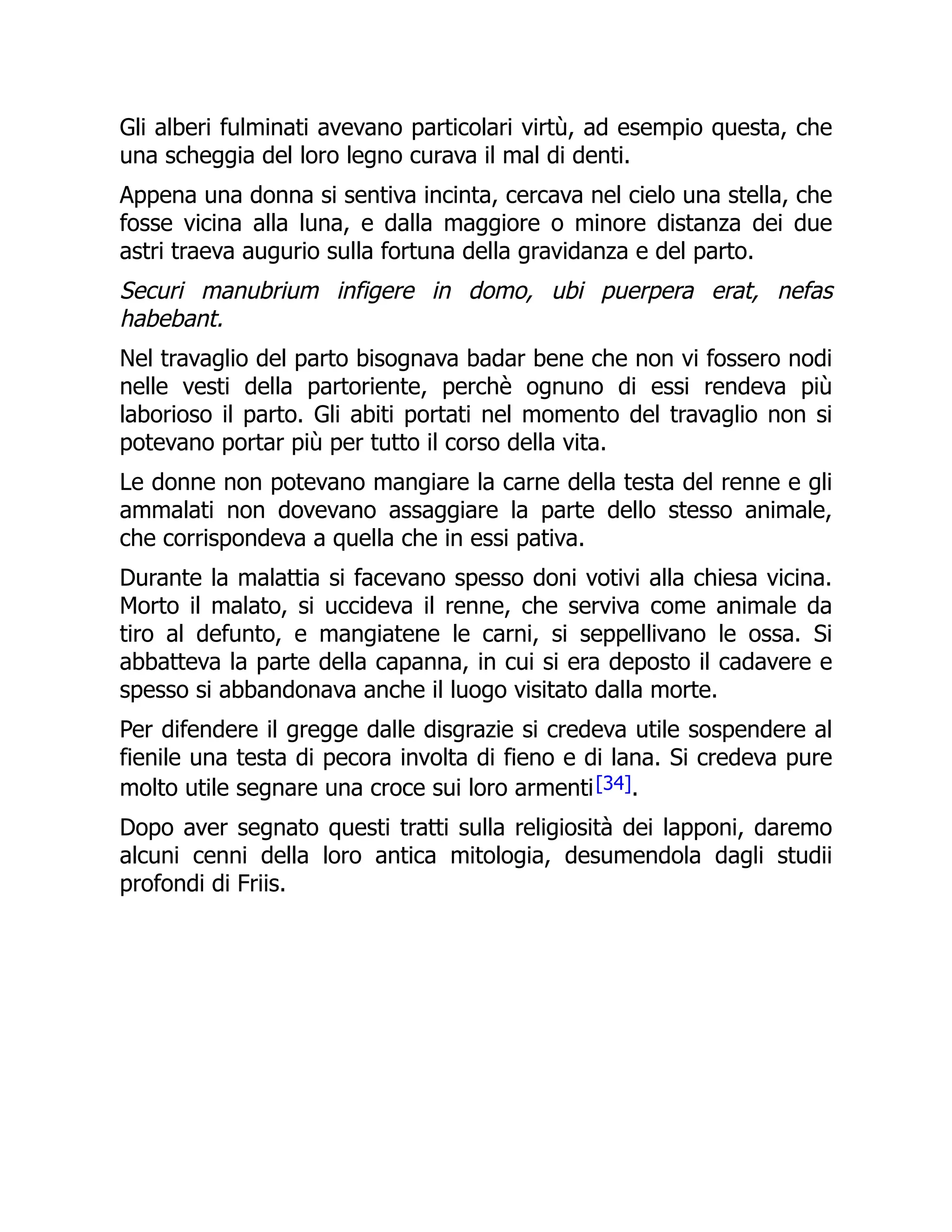 Gli alberi fulminati avevano particolari virtù, ad esempio questa, che
una scheggia del loro legno curava il mal di denti.
Appena una donna si sentiva incinta, cercava nel cielo una stella, che
fosse vicina alla luna, e dalla maggiore o minore distanza dei due
astri traeva augurio sulla fortuna della gravidanza e del parto.
Securi manubrium infigere in domo, ubi puerpera erat, nefas
habebant.
Nel travaglio del parto bisognava badar bene che non vi fossero nodi
nelle vesti della partoriente, perchè ognuno di essi rendeva più
laborioso il parto. Gli abiti portati nel momento del travaglio non si
potevano portar più per tutto il corso della vita.
Le donne non potevano mangiare la carne della testa del renne e gli
ammalati non dovevano assaggiare la parte dello stesso animale,
che corrispondeva a quella che in essi pativa.
Durante la malattia si facevano spesso doni votivi alla chiesa vicina.
Morto il malato, si uccideva il renne, che serviva come animale da
tiro al defunto, e mangiatene le carni, si seppellivano le ossa. Si
abbatteva la parte della capanna, in cui si era deposto il cadavere e
spesso si abbandonava anche il luogo visitato dalla morte.
Per difendere il gregge dalle disgrazie si credeva utile sospendere al
fienile una testa di pecora involta di fieno e di lana. Si credeva pure
molto utile segnare una croce sui loro armenti[34].
Dopo aver segnato questi tratti sulla religiosità dei lapponi, daremo
alcuni cenni della loro antica mitologia, desumendola dagli studii
profondi di Friis.
 