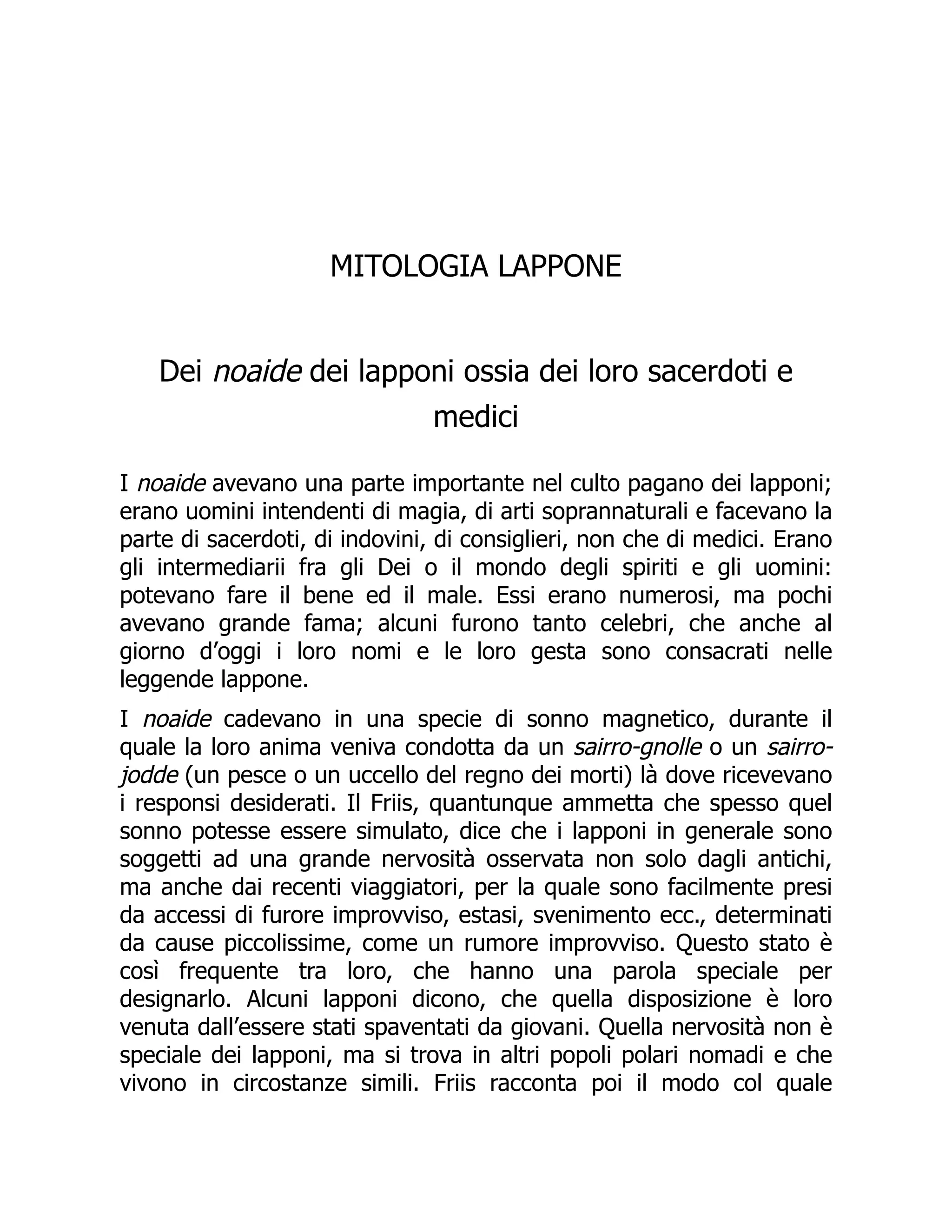 MITOLOGIA LAPPONE
Dei noaide dei lapponi ossia dei loro sacerdoti e
medici
I noaide avevano una parte importante nel culto pagano dei lapponi;
erano uomini intendenti di magia, di arti soprannaturali e facevano la
parte di sacerdoti, di indovini, di consiglieri, non che di medici. Erano
gli intermediarii fra gli Dei o il mondo degli spiriti e gli uomini:
potevano fare il bene ed il male. Essi erano numerosi, ma pochi
avevano grande fama; alcuni furono tanto celebri, che anche al
giorno d’oggi i loro nomi e le loro gesta sono consacrati nelle
leggende lappone.
I noaide cadevano in una specie di sonno magnetico, durante il
quale la loro anima veniva condotta da un sairro-gnolle o un sairro-
jodde (un pesce o un uccello del regno dei morti) là dove ricevevano
i responsi desiderati. Il Friis, quantunque ammetta che spesso quel
sonno potesse essere simulato, dice che i lapponi in generale sono
soggetti ad una grande nervosità osservata non solo dagli antichi,
ma anche dai recenti viaggiatori, per la quale sono facilmente presi
da accessi di furore improvviso, estasi, svenimento ecc., determinati
da cause piccolissime, come un rumore improvviso. Questo stato è
così frequente tra loro, che hanno una parola speciale per
designarlo. Alcuni lapponi dicono, che quella disposizione è loro
venuta dall’essere stati spaventati da giovani. Quella nervosità non è
speciale dei lapponi, ma si trova in altri popoli polari nomadi e che
vivono in circostanze simili. Friis racconta poi il modo col quale
 