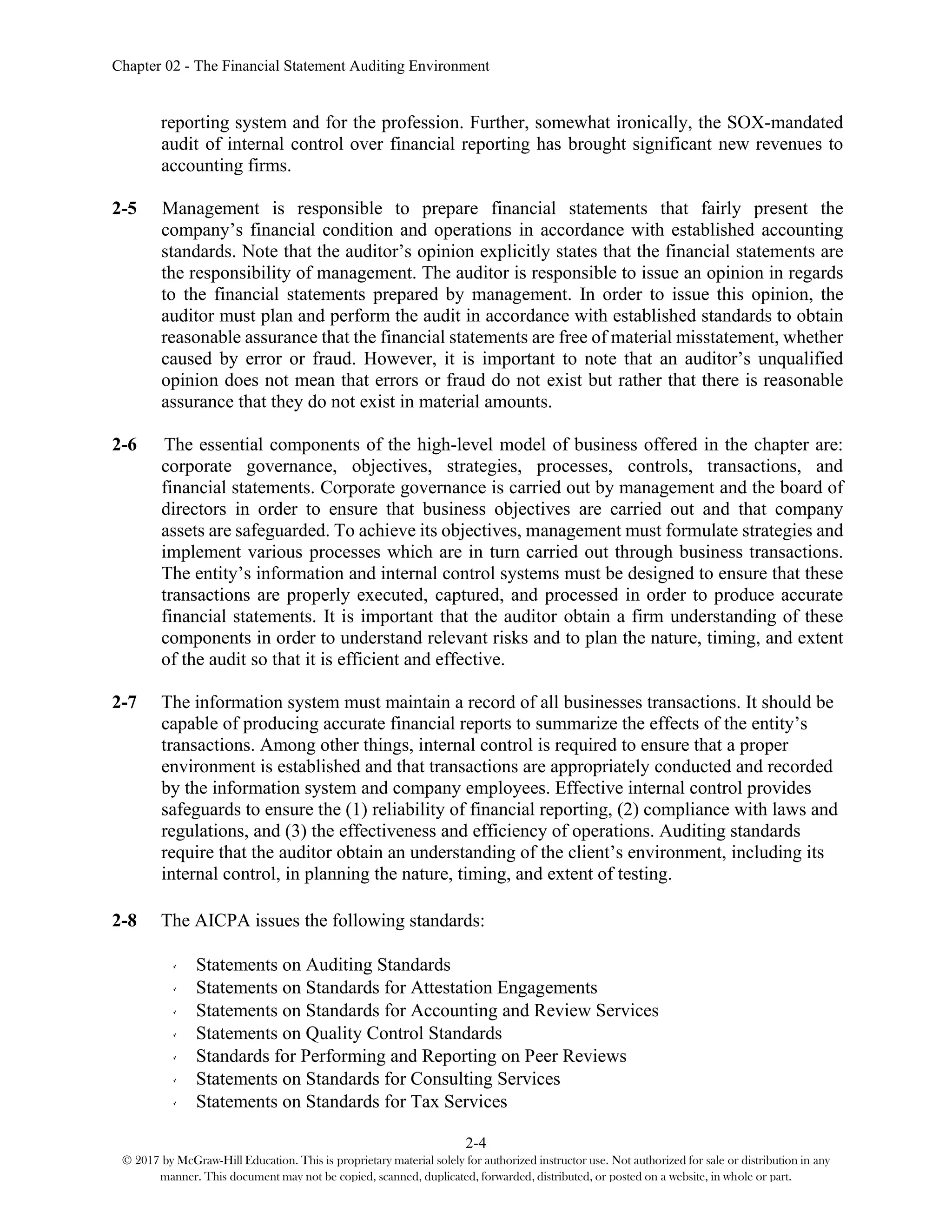 Chapter 02 - The Financial Statement Auditing Environment
2-4
© 2017 by McGraw-Hill Education. This is proprietary material solely for authorized instructor use. Not authorized for sale or distribution in any
manner. This document may not be copied, scanned, duplicated, forwarded, distributed, or posted on a website, in whole or part.
reporting system and for the profession. Further, somewhat ironically, the SOX-mandated
audit of internal control over financial reporting has brought significant new revenues to
accounting firms.
2-5 Management is responsible to prepare financial statements that fairly present the
company’s financial condition and operations in accordance with established accounting
standards. Note that the auditor’s opinion explicitly states that the financial statements are
the responsibility of management. The auditor is responsible to issue an opinion in regards
to the financial statements prepared by management. In order to issue this opinion, the
auditor must plan and perform the audit in accordance with established standards to obtain
reasonable assurance that the financial statements are free of material misstatement, whether
caused by error or fraud. However, it is important to note that an auditor’s unqualified
opinion does not mean that errors or fraud do not exist but rather that there is reasonable
assurance that they do not exist in material amounts.
2-6 The essential components of the high-level model of business offered in the chapter are:
corporate governance, objectives, strategies, processes, controls, transactions, and
financial statements. Corporate governance is carried out by management and the board of
directors in order to ensure that business objectives are carried out and that company
assets are safeguarded. To achieve its objectives, management must formulate strategies and
implement various processes which are in turn carried out through business transactions.
The entity’s information and internal control systems must be designed to ensure that these
transactions are properly executed, captured, and processed in order to produce accurate
financial statements. It is important that the auditor obtain a firm understanding of these
components in order to understand relevant risks and to plan the nature, timing, and extent
of the audit so that it is efficient and effective.
2-7 The information system must maintain a record of all businesses transactions. It should be
capable of producing accurate financial reports to summarize the effects of the entity’s
transactions. Among other things, internal control is required to ensure that a proper
environment is established and that transactions are appropriately conducted and recorded
by the information system and company employees. Effective internal control provides
safeguards to ensure the (1) reliability of financial reporting, (2) compliance with laws and
regulations, and (3) the effectiveness and efficiency of operations. Auditing standards
require that the auditor obtain an understanding of the client’s environment, including its
internal control, in planning the nature, timing, and extent of testing.
2-8 The AICPA issues the following standards:
Statements on Auditing Standards
Statements on Standards for Attestation Engagements
Statements on Standards for Accounting and Review Services
Statements on Quality Control Standards
Standards for Performing and Reporting on Peer Reviews
Statements on Standards for Consulting Services
Statements on Standards for Tax Services
 