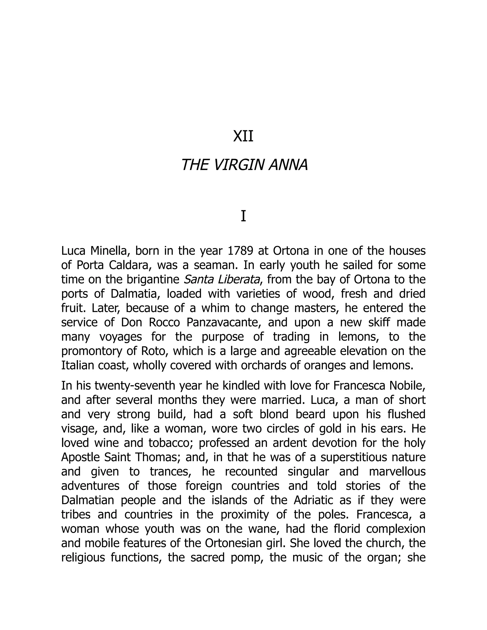 XII
THE VIRGIN ANNA
I
Luca Minella, born in the year 1789 at Ortona in one of the houses
of Porta Caldara, was a seaman. In early youth he sailed for some
time on the brigantine Santa Liberata, from the bay of Ortona to the
ports of Dalmatia, loaded with varieties of wood, fresh and dried
fruit. Later, because of a whim to change masters, he entered the
service of Don Rocco Panzavacante, and upon a new skiff made
many voyages for the purpose of trading in lemons, to the
promontory of Roto, which is a large and agreeable elevation on the
Italian coast, wholly covered with orchards of oranges and lemons.
In his twenty-seventh year he kindled with love for Francesca Nobile,
and after several months they were married. Luca, a man of short
and very strong build, had a soft blond beard upon his flushed
visage, and, like a woman, wore two circles of gold in his ears. He
loved wine and tobacco; professed an ardent devotion for the holy
Apostle Saint Thomas; and, in that he was of a superstitious nature
and given to trances, he recounted singular and marvellous
adventures of those foreign countries and told stories of the
Dalmatian people and the islands of the Adriatic as if they were
tribes and countries in the proximity of the poles. Francesca, a
woman whose youth was on the wane, had the florid complexion
and mobile features of the Ortonesian girl. She loved the church, the
religious functions, the sacred pomp, the music of the organ; she
 
