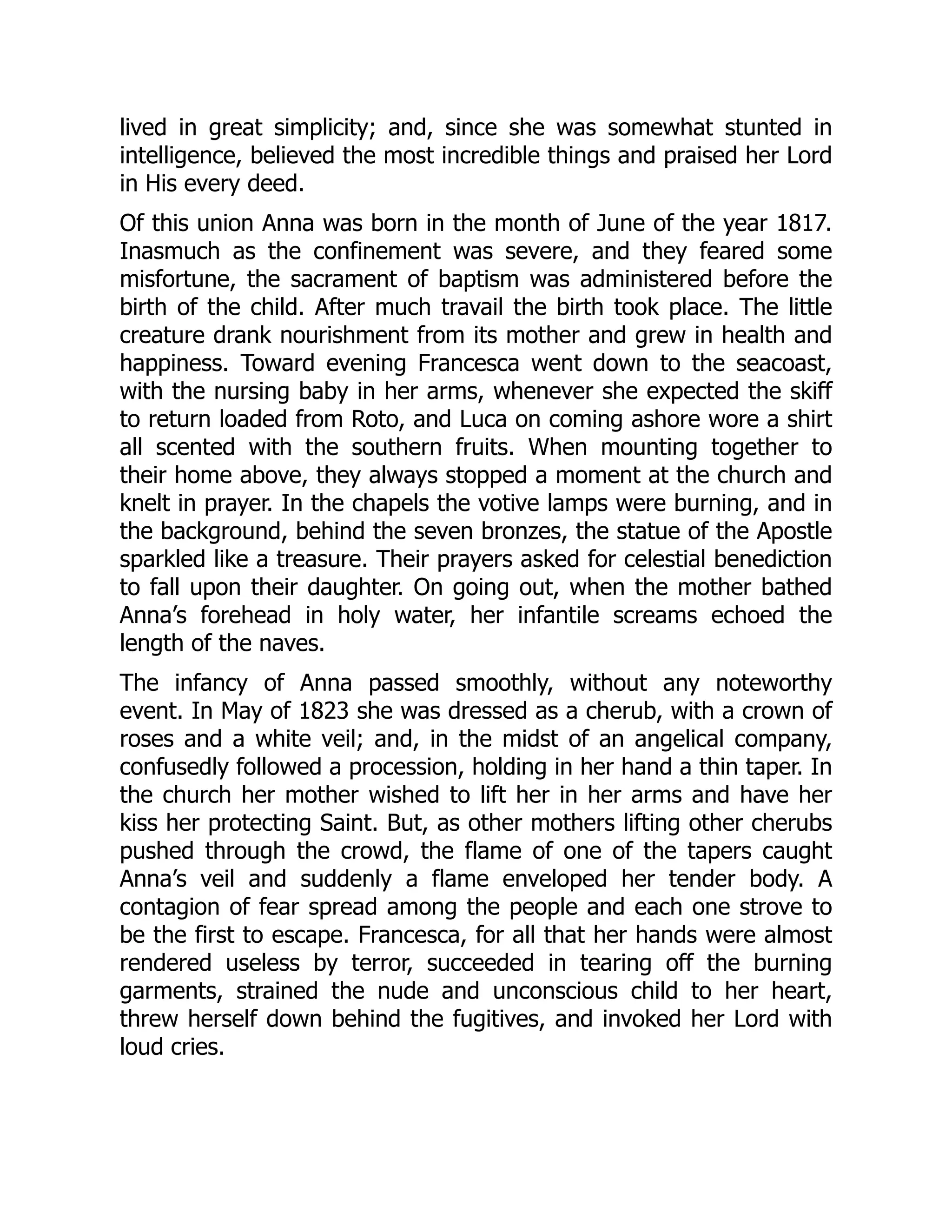 lived in great simplicity; and, since she was somewhat stunted in
intelligence, believed the most incredible things and praised her Lord
in His every deed.
Of this union Anna was born in the month of June of the year 1817.
Inasmuch as the confinement was severe, and they feared some
misfortune, the sacrament of baptism was administered before the
birth of the child. After much travail the birth took place. The little
creature drank nourishment from its mother and grew in health and
happiness. Toward evening Francesca went down to the seacoast,
with the nursing baby in her arms, whenever she expected the skiff
to return loaded from Roto, and Luca on coming ashore wore a shirt
all scented with the southern fruits. When mounting together to
their home above, they always stopped a moment at the church and
knelt in prayer. In the chapels the votive lamps were burning, and in
the background, behind the seven bronzes, the statue of the Apostle
sparkled like a treasure. Their prayers asked for celestial benediction
to fall upon their daughter. On going out, when the mother bathed
Anna’s forehead in holy water, her infantile screams echoed the
length of the naves.
The infancy of Anna passed smoothly, without any noteworthy
event. In May of 1823 she was dressed as a cherub, with a crown of
roses and a white veil; and, in the midst of an angelical company,
confusedly followed a procession, holding in her hand a thin taper. In
the church her mother wished to lift her in her arms and have her
kiss her protecting Saint. But, as other mothers lifting other cherubs
pushed through the crowd, the flame of one of the tapers caught
Anna’s veil and suddenly a flame enveloped her tender body. A
contagion of fear spread among the people and each one strove to
be the first to escape. Francesca, for all that her hands were almost
rendered useless by terror, succeeded in tearing off the burning
garments, strained the nude and unconscious child to her heart,
threw herself down behind the fugitives, and invoked her Lord with
loud cries.
 