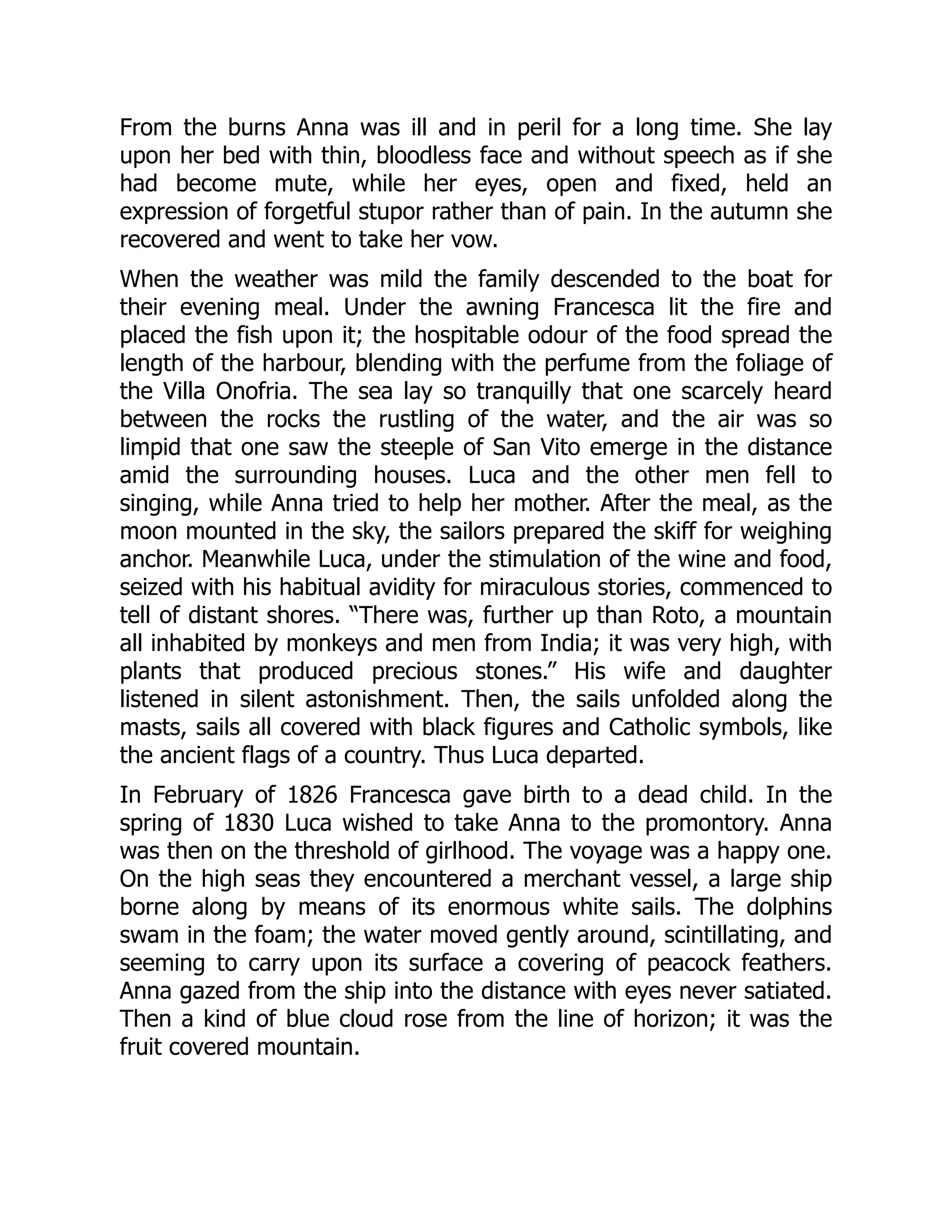 From the burns Anna was ill and in peril for a long time. She lay
upon her bed with thin, bloodless face and without speech as if she
had become mute, while her eyes, open and fixed, held an
expression of forgetful stupor rather than of pain. In the autumn she
recovered and went to take her vow.
When the weather was mild the family descended to the boat for
their evening meal. Under the awning Francesca lit the fire and
placed the fish upon it; the hospitable odour of the food spread the
length of the harbour, blending with the perfume from the foliage of
the Villa Onofria. The sea lay so tranquilly that one scarcely heard
between the rocks the rustling of the water, and the air was so
limpid that one saw the steeple of San Vito emerge in the distance
amid the surrounding houses. Luca and the other men fell to
singing, while Anna tried to help her mother. After the meal, as the
moon mounted in the sky, the sailors prepared the skiff for weighing
anchor. Meanwhile Luca, under the stimulation of the wine and food,
seized with his habitual avidity for miraculous stories, commenced to
tell of distant shores. “There was, further up than Roto, a mountain
all inhabited by monkeys and men from India; it was very high, with
plants that produced precious stones.” His wife and daughter
listened in silent astonishment. Then, the sails unfolded along the
masts, sails all covered with black figures and Catholic symbols, like
the ancient flags of a country. Thus Luca departed.
In February of 1826 Francesca gave birth to a dead child. In the
spring of 1830 Luca wished to take Anna to the promontory. Anna
was then on the threshold of girlhood. The voyage was a happy one.
On the high seas they encountered a merchant vessel, a large ship
borne along by means of its enormous white sails. The dolphins
swam in the foam; the water moved gently around, scintillating, and
seeming to carry upon its surface a covering of peacock feathers.
Anna gazed from the ship into the distance with eyes never satiated.
Then a kind of blue cloud rose from the line of horizon; it was the
fruit covered mountain.
 