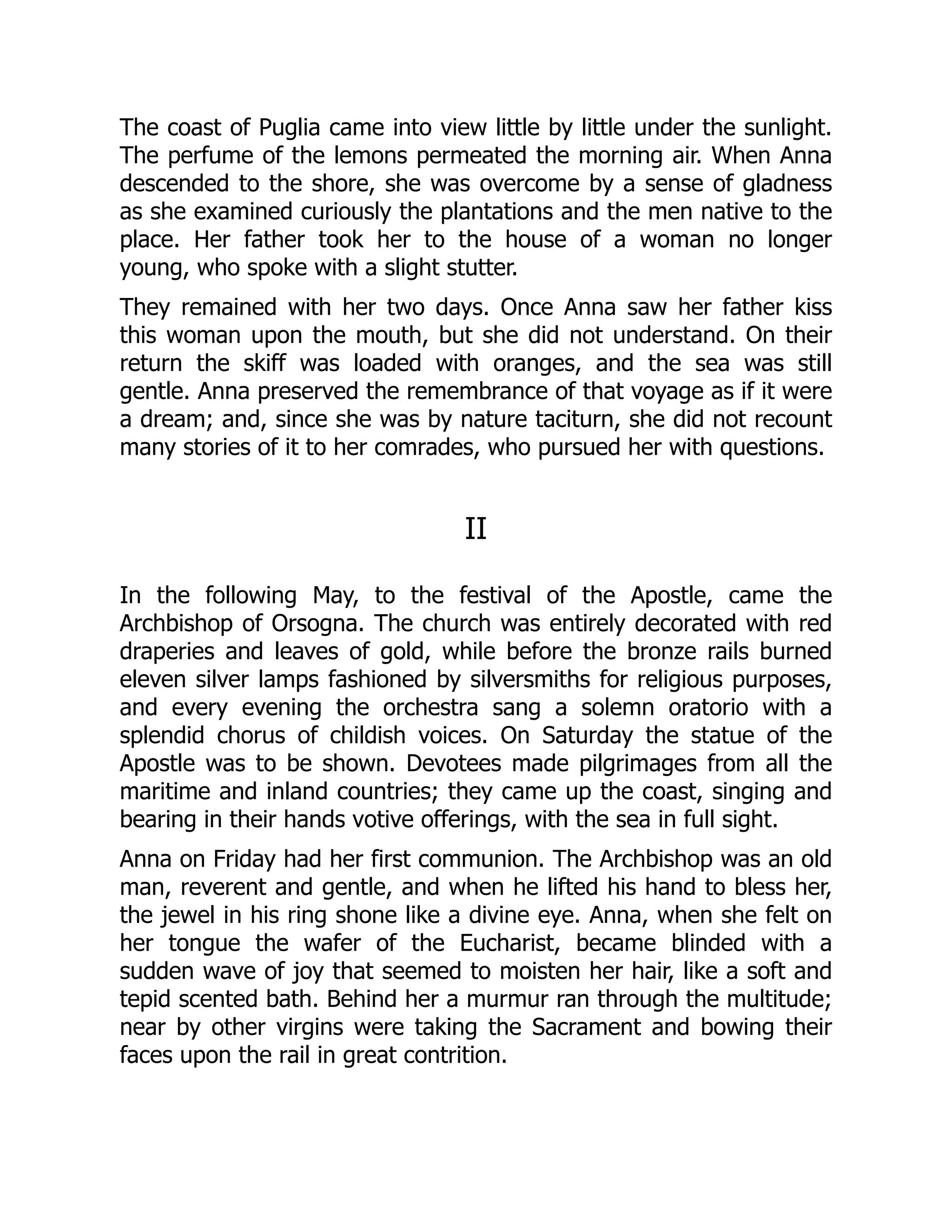 The coast of Puglia came into view little by little under the sunlight.
The perfume of the lemons permeated the morning air. When Anna
descended to the shore, she was overcome by a sense of gladness
as she examined curiously the plantations and the men native to the
place. Her father took her to the house of a woman no longer
young, who spoke with a slight stutter.
They remained with her two days. Once Anna saw her father kiss
this woman upon the mouth, but she did not understand. On their
return the skiff was loaded with oranges, and the sea was still
gentle. Anna preserved the remembrance of that voyage as if it were
a dream; and, since she was by nature taciturn, she did not recount
many stories of it to her comrades, who pursued her with questions.
II
In the following May, to the festival of the Apostle, came the
Archbishop of Orsogna. The church was entirely decorated with red
draperies and leaves of gold, while before the bronze rails burned
eleven silver lamps fashioned by silversmiths for religious purposes,
and every evening the orchestra sang a solemn oratorio with a
splendid chorus of childish voices. On Saturday the statue of the
Apostle was to be shown. Devotees made pilgrimages from all the
maritime and inland countries; they came up the coast, singing and
bearing in their hands votive offerings, with the sea in full sight.
Anna on Friday had her first communion. The Archbishop was an old
man, reverent and gentle, and when he lifted his hand to bless her,
the jewel in his ring shone like a divine eye. Anna, when she felt on
her tongue the wafer of the Eucharist, became blinded with a
sudden wave of joy that seemed to moisten her hair, like a soft and
tepid scented bath. Behind her a murmur ran through the multitude;
near by other virgins were taking the Sacrament and bowing their
faces upon the rail in great contrition.
 