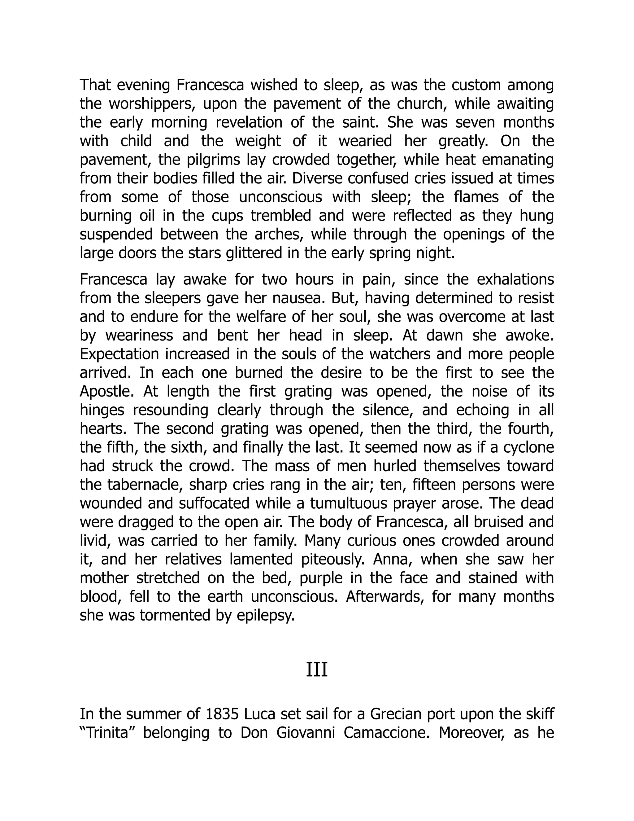 That evening Francesca wished to sleep, as was the custom among
the worshippers, upon the pavement of the church, while awaiting
the early morning revelation of the saint. She was seven months
with child and the weight of it wearied her greatly. On the
pavement, the pilgrims lay crowded together, while heat emanating
from their bodies filled the air. Diverse confused cries issued at times
from some of those unconscious with sleep; the flames of the
burning oil in the cups trembled and were reflected as they hung
suspended between the arches, while through the openings of the
large doors the stars glittered in the early spring night.
Francesca lay awake for two hours in pain, since the exhalations
from the sleepers gave her nausea. But, having determined to resist
and to endure for the welfare of her soul, she was overcome at last
by weariness and bent her head in sleep. At dawn she awoke.
Expectation increased in the souls of the watchers and more people
arrived. In each one burned the desire to be the first to see the
Apostle. At length the first grating was opened, the noise of its
hinges resounding clearly through the silence, and echoing in all
hearts. The second grating was opened, then the third, the fourth,
the fifth, the sixth, and finally the last. It seemed now as if a cyclone
had struck the crowd. The mass of men hurled themselves toward
the tabernacle, sharp cries rang in the air; ten, fifteen persons were
wounded and suffocated while a tumultuous prayer arose. The dead
were dragged to the open air. The body of Francesca, all bruised and
livid, was carried to her family. Many curious ones crowded around
it, and her relatives lamented piteously. Anna, when she saw her
mother stretched on the bed, purple in the face and stained with
blood, fell to the earth unconscious. Afterwards, for many months
she was tormented by epilepsy.
III
In the summer of 1835 Luca set sail for a Grecian port upon the skiff
“Trinita” belonging to Don Giovanni Camaccione. Moreover, as he
 