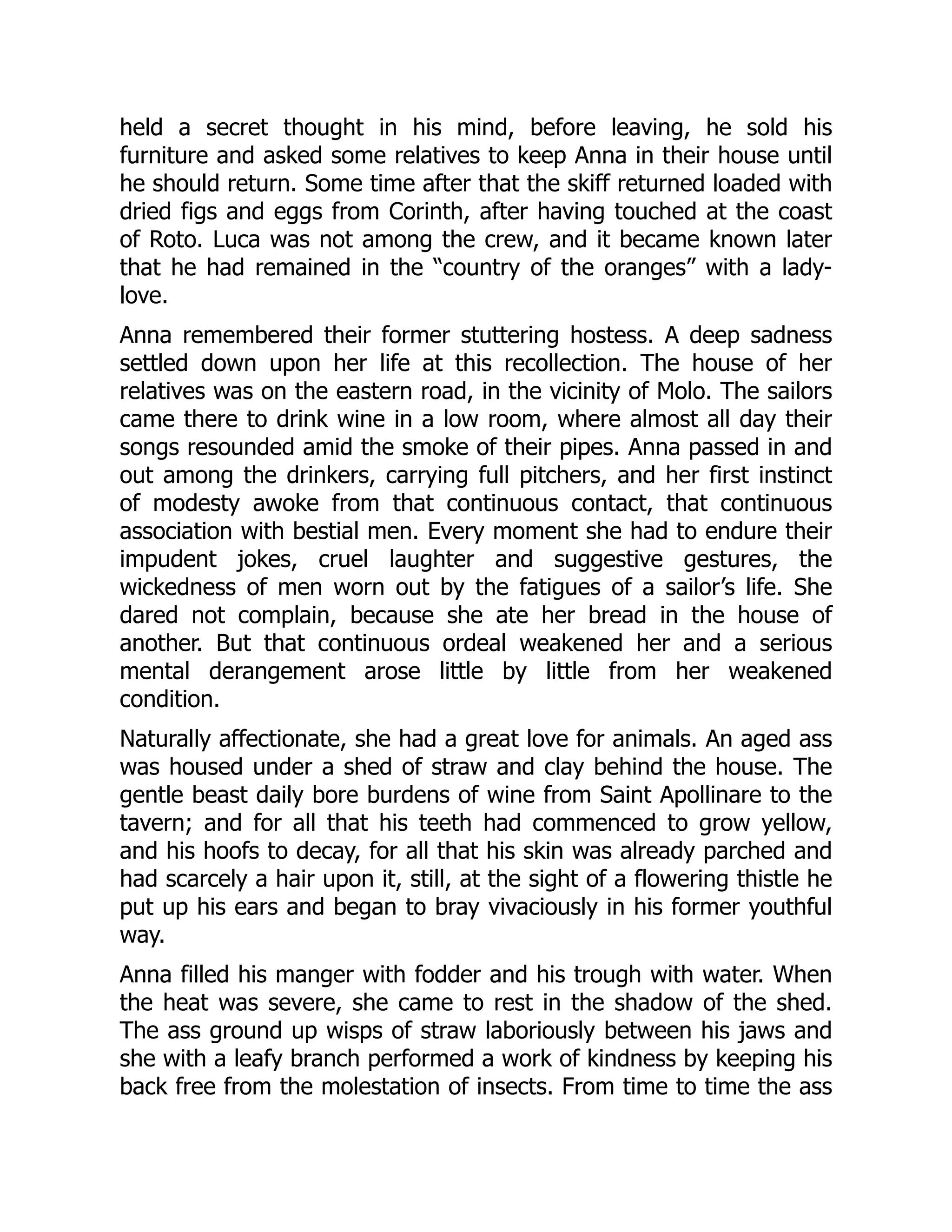 held a secret thought in his mind, before leaving, he sold his
furniture and asked some relatives to keep Anna in their house until
he should return. Some time after that the skiff returned loaded with
dried figs and eggs from Corinth, after having touched at the coast
of Roto. Luca was not among the crew, and it became known later
that he had remained in the “country of the oranges” with a lady-
love.
Anna remembered their former stuttering hostess. A deep sadness
settled down upon her life at this recollection. The house of her
relatives was on the eastern road, in the vicinity of Molo. The sailors
came there to drink wine in a low room, where almost all day their
songs resounded amid the smoke of their pipes. Anna passed in and
out among the drinkers, carrying full pitchers, and her first instinct
of modesty awoke from that continuous contact, that continuous
association with bestial men. Every moment she had to endure their
impudent jokes, cruel laughter and suggestive gestures, the
wickedness of men worn out by the fatigues of a sailor’s life. She
dared not complain, because she ate her bread in the house of
another. But that continuous ordeal weakened her and a serious
mental derangement arose little by little from her weakened
condition.
Naturally affectionate, she had a great love for animals. An aged ass
was housed under a shed of straw and clay behind the house. The
gentle beast daily bore burdens of wine from Saint Apollinare to the
tavern; and for all that his teeth had commenced to grow yellow,
and his hoofs to decay, for all that his skin was already parched and
had scarcely a hair upon it, still, at the sight of a flowering thistle he
put up his ears and began to bray vivaciously in his former youthful
way.
Anna filled his manger with fodder and his trough with water. When
the heat was severe, she came to rest in the shadow of the shed.
The ass ground up wisps of straw laboriously between his jaws and
she with a leafy branch performed a work of kindness by keeping his
back free from the molestation of insects. From time to time the ass
 