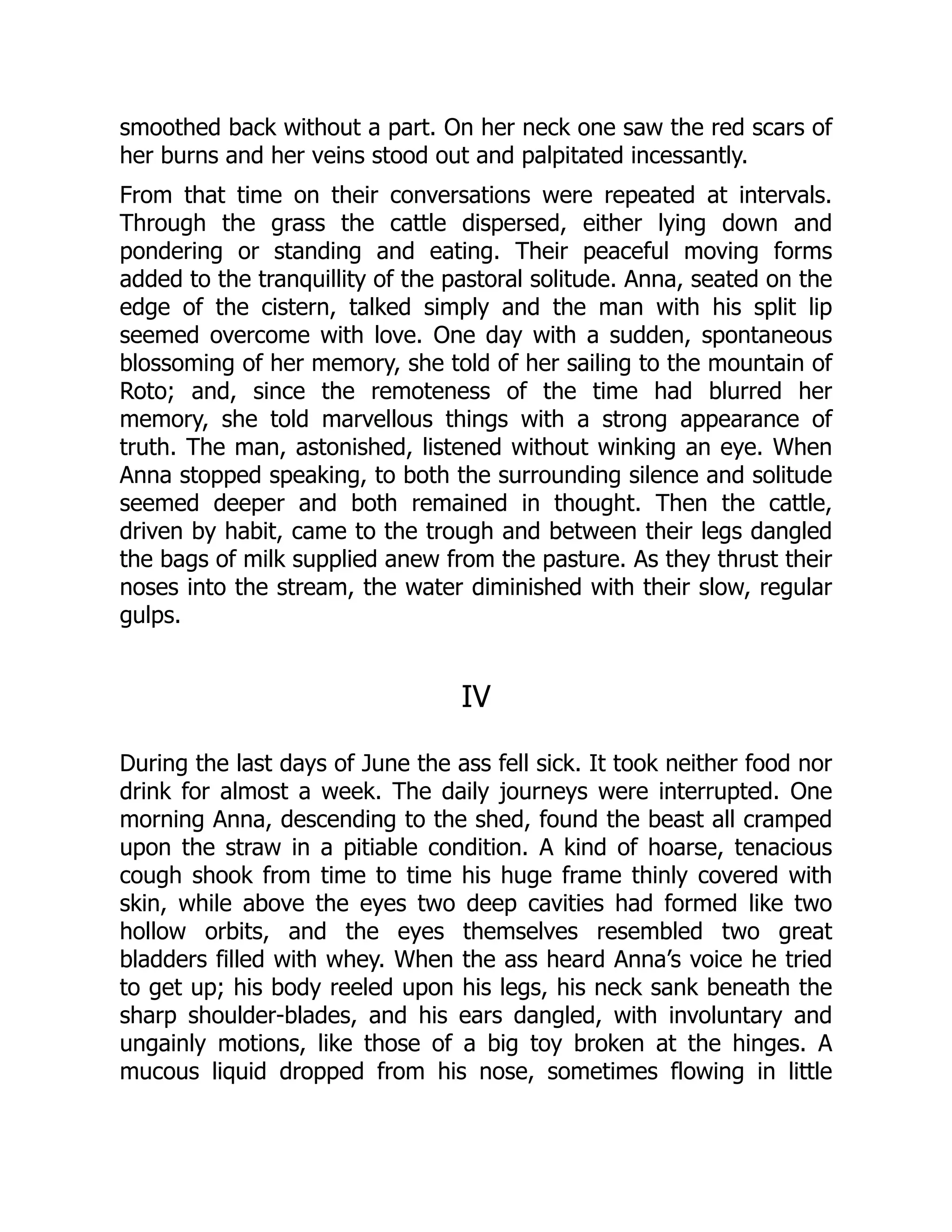smoothed back without a part. On her neck one saw the red scars of
her burns and her veins stood out and palpitated incessantly.
From that time on their conversations were repeated at intervals.
Through the grass the cattle dispersed, either lying down and
pondering or standing and eating. Their peaceful moving forms
added to the tranquillity of the pastoral solitude. Anna, seated on the
edge of the cistern, talked simply and the man with his split lip
seemed overcome with love. One day with a sudden, spontaneous
blossoming of her memory, she told of her sailing to the mountain of
Roto; and, since the remoteness of the time had blurred her
memory, she told marvellous things with a strong appearance of
truth. The man, astonished, listened without winking an eye. When
Anna stopped speaking, to both the surrounding silence and solitude
seemed deeper and both remained in thought. Then the cattle,
driven by habit, came to the trough and between their legs dangled
the bags of milk supplied anew from the pasture. As they thrust their
noses into the stream, the water diminished with their slow, regular
gulps.
IV
During the last days of June the ass fell sick. It took neither food nor
drink for almost a week. The daily journeys were interrupted. One
morning Anna, descending to the shed, found the beast all cramped
upon the straw in a pitiable condition. A kind of hoarse, tenacious
cough shook from time to time his huge frame thinly covered with
skin, while above the eyes two deep cavities had formed like two
hollow orbits, and the eyes themselves resembled two great
bladders filled with whey. When the ass heard Anna’s voice he tried
to get up; his body reeled upon his legs, his neck sank beneath the
sharp shoulder-blades, and his ears dangled, with involuntary and
ungainly motions, like those of a big toy broken at the hinges. A
mucous liquid dropped from his nose, sometimes flowing in little
 
