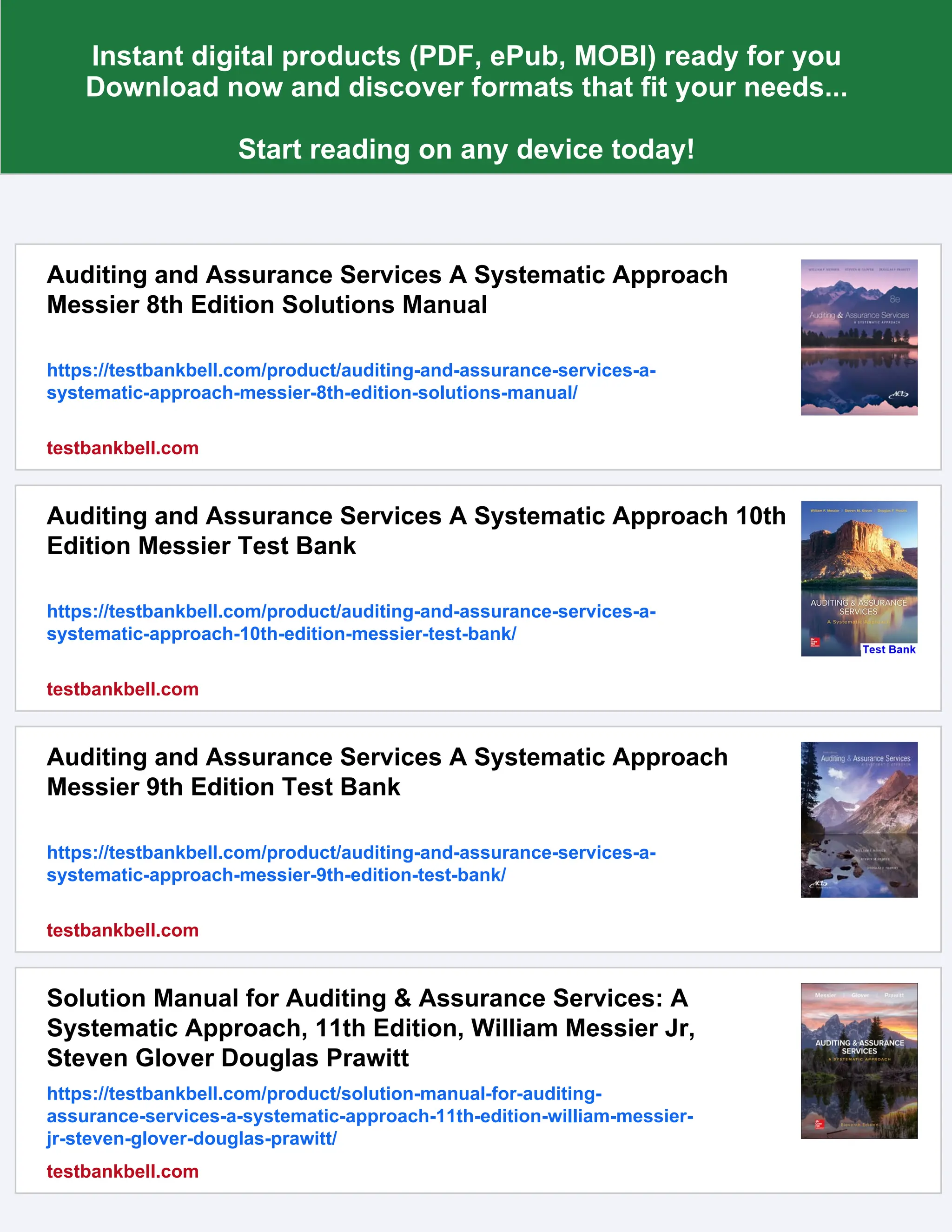 Instant digital products (PDF, ePub, MOBI) ready for you
Download now and discover formats that fit your needs...
Start reading on any device today!
Auditing and Assurance Services A Systematic Approach
Messier 8th Edition Solutions Manual
https://testbankbell.com/product/auditing-and-assurance-services-a-
systematic-approach-messier-8th-edition-solutions-manual/
testbankbell.com
Auditing and Assurance Services A Systematic Approach 10th
Edition Messier Test Bank
https://testbankbell.com/product/auditing-and-assurance-services-a-
systematic-approach-10th-edition-messier-test-bank/
testbankbell.com
Auditing and Assurance Services A Systematic Approach
Messier 9th Edition Test Bank
https://testbankbell.com/product/auditing-and-assurance-services-a-
systematic-approach-messier-9th-edition-test-bank/
testbankbell.com
Solution Manual for Auditing & Assurance Services: A
Systematic Approach, 11th Edition, William Messier Jr,
Steven Glover Douglas Prawitt
https://testbankbell.com/product/solution-manual-for-auditing-
assurance-services-a-systematic-approach-11th-edition-william-messier-
jr-steven-glover-douglas-prawitt/
testbankbell.com
 