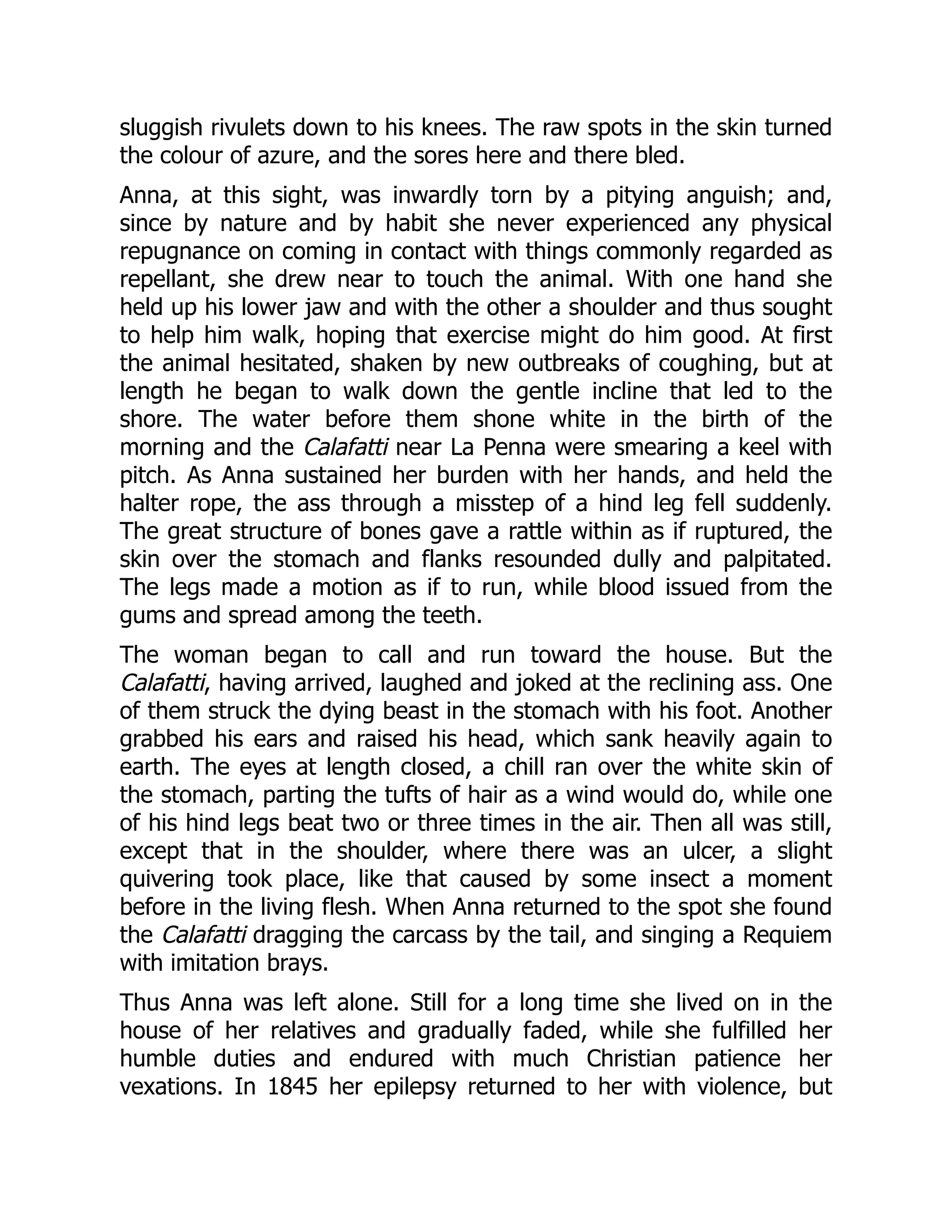 sluggish rivulets down to his knees. The raw spots in the skin turned
the colour of azure, and the sores here and there bled.
Anna, at this sight, was inwardly torn by a pitying anguish; and,
since by nature and by habit she never experienced any physical
repugnance on coming in contact with things commonly regarded as
repellant, she drew near to touch the animal. With one hand she
held up his lower jaw and with the other a shoulder and thus sought
to help him walk, hoping that exercise might do him good. At first
the animal hesitated, shaken by new outbreaks of coughing, but at
length he began to walk down the gentle incline that led to the
shore. The water before them shone white in the birth of the
morning and the Calafatti near La Penna were smearing a keel with
pitch. As Anna sustained her burden with her hands, and held the
halter rope, the ass through a misstep of a hind leg fell suddenly.
The great structure of bones gave a rattle within as if ruptured, the
skin over the stomach and flanks resounded dully and palpitated.
The legs made a motion as if to run, while blood issued from the
gums and spread among the teeth.
The woman began to call and run toward the house. But the
Calafatti, having arrived, laughed and joked at the reclining ass. One
of them struck the dying beast in the stomach with his foot. Another
grabbed his ears and raised his head, which sank heavily again to
earth. The eyes at length closed, a chill ran over the white skin of
the stomach, parting the tufts of hair as a wind would do, while one
of his hind legs beat two or three times in the air. Then all was still,
except that in the shoulder, where there was an ulcer, a slight
quivering took place, like that caused by some insect a moment
before in the living flesh. When Anna returned to the spot she found
the Calafatti dragging the carcass by the tail, and singing a Requiem
with imitation brays.
Thus Anna was left alone. Still for a long time she lived on in the
house of her relatives and gradually faded, while she fulfilled her
humble duties and endured with much Christian patience her
vexations. In 1845 her epilepsy returned to her with violence, but
 
