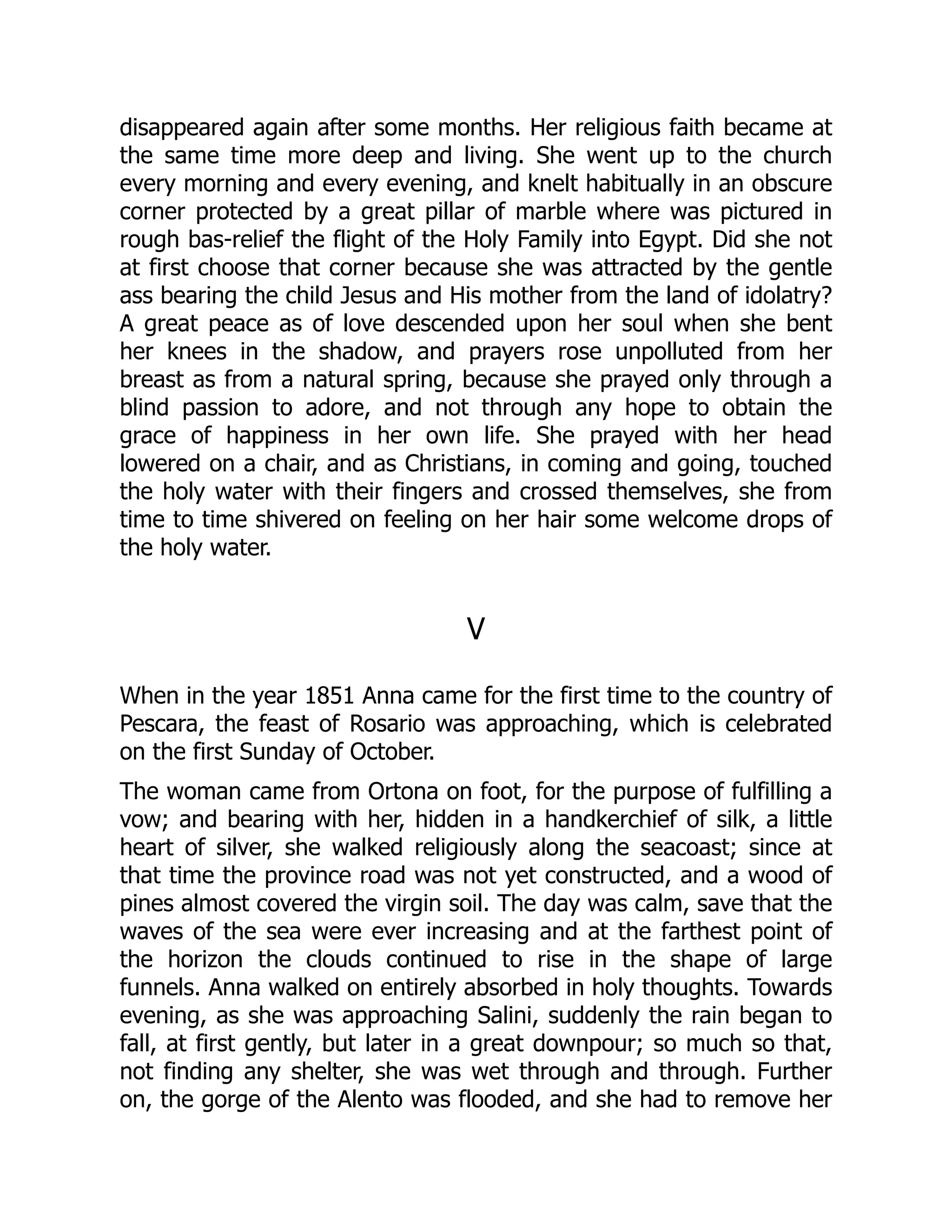 disappeared again after some months. Her religious faith became at
the same time more deep and living. She went up to the church
every morning and every evening, and knelt habitually in an obscure
corner protected by a great pillar of marble where was pictured in
rough bas-relief the flight of the Holy Family into Egypt. Did she not
at first choose that corner because she was attracted by the gentle
ass bearing the child Jesus and His mother from the land of idolatry?
A great peace as of love descended upon her soul when she bent
her knees in the shadow, and prayers rose unpolluted from her
breast as from a natural spring, because she prayed only through a
blind passion to adore, and not through any hope to obtain the
grace of happiness in her own life. She prayed with her head
lowered on a chair, and as Christians, in coming and going, touched
the holy water with their fingers and crossed themselves, she from
time to time shivered on feeling on her hair some welcome drops of
the holy water.
V
When in the year 1851 Anna came for the first time to the country of
Pescara, the feast of Rosario was approaching, which is celebrated
on the first Sunday of October.
The woman came from Ortona on foot, for the purpose of fulfilling a
vow; and bearing with her, hidden in a handkerchief of silk, a little
heart of silver, she walked religiously along the seacoast; since at
that time the province road was not yet constructed, and a wood of
pines almost covered the virgin soil. The day was calm, save that the
waves of the sea were ever increasing and at the farthest point of
the horizon the clouds continued to rise in the shape of large
funnels. Anna walked on entirely absorbed in holy thoughts. Towards
evening, as she was approaching Salini, suddenly the rain began to
fall, at first gently, but later in a great downpour; so much so that,
not finding any shelter, she was wet through and through. Further
on, the gorge of the Alento was flooded, and she had to remove her
 