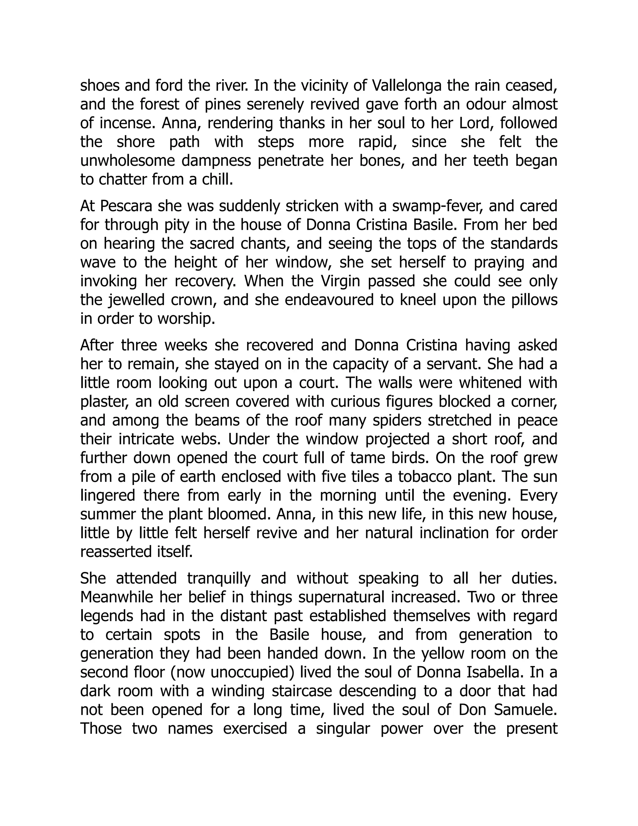 shoes and ford the river. In the vicinity of Vallelonga the rain ceased,
and the forest of pines serenely revived gave forth an odour almost
of incense. Anna, rendering thanks in her soul to her Lord, followed
the shore path with steps more rapid, since she felt the
unwholesome dampness penetrate her bones, and her teeth began
to chatter from a chill.
At Pescara she was suddenly stricken with a swamp-fever, and cared
for through pity in the house of Donna Cristina Basile. From her bed
on hearing the sacred chants, and seeing the tops of the standards
wave to the height of her window, she set herself to praying and
invoking her recovery. When the Virgin passed she could see only
the jewelled crown, and she endeavoured to kneel upon the pillows
in order to worship.
After three weeks she recovered and Donna Cristina having asked
her to remain, she stayed on in the capacity of a servant. She had a
little room looking out upon a court. The walls were whitened with
plaster, an old screen covered with curious figures blocked a corner,
and among the beams of the roof many spiders stretched in peace
their intricate webs. Under the window projected a short roof, and
further down opened the court full of tame birds. On the roof grew
from a pile of earth enclosed with five tiles a tobacco plant. The sun
lingered there from early in the morning until the evening. Every
summer the plant bloomed. Anna, in this new life, in this new house,
little by little felt herself revive and her natural inclination for order
reasserted itself.
She attended tranquilly and without speaking to all her duties.
Meanwhile her belief in things supernatural increased. Two or three
legends had in the distant past established themselves with regard
to certain spots in the Basile house, and from generation to
generation they had been handed down. In the yellow room on the
second floor (now unoccupied) lived the soul of Donna Isabella. In a
dark room with a winding staircase descending to a door that had
not been opened for a long time, lived the soul of Don Samuele.
Those two names exercised a singular power over the present
 