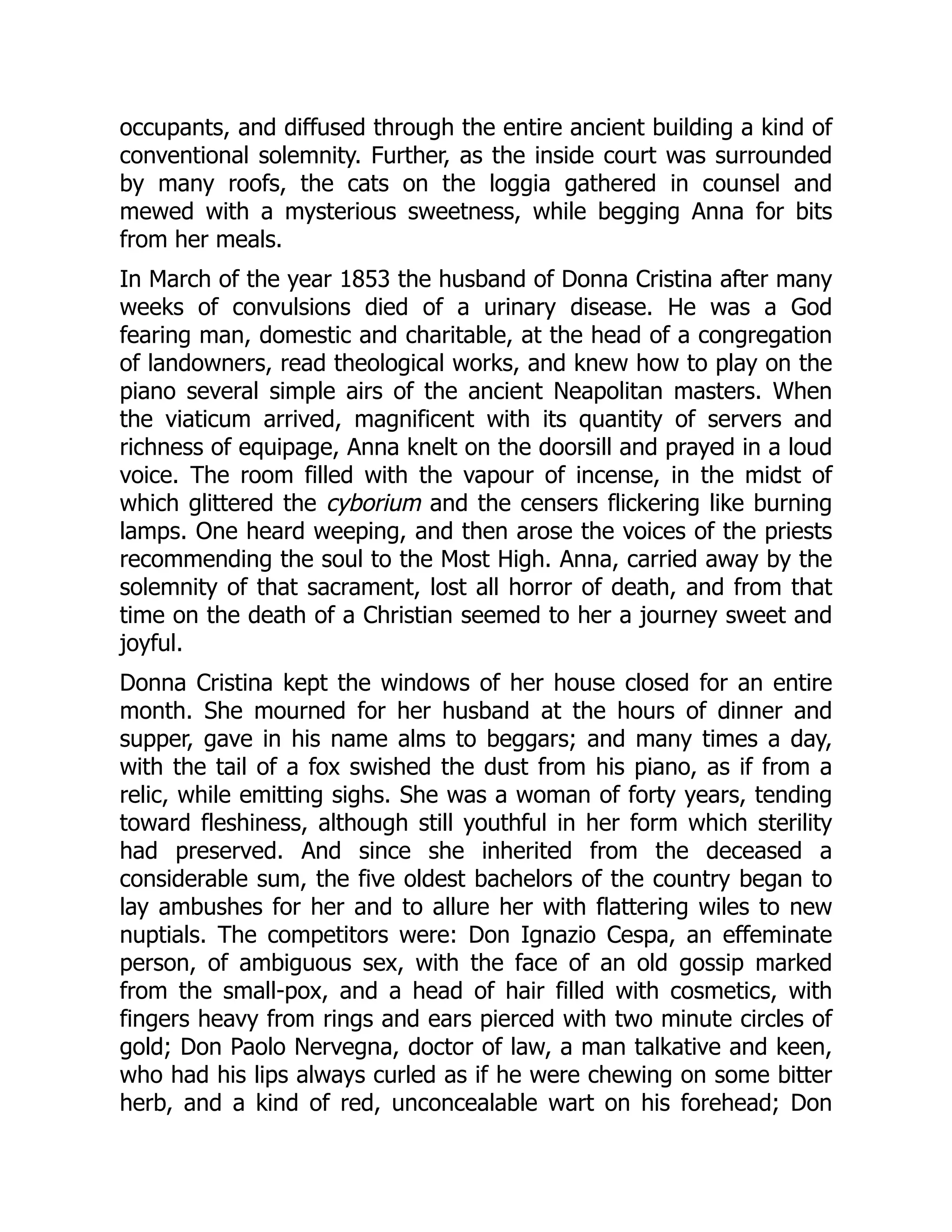occupants, and diffused through the entire ancient building a kind of
conventional solemnity. Further, as the inside court was surrounded
by many roofs, the cats on the loggia gathered in counsel and
mewed with a mysterious sweetness, while begging Anna for bits
from her meals.
In March of the year 1853 the husband of Donna Cristina after many
weeks of convulsions died of a urinary disease. He was a God
fearing man, domestic and charitable, at the head of a congregation
of landowners, read theological works, and knew how to play on the
piano several simple airs of the ancient Neapolitan masters. When
the viaticum arrived, magnificent with its quantity of servers and
richness of equipage, Anna knelt on the doorsill and prayed in a loud
voice. The room filled with the vapour of incense, in the midst of
which glittered the cyborium and the censers flickering like burning
lamps. One heard weeping, and then arose the voices of the priests
recommending the soul to the Most High. Anna, carried away by the
solemnity of that sacrament, lost all horror of death, and from that
time on the death of a Christian seemed to her a journey sweet and
joyful.
Donna Cristina kept the windows of her house closed for an entire
month. She mourned for her husband at the hours of dinner and
supper, gave in his name alms to beggars; and many times a day,
with the tail of a fox swished the dust from his piano, as if from a
relic, while emitting sighs. She was a woman of forty years, tending
toward fleshiness, although still youthful in her form which sterility
had preserved. And since she inherited from the deceased a
considerable sum, the five oldest bachelors of the country began to
lay ambushes for her and to allure her with flattering wiles to new
nuptials. The competitors were: Don Ignazio Cespa, an effeminate
person, of ambiguous sex, with the face of an old gossip marked
from the small-pox, and a head of hair filled with cosmetics, with
fingers heavy from rings and ears pierced with two minute circles of
gold; Don Paolo Nervegna, doctor of law, a man talkative and keen,
who had his lips always curled as if he were chewing on some bitter
herb, and a kind of red, unconcealable wart on his forehead; Don
 