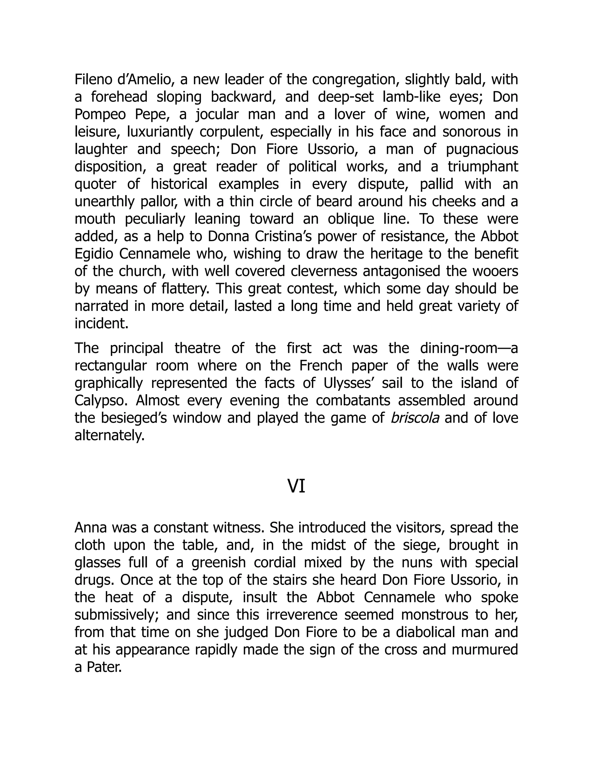 Fileno d’Amelio, a new leader of the congregation, slightly bald, with
a forehead sloping backward, and deep-set lamb-like eyes; Don
Pompeo Pepe, a jocular man and a lover of wine, women and
leisure, luxuriantly corpulent, especially in his face and sonorous in
laughter and speech; Don Fiore Ussorio, a man of pugnacious
disposition, a great reader of political works, and a triumphant
quoter of historical examples in every dispute, pallid with an
unearthly pallor, with a thin circle of beard around his cheeks and a
mouth peculiarly leaning toward an oblique line. To these were
added, as a help to Donna Cristina’s power of resistance, the Abbot
Egidio Cennamele who, wishing to draw the heritage to the benefit
of the church, with well covered cleverness antagonised the wooers
by means of flattery. This great contest, which some day should be
narrated in more detail, lasted a long time and held great variety of
incident.
The principal theatre of the first act was the dining-room—a
rectangular room where on the French paper of the walls were
graphically represented the facts of Ulysses’ sail to the island of
Calypso. Almost every evening the combatants assembled around
the besieged’s window and played the game of briscola and of love
alternately.
VI
Anna was a constant witness. She introduced the visitors, spread the
cloth upon the table, and, in the midst of the siege, brought in
glasses full of a greenish cordial mixed by the nuns with special
drugs. Once at the top of the stairs she heard Don Fiore Ussorio, in
the heat of a dispute, insult the Abbot Cennamele who spoke
submissively; and since this irreverence seemed monstrous to her,
from that time on she judged Don Fiore to be a diabolical man and
at his appearance rapidly made the sign of the cross and murmured
a Pater.
 