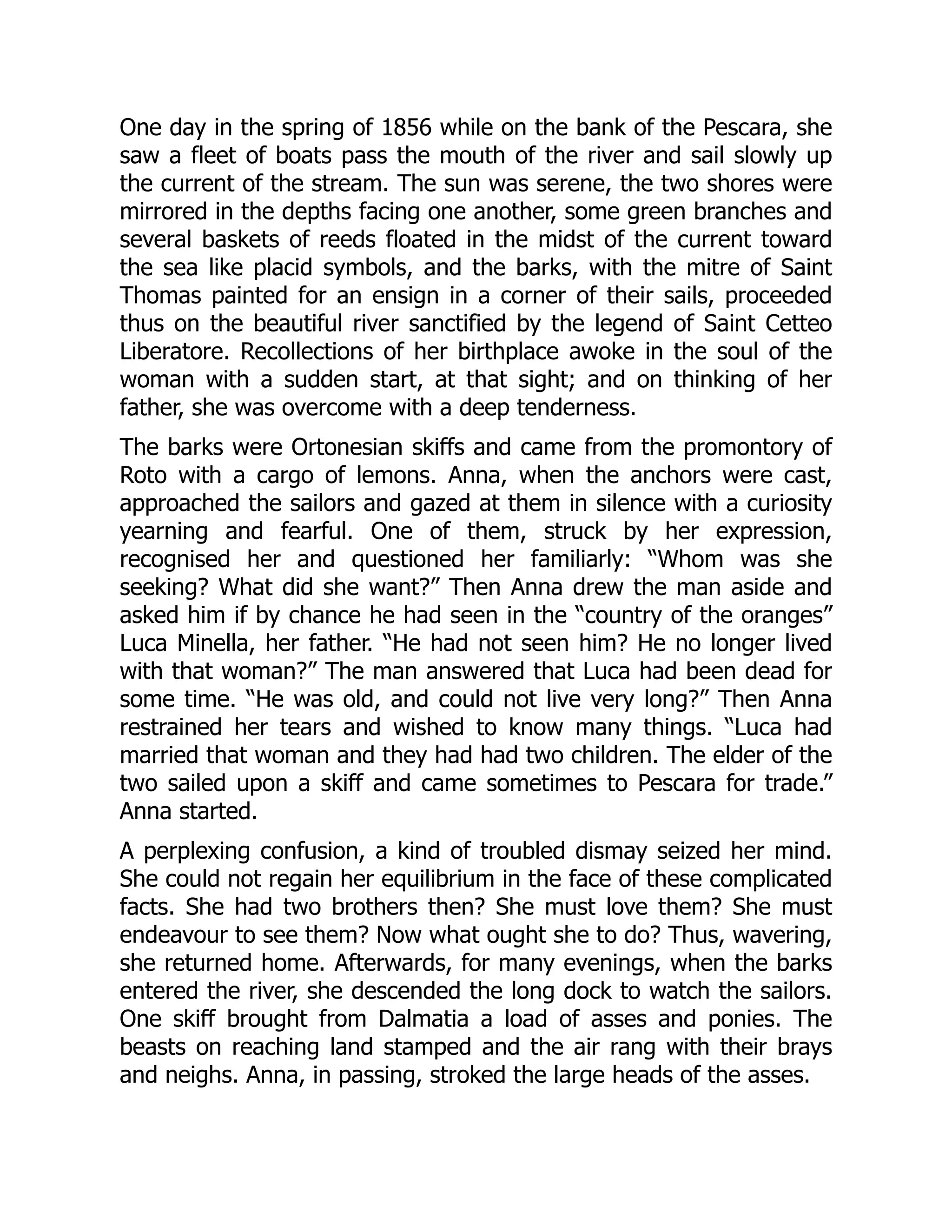 One day in the spring of 1856 while on the bank of the Pescara, she
saw a fleet of boats pass the mouth of the river and sail slowly up
the current of the stream. The sun was serene, the two shores were
mirrored in the depths facing one another, some green branches and
several baskets of reeds floated in the midst of the current toward
the sea like placid symbols, and the barks, with the mitre of Saint
Thomas painted for an ensign in a corner of their sails, proceeded
thus on the beautiful river sanctified by the legend of Saint Cetteo
Liberatore. Recollections of her birthplace awoke in the soul of the
woman with a sudden start, at that sight; and on thinking of her
father, she was overcome with a deep tenderness.
The barks were Ortonesian skiffs and came from the promontory of
Roto with a cargo of lemons. Anna, when the anchors were cast,
approached the sailors and gazed at them in silence with a curiosity
yearning and fearful. One of them, struck by her expression,
recognised her and questioned her familiarly: “Whom was she
seeking? What did she want?” Then Anna drew the man aside and
asked him if by chance he had seen in the “country of the oranges”
Luca Minella, her father. “He had not seen him? He no longer lived
with that woman?” The man answered that Luca had been dead for
some time. “He was old, and could not live very long?” Then Anna
restrained her tears and wished to know many things. “Luca had
married that woman and they had had two children. The elder of the
two sailed upon a skiff and came sometimes to Pescara for trade.”
Anna started.
A perplexing confusion, a kind of troubled dismay seized her mind.
She could not regain her equilibrium in the face of these complicated
facts. She had two brothers then? She must love them? She must
endeavour to see them? Now what ought she to do? Thus, wavering,
she returned home. Afterwards, for many evenings, when the barks
entered the river, she descended the long dock to watch the sailors.
One skiff brought from Dalmatia a load of asses and ponies. The
beasts on reaching land stamped and the air rang with their brays
and neighs. Anna, in passing, stroked the large heads of the asses.
 
