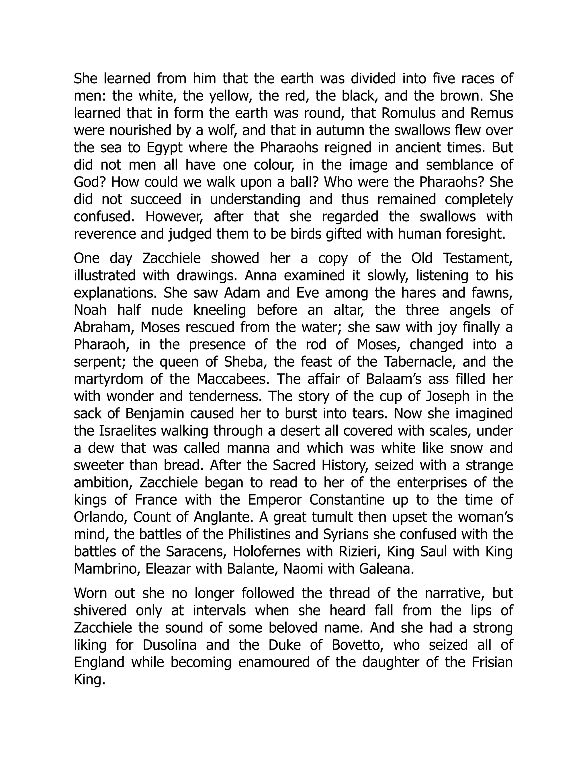 She learned from him that the earth was divided into five races of
men: the white, the yellow, the red, the black, and the brown. She
learned that in form the earth was round, that Romulus and Remus
were nourished by a wolf, and that in autumn the swallows flew over
the sea to Egypt where the Pharaohs reigned in ancient times. But
did not men all have one colour, in the image and semblance of
God? How could we walk upon a ball? Who were the Pharaohs? She
did not succeed in understanding and thus remained completely
confused. However, after that she regarded the swallows with
reverence and judged them to be birds gifted with human foresight.
One day Zacchiele showed her a copy of the Old Testament,
illustrated with drawings. Anna examined it slowly, listening to his
explanations. She saw Adam and Eve among the hares and fawns,
Noah half nude kneeling before an altar, the three angels of
Abraham, Moses rescued from the water; she saw with joy finally a
Pharaoh, in the presence of the rod of Moses, changed into a
serpent; the queen of Sheba, the feast of the Tabernacle, and the
martyrdom of the Maccabees. The affair of Balaam’s ass filled her
with wonder and tenderness. The story of the cup of Joseph in the
sack of Benjamin caused her to burst into tears. Now she imagined
the Israelites walking through a desert all covered with scales, under
a dew that was called manna and which was white like snow and
sweeter than bread. After the Sacred History, seized with a strange
ambition, Zacchiele began to read to her of the enterprises of the
kings of France with the Emperor Constantine up to the time of
Orlando, Count of Anglante. A great tumult then upset the woman’s
mind, the battles of the Philistines and Syrians she confused with the
battles of the Saracens, Holofernes with Rizieri, King Saul with King
Mambrino, Eleazar with Balante, Naomi with Galeana.
Worn out she no longer followed the thread of the narrative, but
shivered only at intervals when she heard fall from the lips of
Zacchiele the sound of some beloved name. And she had a strong
liking for Dusolina and the Duke of Bovetto, who seized all of
England while becoming enamoured of the daughter of the Frisian
King.
 