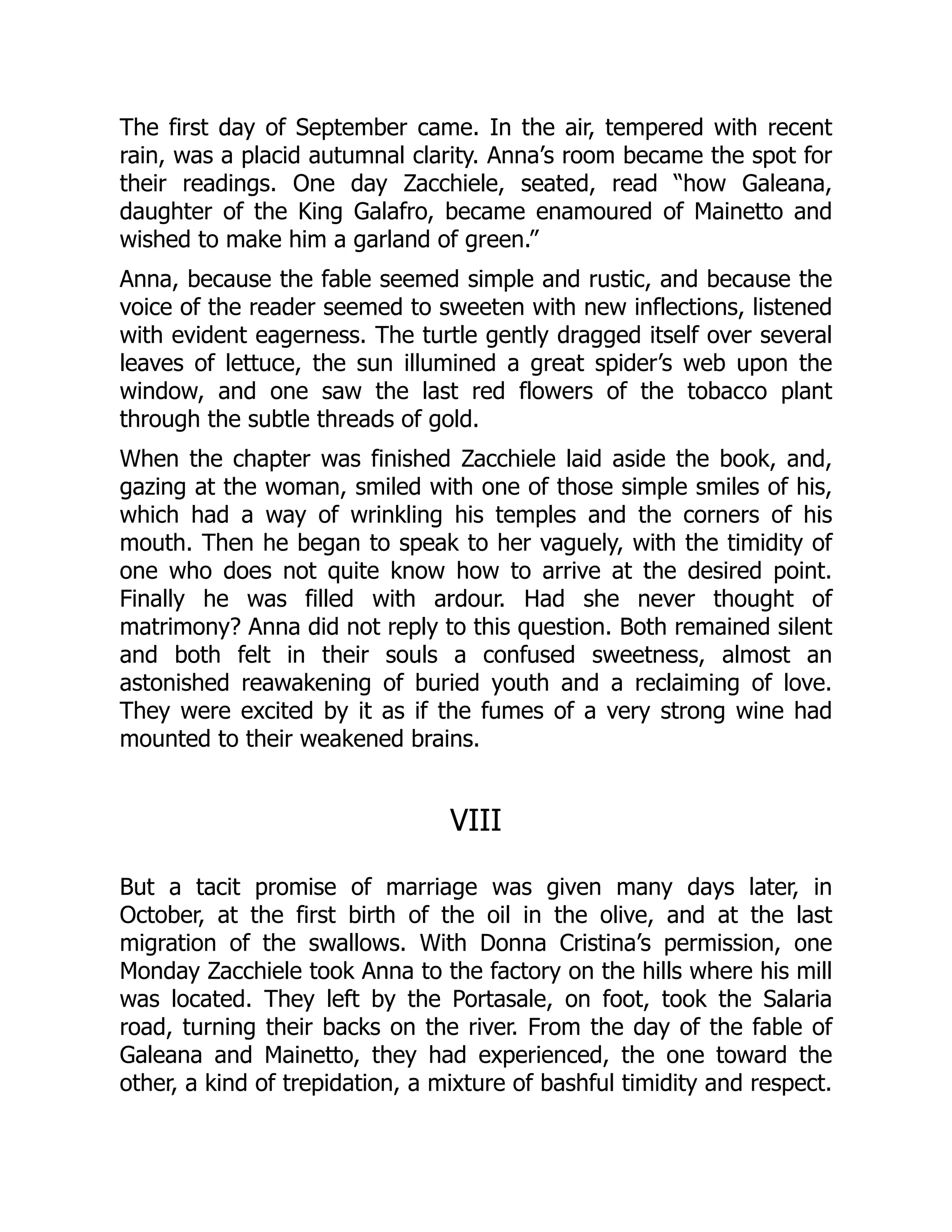 The first day of September came. In the air, tempered with recent
rain, was a placid autumnal clarity. Anna’s room became the spot for
their readings. One day Zacchiele, seated, read “how Galeana,
daughter of the King Galafro, became enamoured of Mainetto and
wished to make him a garland of green.”
Anna, because the fable seemed simple and rustic, and because the
voice of the reader seemed to sweeten with new inflections, listened
with evident eagerness. The turtle gently dragged itself over several
leaves of lettuce, the sun illumined a great spider’s web upon the
window, and one saw the last red flowers of the tobacco plant
through the subtle threads of gold.
When the chapter was finished Zacchiele laid aside the book, and,
gazing at the woman, smiled with one of those simple smiles of his,
which had a way of wrinkling his temples and the corners of his
mouth. Then he began to speak to her vaguely, with the timidity of
one who does not quite know how to arrive at the desired point.
Finally he was filled with ardour. Had she never thought of
matrimony? Anna did not reply to this question. Both remained silent
and both felt in their souls a confused sweetness, almost an
astonished reawakening of buried youth and a reclaiming of love.
They were excited by it as if the fumes of a very strong wine had
mounted to their weakened brains.
VIII
But a tacit promise of marriage was given many days later, in
October, at the first birth of the oil in the olive, and at the last
migration of the swallows. With Donna Cristina’s permission, one
Monday Zacchiele took Anna to the factory on the hills where his mill
was located. They left by the Portasale, on foot, took the Salaria
road, turning their backs on the river. From the day of the fable of
Galeana and Mainetto, they had experienced, the one toward the
other, a kind of trepidation, a mixture of bashful timidity and respect.
 