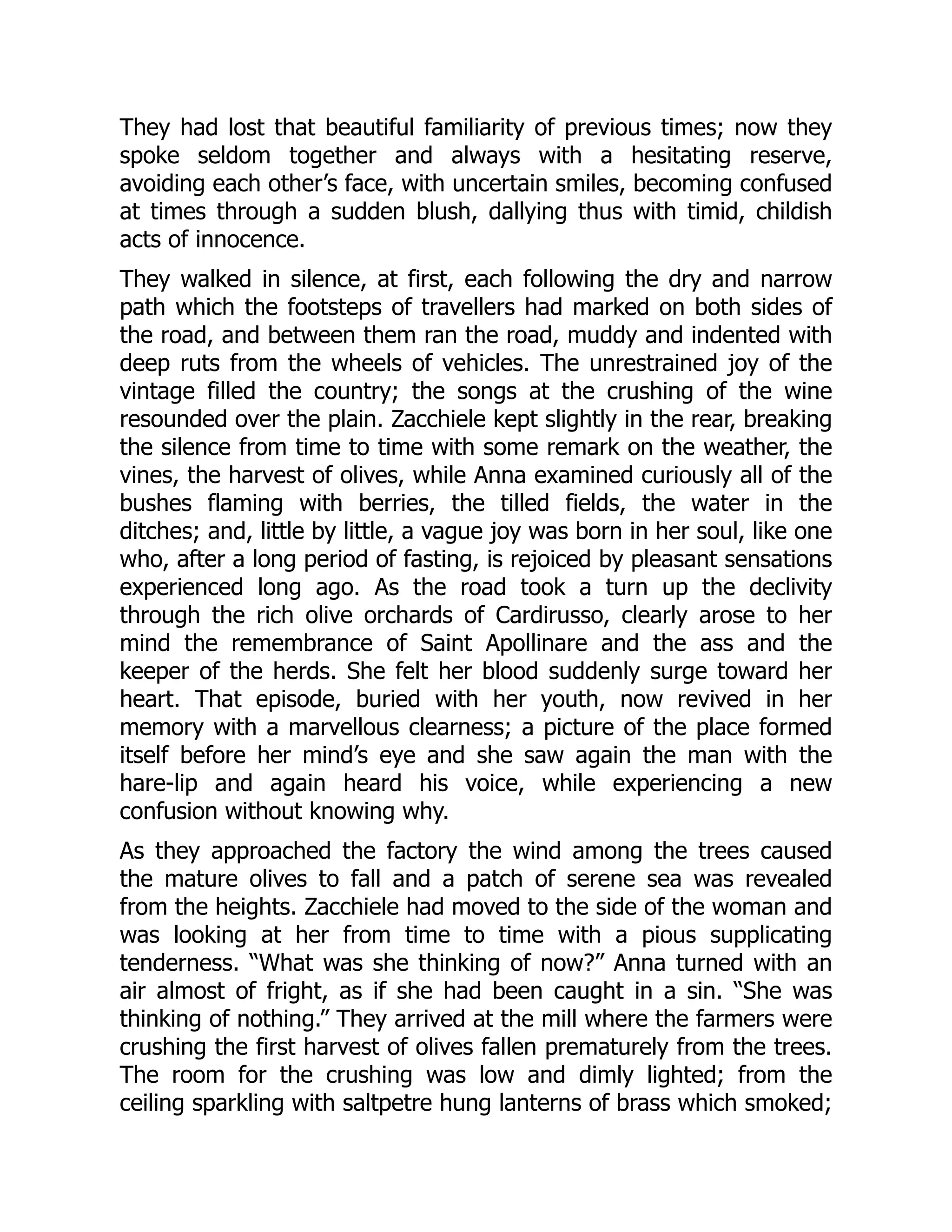 They had lost that beautiful familiarity of previous times; now they
spoke seldom together and always with a hesitating reserve,
avoiding each other’s face, with uncertain smiles, becoming confused
at times through a sudden blush, dallying thus with timid, childish
acts of innocence.
They walked in silence, at first, each following the dry and narrow
path which the footsteps of travellers had marked on both sides of
the road, and between them ran the road, muddy and indented with
deep ruts from the wheels of vehicles. The unrestrained joy of the
vintage filled the country; the songs at the crushing of the wine
resounded over the plain. Zacchiele kept slightly in the rear, breaking
the silence from time to time with some remark on the weather, the
vines, the harvest of olives, while Anna examined curiously all of the
bushes flaming with berries, the tilled fields, the water in the
ditches; and, little by little, a vague joy was born in her soul, like one
who, after a long period of fasting, is rejoiced by pleasant sensations
experienced long ago. As the road took a turn up the declivity
through the rich olive orchards of Cardirusso, clearly arose to her
mind the remembrance of Saint Apollinare and the ass and the
keeper of the herds. She felt her blood suddenly surge toward her
heart. That episode, buried with her youth, now revived in her
memory with a marvellous clearness; a picture of the place formed
itself before her mind’s eye and she saw again the man with the
hare-lip and again heard his voice, while experiencing a new
confusion without knowing why.
As they approached the factory the wind among the trees caused
the mature olives to fall and a patch of serene sea was revealed
from the heights. Zacchiele had moved to the side of the woman and
was looking at her from time to time with a pious supplicating
tenderness. “What was she thinking of now?” Anna turned with an
air almost of fright, as if she had been caught in a sin. “She was
thinking of nothing.” They arrived at the mill where the farmers were
crushing the first harvest of olives fallen prematurely from the trees.
The room for the crushing was low and dimly lighted; from the
ceiling sparkling with saltpetre hung lanterns of brass which smoked;
 