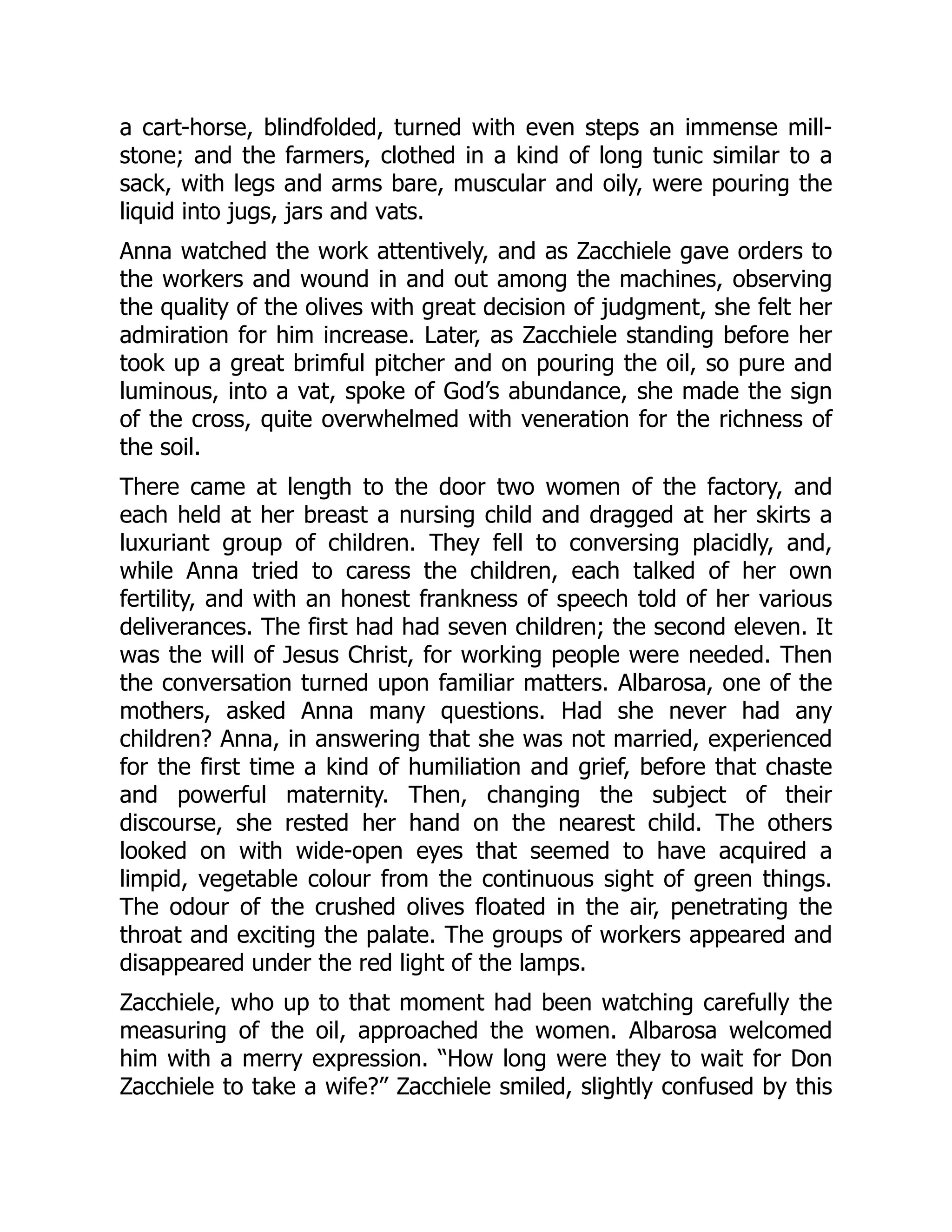 a cart-horse, blindfolded, turned with even steps an immense mill-
stone; and the farmers, clothed in a kind of long tunic similar to a
sack, with legs and arms bare, muscular and oily, were pouring the
liquid into jugs, jars and vats.
Anna watched the work attentively, and as Zacchiele gave orders to
the workers and wound in and out among the machines, observing
the quality of the olives with great decision of judgment, she felt her
admiration for him increase. Later, as Zacchiele standing before her
took up a great brimful pitcher and on pouring the oil, so pure and
luminous, into a vat, spoke of God’s abundance, she made the sign
of the cross, quite overwhelmed with veneration for the richness of
the soil.
There came at length to the door two women of the factory, and
each held at her breast a nursing child and dragged at her skirts a
luxuriant group of children. They fell to conversing placidly, and,
while Anna tried to caress the children, each talked of her own
fertility, and with an honest frankness of speech told of her various
deliverances. The first had had seven children; the second eleven. It
was the will of Jesus Christ, for working people were needed. Then
the conversation turned upon familiar matters. Albarosa, one of the
mothers, asked Anna many questions. Had she never had any
children? Anna, in answering that she was not married, experienced
for the first time a kind of humiliation and grief, before that chaste
and powerful maternity. Then, changing the subject of their
discourse, she rested her hand on the nearest child. The others
looked on with wide-open eyes that seemed to have acquired a
limpid, vegetable colour from the continuous sight of green things.
The odour of the crushed olives floated in the air, penetrating the
throat and exciting the palate. The groups of workers appeared and
disappeared under the red light of the lamps.
Zacchiele, who up to that moment had been watching carefully the
measuring of the oil, approached the women. Albarosa welcomed
him with a merry expression. “How long were they to wait for Don
Zacchiele to take a wife?” Zacchiele smiled, slightly confused by this
 