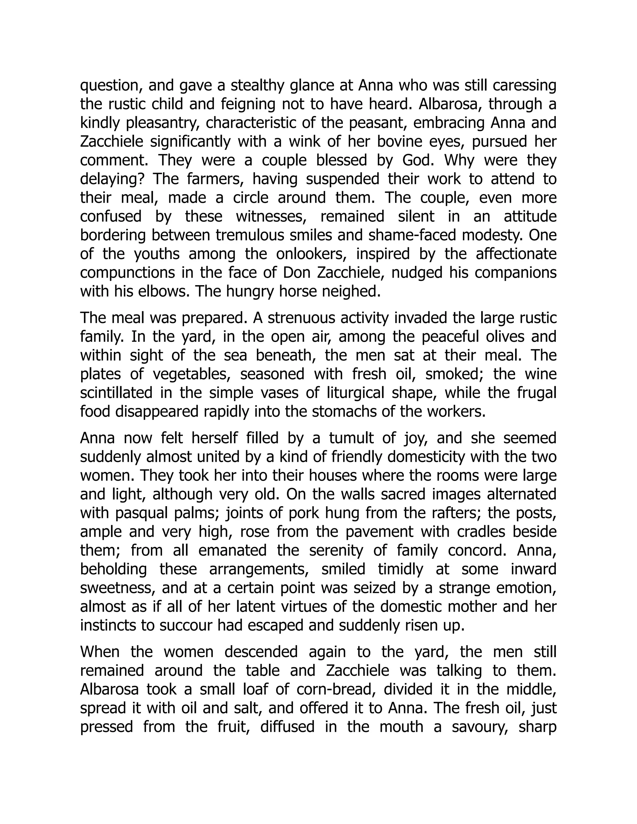 question, and gave a stealthy glance at Anna who was still caressing
the rustic child and feigning not to have heard. Albarosa, through a
kindly pleasantry, characteristic of the peasant, embracing Anna and
Zacchiele significantly with a wink of her bovine eyes, pursued her
comment. They were a couple blessed by God. Why were they
delaying? The farmers, having suspended their work to attend to
their meal, made a circle around them. The couple, even more
confused by these witnesses, remained silent in an attitude
bordering between tremulous smiles and shame-faced modesty. One
of the youths among the onlookers, inspired by the affectionate
compunctions in the face of Don Zacchiele, nudged his companions
with his elbows. The hungry horse neighed.
The meal was prepared. A strenuous activity invaded the large rustic
family. In the yard, in the open air, among the peaceful olives and
within sight of the sea beneath, the men sat at their meal. The
plates of vegetables, seasoned with fresh oil, smoked; the wine
scintillated in the simple vases of liturgical shape, while the frugal
food disappeared rapidly into the stomachs of the workers.
Anna now felt herself filled by a tumult of joy, and she seemed
suddenly almost united by a kind of friendly domesticity with the two
women. They took her into their houses where the rooms were large
and light, although very old. On the walls sacred images alternated
with pasqual palms; joints of pork hung from the rafters; the posts,
ample and very high, rose from the pavement with cradles beside
them; from all emanated the serenity of family concord. Anna,
beholding these arrangements, smiled timidly at some inward
sweetness, and at a certain point was seized by a strange emotion,
almost as if all of her latent virtues of the domestic mother and her
instincts to succour had escaped and suddenly risen up.
When the women descended again to the yard, the men still
remained around the table and Zacchiele was talking to them.
Albarosa took a small loaf of corn-bread, divided it in the middle,
spread it with oil and salt, and offered it to Anna. The fresh oil, just
pressed from the fruit, diffused in the mouth a savoury, sharp
 