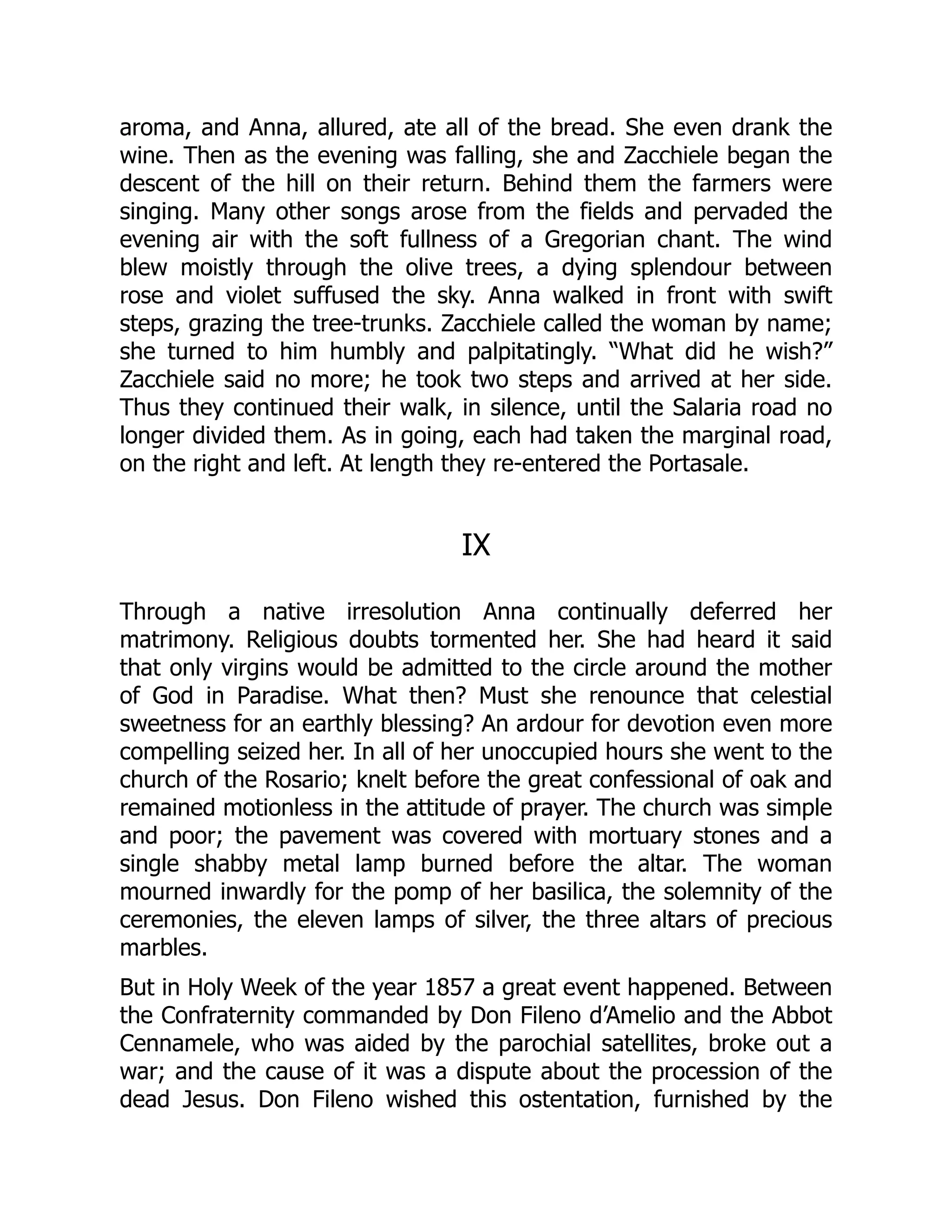aroma, and Anna, allured, ate all of the bread. She even drank the
wine. Then as the evening was falling, she and Zacchiele began the
descent of the hill on their return. Behind them the farmers were
singing. Many other songs arose from the fields and pervaded the
evening air with the soft fullness of a Gregorian chant. The wind
blew moistly through the olive trees, a dying splendour between
rose and violet suffused the sky. Anna walked in front with swift
steps, grazing the tree-trunks. Zacchiele called the woman by name;
she turned to him humbly and palpitatingly. “What did he wish?”
Zacchiele said no more; he took two steps and arrived at her side.
Thus they continued their walk, in silence, until the Salaria road no
longer divided them. As in going, each had taken the marginal road,
on the right and left. At length they re-entered the Portasale.
IX
Through a native irresolution Anna continually deferred her
matrimony. Religious doubts tormented her. She had heard it said
that only virgins would be admitted to the circle around the mother
of God in Paradise. What then? Must she renounce that celestial
sweetness for an earthly blessing? An ardour for devotion even more
compelling seized her. In all of her unoccupied hours she went to the
church of the Rosario; knelt before the great confessional of oak and
remained motionless in the attitude of prayer. The church was simple
and poor; the pavement was covered with mortuary stones and a
single shabby metal lamp burned before the altar. The woman
mourned inwardly for the pomp of her basilica, the solemnity of the
ceremonies, the eleven lamps of silver, the three altars of precious
marbles.
But in Holy Week of the year 1857 a great event happened. Between
the Confraternity commanded by Don Fileno d’Amelio and the Abbot
Cennamele, who was aided by the parochial satellites, broke out a
war; and the cause of it was a dispute about the procession of the
dead Jesus. Don Fileno wished this ostentation, furnished by the
 