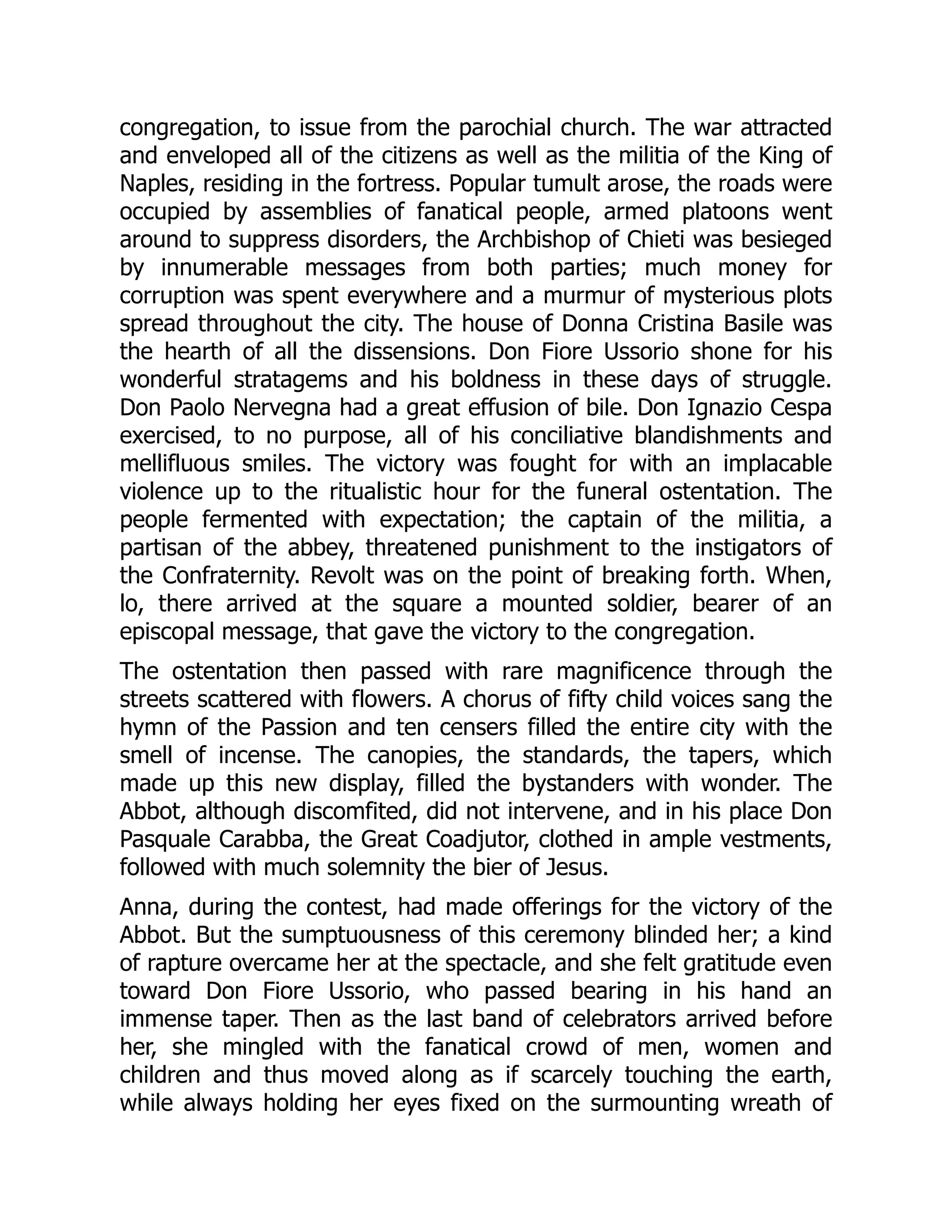 congregation, to issue from the parochial church. The war attracted
and enveloped all of the citizens as well as the militia of the King of
Naples, residing in the fortress. Popular tumult arose, the roads were
occupied by assemblies of fanatical people, armed platoons went
around to suppress disorders, the Archbishop of Chieti was besieged
by innumerable messages from both parties; much money for
corruption was spent everywhere and a murmur of mysterious plots
spread throughout the city. The house of Donna Cristina Basile was
the hearth of all the dissensions. Don Fiore Ussorio shone for his
wonderful stratagems and his boldness in these days of struggle.
Don Paolo Nervegna had a great effusion of bile. Don Ignazio Cespa
exercised, to no purpose, all of his conciliative blandishments and
mellifluous smiles. The victory was fought for with an implacable
violence up to the ritualistic hour for the funeral ostentation. The
people fermented with expectation; the captain of the militia, a
partisan of the abbey, threatened punishment to the instigators of
the Confraternity. Revolt was on the point of breaking forth. When,
lo, there arrived at the square a mounted soldier, bearer of an
episcopal message, that gave the victory to the congregation.
The ostentation then passed with rare magnificence through the
streets scattered with flowers. A chorus of fifty child voices sang the
hymn of the Passion and ten censers filled the entire city with the
smell of incense. The canopies, the standards, the tapers, which
made up this new display, filled the bystanders with wonder. The
Abbot, although discomfited, did not intervene, and in his place Don
Pasquale Carabba, the Great Coadjutor, clothed in ample vestments,
followed with much solemnity the bier of Jesus.
Anna, during the contest, had made offerings for the victory of the
Abbot. But the sumptuousness of this ceremony blinded her; a kind
of rapture overcame her at the spectacle, and she felt gratitude even
toward Don Fiore Ussorio, who passed bearing in his hand an
immense taper. Then as the last band of celebrators arrived before
her, she mingled with the fanatical crowd of men, women and
children and thus moved along as if scarcely touching the earth,
while always holding her eyes fixed on the surmounting wreath of
 