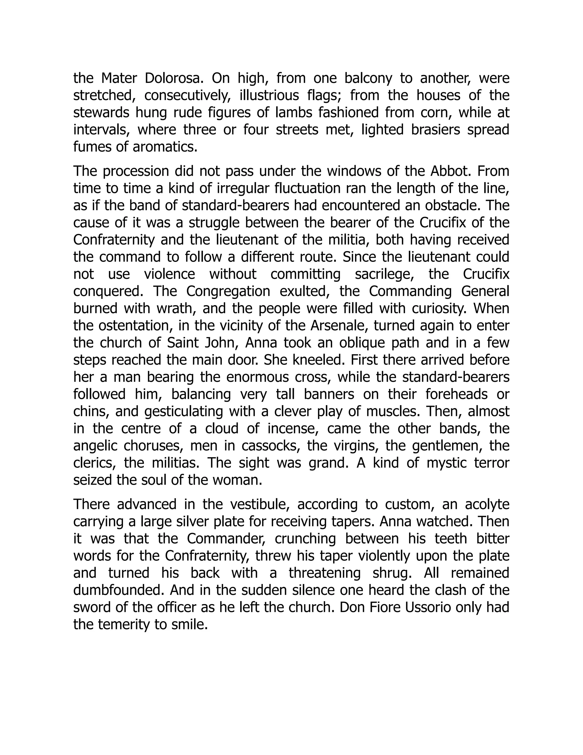 the Mater Dolorosa. On high, from one balcony to another, were
stretched, consecutively, illustrious flags; from the houses of the
stewards hung rude figures of lambs fashioned from corn, while at
intervals, where three or four streets met, lighted brasiers spread
fumes of aromatics.
The procession did not pass under the windows of the Abbot. From
time to time a kind of irregular fluctuation ran the length of the line,
as if the band of standard-bearers had encountered an obstacle. The
cause of it was a struggle between the bearer of the Crucifix of the
Confraternity and the lieutenant of the militia, both having received
the command to follow a different route. Since the lieutenant could
not use violence without committing sacrilege, the Crucifix
conquered. The Congregation exulted, the Commanding General
burned with wrath, and the people were filled with curiosity. When
the ostentation, in the vicinity of the Arsenale, turned again to enter
the church of Saint John, Anna took an oblique path and in a few
steps reached the main door. She kneeled. First there arrived before
her a man bearing the enormous cross, while the standard-bearers
followed him, balancing very tall banners on their foreheads or
chins, and gesticulating with a clever play of muscles. Then, almost
in the centre of a cloud of incense, came the other bands, the
angelic choruses, men in cassocks, the virgins, the gentlemen, the
clerics, the militias. The sight was grand. A kind of mystic terror
seized the soul of the woman.
There advanced in the vestibule, according to custom, an acolyte
carrying a large silver plate for receiving tapers. Anna watched. Then
it was that the Commander, crunching between his teeth bitter
words for the Confraternity, threw his taper violently upon the plate
and turned his back with a threatening shrug. All remained
dumbfounded. And in the sudden silence one heard the clash of the
sword of the officer as he left the church. Don Fiore Ussorio only had
the temerity to smile.
 