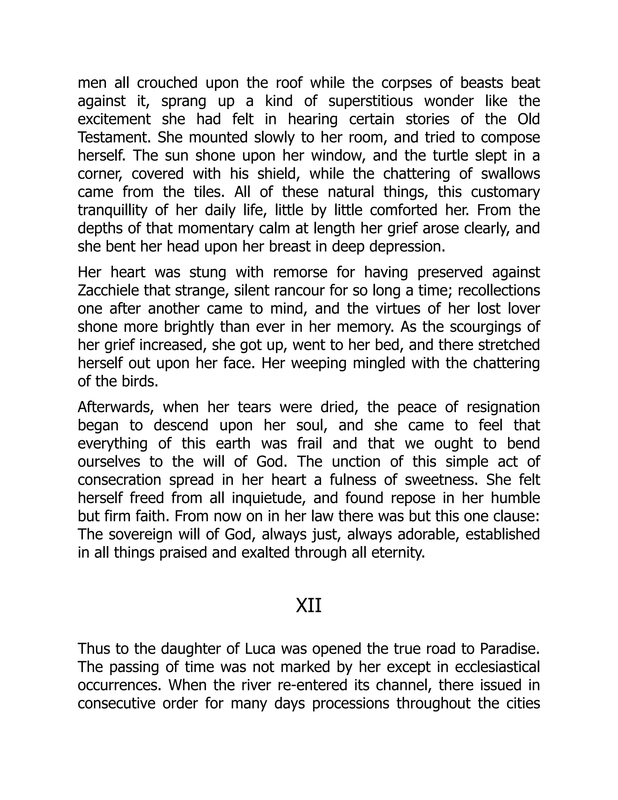 men all crouched upon the roof while the corpses of beasts beat
against it, sprang up a kind of superstitious wonder like the
excitement she had felt in hearing certain stories of the Old
Testament. She mounted slowly to her room, and tried to compose
herself. The sun shone upon her window, and the turtle slept in a
corner, covered with his shield, while the chattering of swallows
came from the tiles. All of these natural things, this customary
tranquillity of her daily life, little by little comforted her. From the
depths of that momentary calm at length her grief arose clearly, and
she bent her head upon her breast in deep depression.
Her heart was stung with remorse for having preserved against
Zacchiele that strange, silent rancour for so long a time; recollections
one after another came to mind, and the virtues of her lost lover
shone more brightly than ever in her memory. As the scourgings of
her grief increased, she got up, went to her bed, and there stretched
herself out upon her face. Her weeping mingled with the chattering
of the birds.
Afterwards, when her tears were dried, the peace of resignation
began to descend upon her soul, and she came to feel that
everything of this earth was frail and that we ought to bend
ourselves to the will of God. The unction of this simple act of
consecration spread in her heart a fulness of sweetness. She felt
herself freed from all inquietude, and found repose in her humble
but firm faith. From now on in her law there was but this one clause:
The sovereign will of God, always just, always adorable, established
in all things praised and exalted through all eternity.
XII
Thus to the daughter of Luca was opened the true road to Paradise.
The passing of time was not marked by her except in ecclesiastical
occurrences. When the river re-entered its channel, there issued in
consecutive order for many days processions throughout the cities
 