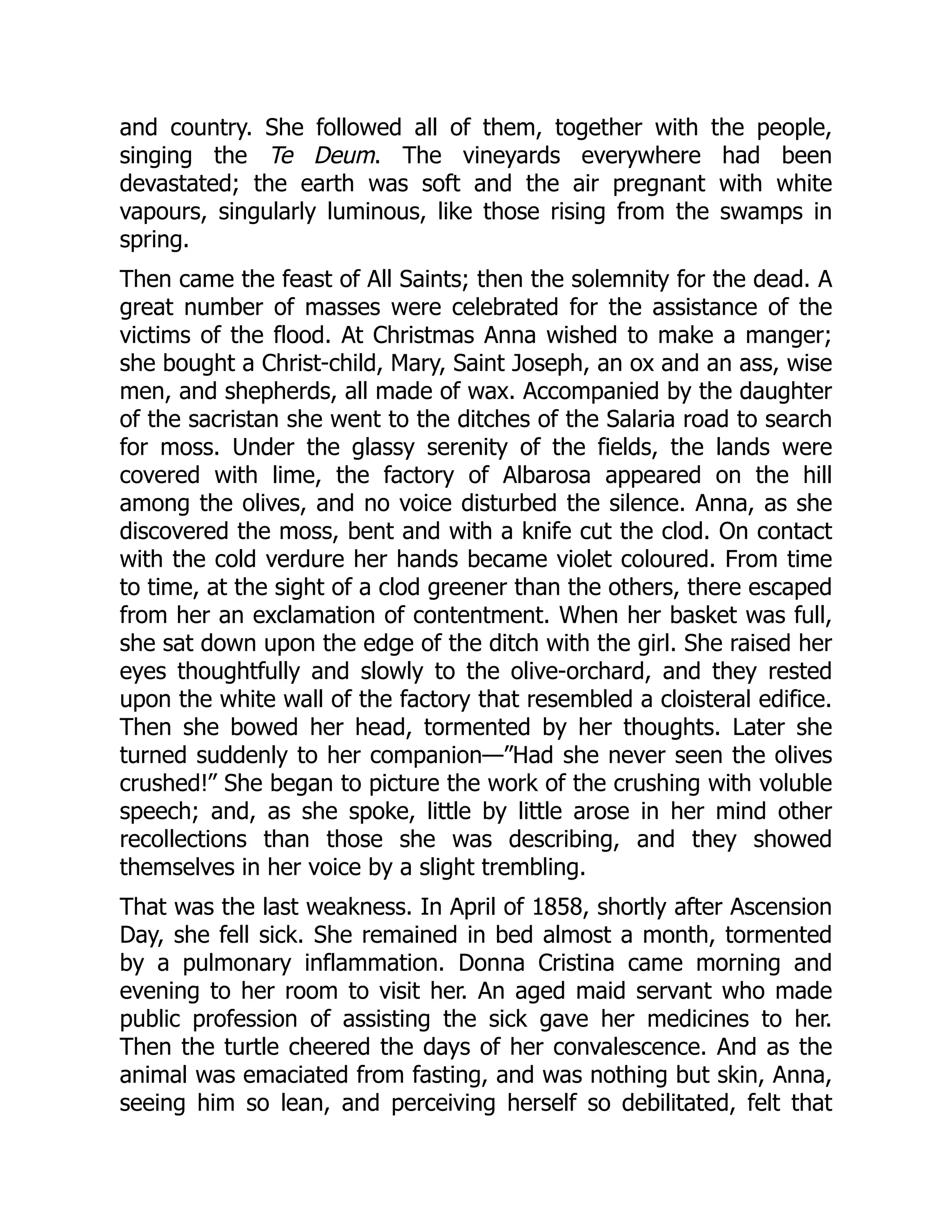 and country. She followed all of them, together with the people,
singing the Te Deum. The vineyards everywhere had been
devastated; the earth was soft and the air pregnant with white
vapours, singularly luminous, like those rising from the swamps in
spring.
Then came the feast of All Saints; then the solemnity for the dead. A
great number of masses were celebrated for the assistance of the
victims of the flood. At Christmas Anna wished to make a manger;
she bought a Christ-child, Mary, Saint Joseph, an ox and an ass, wise
men, and shepherds, all made of wax. Accompanied by the daughter
of the sacristan she went to the ditches of the Salaria road to search
for moss. Under the glassy serenity of the fields, the lands were
covered with lime, the factory of Albarosa appeared on the hill
among the olives, and no voice disturbed the silence. Anna, as she
discovered the moss, bent and with a knife cut the clod. On contact
with the cold verdure her hands became violet coloured. From time
to time, at the sight of a clod greener than the others, there escaped
from her an exclamation of contentment. When her basket was full,
she sat down upon the edge of the ditch with the girl. She raised her
eyes thoughtfully and slowly to the olive-orchard, and they rested
upon the white wall of the factory that resembled a cloisteral edifice.
Then she bowed her head, tormented by her thoughts. Later she
turned suddenly to her companion—”Had she never seen the olives
crushed!” She began to picture the work of the crushing with voluble
speech; and, as she spoke, little by little arose in her mind other
recollections than those she was describing, and they showed
themselves in her voice by a slight trembling.
That was the last weakness. In April of 1858, shortly after Ascension
Day, she fell sick. She remained in bed almost a month, tormented
by a pulmonary inflammation. Donna Cristina came morning and
evening to her room to visit her. An aged maid servant who made
public profession of assisting the sick gave her medicines to her.
Then the turtle cheered the days of her convalescence. And as the
animal was emaciated from fasting, and was nothing but skin, Anna,
seeing him so lean, and perceiving herself so debilitated, felt that
 