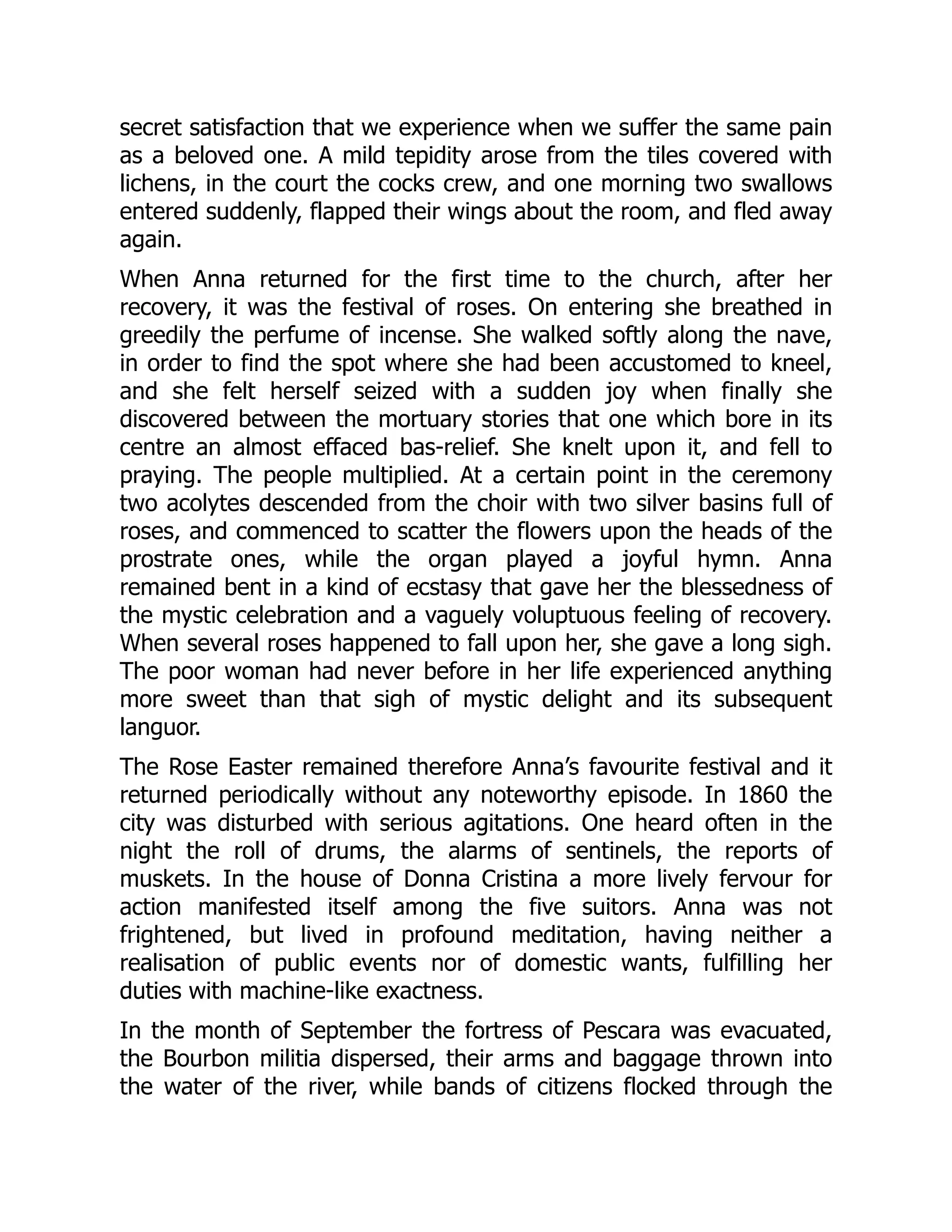 secret satisfaction that we experience when we suffer the same pain
as a beloved one. A mild tepidity arose from the tiles covered with
lichens, in the court the cocks crew, and one morning two swallows
entered suddenly, flapped their wings about the room, and fled away
again.
When Anna returned for the first time to the church, after her
recovery, it was the festival of roses. On entering she breathed in
greedily the perfume of incense. She walked softly along the nave,
in order to find the spot where she had been accustomed to kneel,
and she felt herself seized with a sudden joy when finally she
discovered between the mortuary stories that one which bore in its
centre an almost effaced bas-relief. She knelt upon it, and fell to
praying. The people multiplied. At a certain point in the ceremony
two acolytes descended from the choir with two silver basins full of
roses, and commenced to scatter the flowers upon the heads of the
prostrate ones, while the organ played a joyful hymn. Anna
remained bent in a kind of ecstasy that gave her the blessedness of
the mystic celebration and a vaguely voluptuous feeling of recovery.
When several roses happened to fall upon her, she gave a long sigh.
The poor woman had never before in her life experienced anything
more sweet than that sigh of mystic delight and its subsequent
languor.
The Rose Easter remained therefore Anna’s favourite festival and it
returned periodically without any noteworthy episode. In 1860 the
city was disturbed with serious agitations. One heard often in the
night the roll of drums, the alarms of sentinels, the reports of
muskets. In the house of Donna Cristina a more lively fervour for
action manifested itself among the five suitors. Anna was not
frightened, but lived in profound meditation, having neither a
realisation of public events nor of domestic wants, fulfilling her
duties with machine-like exactness.
In the month of September the fortress of Pescara was evacuated,
the Bourbon militia dispersed, their arms and baggage thrown into
the water of the river, while bands of citizens flocked through the
 