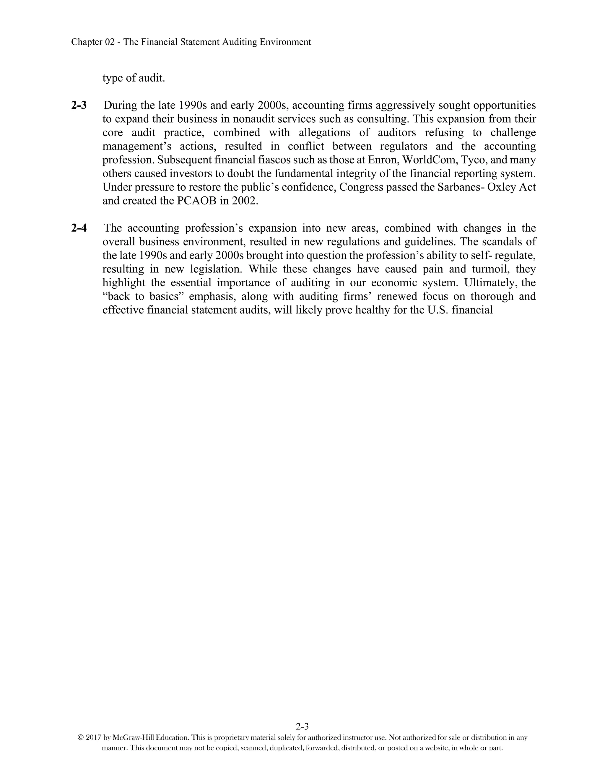 Chapter 02 - The Financial Statement Auditing Environment
2-3
© 2017 by McGraw-Hill Education. This is proprietary material solely for authorized instructor use. Not authorized for sale or distribution in any
manner. This document may not be copied, scanned, duplicated, forwarded, distributed, or posted on a website, in whole or part.
type of audit.
2-3 During the late 1990s and early 2000s, accounting firms aggressively sought opportunities
to expand their business in nonaudit services such as consulting. This expansion from their
core audit practice, combined with allegations of auditors refusing to challenge
management’s actions, resulted in conflict between regulators and the accounting
profession. Subsequent financial fiascos such as those at Enron, WorldCom, Tyco, and many
others caused investors to doubt the fundamental integrity of the financial reporting system.
Under pressure to restore the public’s confidence, Congress passed the Sarbanes- Oxley Act
and created the PCAOB in 2002.
2-4 The accounting profession’s expansion into new areas, combined with changes in the
overall business environment, resulted in new regulations and guidelines. The scandals of
the late 1990s and early 2000s brought into question the profession’s ability to self- regulate,
resulting in new legislation. While these changes have caused pain and turmoil, they
highlight the essential importance of auditing in our economic system. Ultimately, the
“back to basics” emphasis, along with auditing firms’ renewed focus on thorough and
effective financial statement audits, will likely prove healthy for the U.S. financial
 