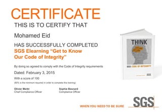 CERTIFICATE
THIS IS TO CERTIFY THAT
Mohamed Eid
HAS SUCCESSFULLY COMPLETED
SGS Elearning “Get to Know
Our Code of Integrity”
By doing so agreed to comply with the Code of Integrity requirements
Dated: February 3, 2015
With a score of 100
(80% is the minimum required in order to complete this training)
Olivier Merkt Sophie Besnard
Chief Compliance Officer Compliance Officer
 