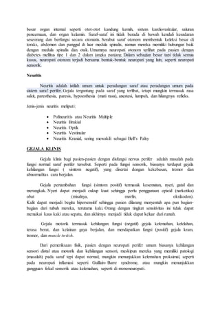 besar organ internal seperti otot-otot kandung kemih, sistem kardiovaskular, saluran
pencernaan, dan organ kelamin. Saraf-saraf ini tidak berada di bawah kendali kesadaran
seseorang dan berfungsi secara otomatis. Serabut saraf otonom membentuk koleksi besar di
toraks, abdomen dan panggul di luar medula spinalis, namun mereka memiliki hubungan baik
dengan medula spinalis dan otak. Umumnya neuropati otonom terlihat pada pasien dengan
diabetes mellitus tipe 1 dan 2 dalam jangka panjang. Dalam sebagian besar tapi tidak semua
kasus, neuropati otonom terjadi bersama bentuk-bentuk neuropati yang lain, seperti neuropati
sensorik.
Neuritis
Neuritis adalah istilah umum untuk peradangan saraf atau peradangan umum pada
sistem saraf perifer. Gejala tergantung pada saraf yang terlibat, tetapi mungkin termasuk rasa
sakit, paresthesia, paresis, hypoesthesia (mati rasa), anestesi, lumpuh, dan hilangnya refleks.
Jenis-jenis neuritis meliputi:
 Polineuritis atau Neuritis Multiple
 Neuritis Brakial
 Neuritis Optik
 Neuritis Vestinular
 Neuritis Kranial, sering mewakili sebagai Bell’s Palsy
GEJALA KLINIS
Gejala klinis bagi pasien-pasien dengan disfungsi nervus perifer adalah masalah pada
fungsi normal saraf perifer tersebut. Seperti pada fungsi sensorik, biasanya terdapat gejala
kehilangan fungsi ( simtom negatif), yang disertai dengan kekebasan, tremor dan
abnormalitas cara berjalan.
Gejala pertambahan fungsi (simtom positif) termasuk kesemutan, nyeri, gatal dan
merangkak. Nyeri dapat menjadi cukup kuat sehingga perlu penggunaan opioid (narkotika)
obat (misalnya, morfin, oksikodon).
Kulit dapat menjadi begitu hipersensitif sehingga pasien dilarang menyentuh apa pun bagian-
bagian dari tubuh mereka, terutama kaki. Orang dengan tingkat sensitivitas ini tidak dapat
memakai kaus kaki atau sepatu, dan akhirnya menjadi tidak dapat keluar dari rumah.
Gejala motorik termasuk kehilangan fungsi (negatif) gejala kelemahan, kelelahan,
terasa berat, dan kelainan gaya berjalan, dan mendapatkan fungsi (positif) gejala kram,
tremor, dan muscle twitch.
Dari pemeriksaan fisik, pasien dengan neuropati perifer umum biasanya kehilangan
sensori distal atau motorik dan kehilangan sensori, meskipun mereka yang memiliki patologi
(masalah) pada saraf tepi dapat normal; mungkin menunjukkan kelemahan proksimal, seperti
pada neuropati inflamasi seperti Guillain- Barre syndrome, atau mungkin menunjukkan
gangguan fokal sensorik atau kelemahan, seperti di mononeuropati.
 