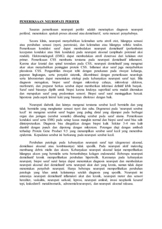 PEMERIKSAAN NEUROPATI PERIFER
Sasaran pemeriksaan neuropati perifer adalah menetapkan diagnosis neuropati
periferal, menentukan apakah proses aksonal atau demielinatif, serta mencari penyebabnya.
Secara klinis, neuropati menyebabkan kelemahan serta atrofi otot, hilangnya sensasi
atau perubahan sensasi (nyeri, parestesia), dan kelemahan atau hilangnya refleks tendon.
Pemeriksaan konduksi saraf dapat membedakan neuropati demielinatif (perlambatan
kecepatan konduksi atau blok konduksi) pada neuropati aksonal (amplitudo potensial aksi
rendah). Elektromielografi (EMG) dapat membedakan atrofi denervasi dari kelainan otot
primer. Pemeriksaan CSS membantu terutama pada neuropati demielinatif inflamatori.
Karena akar kranial dan spinal terendam pada CSS, neuropati demielinatif yang mengenai
akar akan menyebabkan peninggian protein CSS. Inflamasi akar saraf juga menyebabkan
pleositosis CSS. Pengambilan riwayat teliti dengan penekanan pada riwayat keluarga,
paparan lingkungan, serta penyakit sistemik, dikombinasi dengan pemeriksaan neurologis
serta laboratorium dapat menentukan etiologi pada kebanyakan neuropati saraf tepi. Bila
diagnosis meragukan, biopsi saraf dengan mikroskop cahaya, mikroskop elektron,
morfometri, dan preparat berkas serabut dapat memberikan informasi definitif lebih banyak.
Saraf sural biasanya dipilih untuk biopsi karena letaknya superfisial serta mudah ditemukan
dan merupakan saraf yang predominan sensori. Biopsi saraf sural meninggalkan bercak
hipestesia pada aspek lateral kaki yang biasanya ditolerasi dengan baik.
Neuropati diabetik dan lainnya mengenai terutama serabut kecil bermielin dan yang
tidak bermielin yang menghantar sensasi nyeri dan suhu. Degenerasi pada ‘neuropati serabut
kecil’ ini mengenai serabut saraf bagian yang paling distal yang dijumpai pada berbagai
organ dan jaringan (serabut somatik) dibanding serabut pada saraf utama. Pemeriksaan
konduksi saraf serta EMG pada setiap kasus mungkin normal dan biopsi saraf sural bisa sulit
diinterpretasikan. Diagnosis bisa ditegakkan dengan biopsi kulit. Sekitar 3-4 mm kulit
diambil dengan punch dan dipotong dengan mikrotom. Potongan diuji dengan antibodi
terhadap Protein Gene Product 9.5 yang menampilkan serabut saraf kecil yeng menembus
epidermis. Kepadatan serabut ini berkurang pada neuropati serabut kecil.
Perubahan patologis pada kebanyakan neuropati saraf tepi (degenerasi aksonal,
demielinasi aksonal atau kombinasinya) tidak spesifik. Pada neuropati aktif makrofag
membuang debris mielin dan akson. Kebanyakan neuropati aksonal lanjut memperlihatkan
hilangnya akson yang bermielin serta bertambahnya kolagen endoneurial. Beberapa neuropati
demielinatif kronik memperlihatkan perubahan hipertrofik. Karenanya pada kebanyakan
neuropati, biopsi saraf sural hanya dapat menentukan diagnosis neuropati dan membedakan
neuropati aksonal dari demielinatif serta neuropati akut dari yang kronis, namun tidak dapat
menentukan penyebab neuropati. Hanya beberapa neuropati memperlihatkan perubahan
patologis yang khas untuk kelainannya setelah diagnosis yang spesifik. Neuropati ini
antaranya neuropati demielinatif inflamatori akut dan kronik, neuropati motor dan sensori
herediter, vaskulitis, neuropati sarkoid, leprosi, neuropati amiloid, invasi neoplastik kesaraf
tepi, leukodistrfi metakhromatik, adrenomieloneuropati, dan neuropati aksonal raksasa.
 