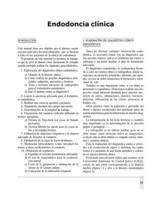 Manual de prácticas
Endodoncia clínica
11
INTRODUCCIÓN
Este manual tiene por objetivo que el alumno cuente
con una guía para los procedimientos que se llevarán
a cabo en los pacientes de la clínica de endodoncia.
El propósito de este material en términos de trabajo,
es que le sirva al alumno como documento de consulta
cuando pretenda realizar los siguientes procedimientos:
1. Elaboración del diagnóstico clínico endodóntico.
a) Llenado de la historia clínica.
b) Cómo realizar las pruebas diagnósticas prin-
cipales: palpación, percusión y térmicas.
c) Toma y revelado adecuado de radiografías
para el tratamiento endodóntico.
d) Que el alumno emita su diagnóstico.
2. Lograr la anestesia adecuada para el tratamien-
to endodóntico.
3. Realizar una correcta apertura coronaria.
4. Aislamiento absoluto del campo operatorio.
5. Determinación de la longitud de trabajo.
6. Preparación del conducto radicular utilizando la
técnica apropiada.
a) Técnica de Step-back (en casos de biopul-
pectomía).
b) Técnica híbrida (se puede usar en casos de
bio o necropulpectomía).
7. Utilización de soluciones irrigadoras y la manera
adecuada de llevarlas al conducto.
8. Eliminación de la capa de barro dentinario.
9. Medicación intraconducto. Cómo introducir las
pastas u otros medicamentos al conducto.
10. Obturación de conductos.
a) Espatular el cemento (consistencia adecuada).
b) El uso de espaciadores para la condensa-
ción lateral.
c) Corte de la gutapercha y eliminación de la
misma de la cámara pulpar.
d) Colocación de la obturación temporal.
1. ELABORACIÓN DEL DIAGNÓSTICO CLÍNICO
ENDODÓNTICO
Antes de efectuar cualquier intervención endo-
dóntica, es necesario contar con un diagnóstico que
nos permita conocer cuál es el problema que vamos a
enfrentar, y así poder instituir el plan de tratamiento
adecuado.
El diagnóstico endodóntico lo realizaremos llevan-
do a cabo un examen clínico y radiográfico, donde to-
maremos en cuenta los principales síntomas, por ejem-
plo: en caso de dolor, tomaremos la frecuencia e inten-
sidad de éste.
También es muy importante saber si ese dolor es
provocado o espontáneo. Deberemos realizar una ins-
pección visual intraoral detallada para detectar pre-
sencia de caries, obturaciones, puentes, fracturas,
abrasión, inflamación de las encías, presencia de
fístulas, etc.
Otras pruebas como la palpación y percusión del
diente o dientes involucrados nos aportarán datos de
mucha importancia para la elaboración de nuestro diag-
nóstico.
La interpretación de los tests térmicos es también
muy importante en la determinación de la afección
pulpar o periapical.
La radiografía es un valioso auxiliar, pero no se
debe tomar como elemento único de diagnóstico,
es decir, sólo se debe utilizar en conjunto con los sínto-
mas y pruebas clínicas.
Para la realización del diagnóstico vamos a proce-
der a la recolección de signos y síntomas, los cuales
vamos a ir anotando de una forma metódica y ordena-
da en nuestra historia clínica.
El formato para historia clínica que usamos en la
Universidad Autónoma de Ciudad Juárez (UACJ),
consta de una parte correspondiente a la historia
médica (figura 1) y otra a la historia odontológica
(figura 2).
Endodoncia clínica
 
